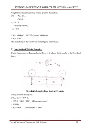 SUPERMILEAGE	VEHICLE	WITH	ITS	STRUCTURAL	ANALYSIS	
Dept. Of Mechanical Engineering, GIT, Belgaum	 27	
Weight transfer due to cornering force is given by the relation,
ΔW = WL- Wt / 2
= WAy h / t
Ay = A / B
= 50 (lbs) / 45 (lbs)
Ay = 1.11
ΔWL = 140(kg) * 1.11* 357.42(mm) / 1460(mm)
ΔWL = 38.61
This extra force on the wheel while cornering [i.e. inner wheel].
2) Longitudinal Weight Transfer:
During Acceleration or Braking, Inertial Force is developed that is similar to the Centrifugal
Force.
Fig 4.4.(6): Longitudinal Weight Transfer
Taking moment about pt ‘O’.
ΔWLo= (h / l) * W * Ay
= (357.42 / 1460) * 140 * 1.11 [same procedure]
= 38.61 kg
ΔWLo= 380N (Because 38.61* 9.81)
 