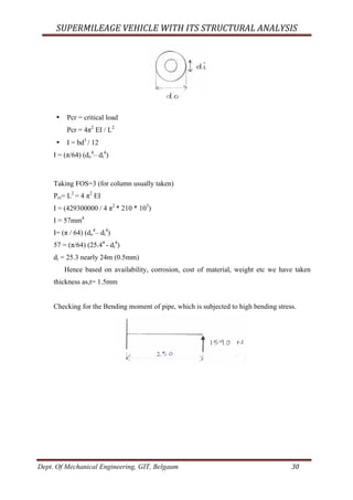 SUPERMILEAGE	VEHICLE	WITH	ITS	STRUCTURAL	ANALYSIS	
Dept. Of Mechanical Engineering, GIT, Belgaum	 30	
• Pcr = critical load
Pcr = 4π2
EI / L2
• I = bd3
/ 12
I = (π/64) (do
4
– di
4
)
Taking FOS=3 (for column usually taken)
Pcr= L2
= 4 π2
EI
I = (429300000 / 4 π2
* 210 * 103
)
I = 57mm4
I= (π / 64) (do
4
– di
4
)
57 = (π/64) (25.44
- di
4
)
di = 25.3 nearly 24m (0.5mm)
Hence based on availability, corrosion, cost of material, weight etc we have taken
thickness as,t= 1.5mm
Checking for the Bending moment of pipe, which is subjected to high bending stress.
 