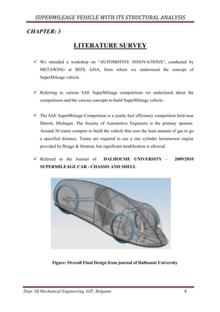 SUPERMILEAGE	VEHICLE	WITH	ITS	STRUCTURAL	ANALYSIS	
Dept. Of Mechanical Engineering, GIT, Belgaum	 4	
CHAPTER: 3
LITERATURE SURVEY
ü We attended a workshop on “AUTOMOTIVE INNOVATIONS”, conducted by
METAWING at BITS, GOA, from where we understood the concept of
SuperMileage vehicle.
ü Referring to various SAE SuperMileage competitions we understood about the
competitions and the various concepts to build SuperMileage vehicle.
ü The SAE SuperMileage Competition is a yearly fuel efficiency competition held near
Detroit, Michigan. The Society of Automotive Engineers is the primary sponsor.
Around 30 teams compete to build the vehicle that uses the least amount of gas to go
a specified distance. Teams are required to use a one cylinder lawnmower engine
provided by Briggs & Stratton, but significant modification is allowed.
ü Referred to the Journal of DALHOUSIE UNIVERSITY - 2009/2010
SUPERMILEAGE CAR - CHASSIS AND SHELL
Figure: Overall Final Design from journal of Dalhousie University
 