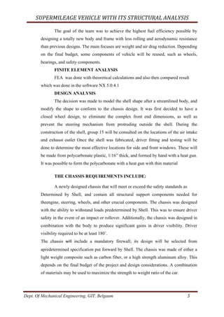SUPERMILEAGE	VEHICLE	WITH	ITS	STRUCTURAL	ANALYSIS	
Dept. Of Mechanical Engineering, GIT, Belgaum	 5	
The goal of the team was to achieve the highest fuel efficiency possible by
designing a totally new body and frame with less rolling and aerodynamic resistance
than previous designs. The main focuses are weight and air drag reduction. Depending
on the final budget, some components of vehicle will be reused, such as wheels,
bearings, and safety components.
FINITE ELEMENT ANALYSIS
FEA was done with theoretical calculations and also then compared result
which was done in the software NX 5.0.4.1
DESIGN ANALYSIS
The decision was made to model the shell shape after a streamlined body, and
modify the shape to conform to the chassis design. It was first decided to have a
closed wheel design, to eliminate the complex front end dimensions, as well as
prevent the steering mechanism from protruding outside the shell. During the
construction of the shell, group 15 will be consulted on the locations of the air intake
and exhaust outlet Once the shell was fabricated, driver fitting and testing will be
done to determine the most effective locations for side and front windows. These will
be made from polycarbonate plastic, 1/16” thick, and formed by hand with a heat gun.
It was possible to form the polycarbonate with a heat gun with thin material
THE CHASSIS REQUIREMENTS INCLUDE:
A newly designed chassis that will meet or exceed the safety standards as
Determined by Shell, and contain all structural support components needed for
theengine, steering, wheels, and other crucial components. The chassis was designed
with the ability to withstand loads predetermined by Shell. This was to ensure driver
safety in the event of an impact or rollover. Additionally, the chassis was designed in
combination with the body to produce significant gains in driver visibility. Driver
visibility required to be at least 180˚.
The chassis	 will	 include a mandatory firewall; its design will be selected from
apredetermined specification put forward by Shell. The chassis was made of either a
light weight composite such as carbon fiber, or a high strength aluminum alloy. This
depends on the final budget of the project and design considerations. A combination
of materials may be used to maximize the strength to weight ratio of the car.
 