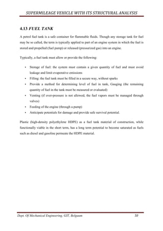 SUPERMILEAGE	VEHICLE	WITH	ITS	STRUCTURAL	ANALYSIS	
Dept. Of Mechanical Engineering, GIT, Belgaum	 50	
4.13 FUEL TANK
A petrol fuel tank is a safe container for flammable fluids. Though any storage tank for fuel
may be so called, the term is typically applied to part of an engine system in which the fuel is
stored and propelled (fuel pump) or released (pressurized gas) into an engine.
Typically, a fuel tank must allow or provide the following:
• Storage of fuel: the system must contain a given quantity of fuel and must avoid
leakage and limit evaporative emissions
• Filling: the fuel tank must be filled in a secure way, without sparks
• Provide a method for determining level of fuel in tank, Gauging (the remaining
quantity of fuel in the tank must be measured or evaluated)
• Venting (if over-pressure is not allowed, the fuel vapors must be managed through
valves)
• Feeding of the engine (through a pump)
• Anticipate potentials for damage and provide safe survival potential.
Plastic (high-density polyethylene HDPE) as a fuel tank material of construction, while
functionally viable in the short term, has a long term potential to become saturated as fuels
such as diesel and gasoline permeate the HDPE material.
 
