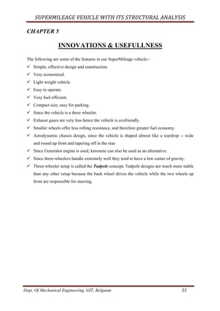 SUPERMILEAGE	VEHICLE	WITH	ITS	STRUCTURAL	ANALYSIS	
Dept. Of Mechanical Engineering, GIT, Belgaum	 53	
CHAPTER 5
INNOVATIONS & USEFULLNESS
The following are some of the features in our SuperMileage vehicle:-
ü Simple, effective design and construction.
ü Very economical.
ü Light weight vehicle
ü Easy to operate.
ü Very fuel efficient.
ü Compact size, easy for parking.
ü Since the vehicle is a three wheeler.
ü Exhaust gases are very less hence the vehicle is ecofriendly.
ü Smaller wheels offer less rolling resistance, and therefore greater fuel economy.
ü Aerodynamic chassis design, since the vehicle is shaped almost like a teardrop -- wide
and round up front and tapering off in the rear.
ü Since Generator engine is used, kerosene can also be used as an alternative.
ü Since three-wheelers handle extremely well they tend to have a low center of gravity.
ü Three-wheeler setup is called the Tadpole concept. Tadpole designs are much more stable
than any other setup because the back wheel drives the vehicle while the two wheels up
front are responsible for steering.
 