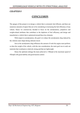 SUPERMILEAGE	VEHICLE	WITH	ITS	STRUCTURAL	ANALYSIS	
Dept. Of Mechanical Engineering, GIT, Belgaum	 56	
CHAPTER 8
CONCLUSION
The apogee of this project is to design a vehicle that is extremely fuel efficient, and there are
numerous amounts of aspect that are to be considering in increasing the fuel efficiency of any
vehicle. Hence we conclusively decided to focus on the aerodynamics, propulsive and
weight-related attributes that contribute to the depletion of fuel efficiency and design and
manufacture a vehicle that is optimized around these key elements.
With respect to aerodynamics, the goal is to reduce the aerodynamic drag induced by
the vehicles outer shape during subsonic travel.
Just as the aerodynamic drag influences the amount of work the engine must perform,
so does the weight of the vehicle, with this into consideration, the main goal was to seek out
materials that would prove relatively strong and that are lightweight.
Hence the optimum mileage the team achieved is 130kmpl at the maximum speed of
45kmph with good stability and good traction control.
 