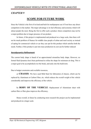 SUPERMILEAGE	VEHICLE	WITH	ITS	STRUCTURAL	ANALYSIS	
Dept. Of Mechanical Engineering, GIT, Belgaum	 57	
CHAPTER 9
SCOPE FOR FUTURE WORK
Since the Vehicle is the first of its kind and built for multipurpose use it’ll not have any direct
competitors in the market. The major advantage is its fuel efficiency and economy which will
attract people the most. Being the first to offer such a product, future competitors may not be
a major problem due to longer presence of our product.
In future, if this project is implemented and produced on a large scale, then there will
not be much problem of finance for middle class people of urban and rural society as instead
of opting for commercial vehicle or car they can opt for this product which satisfies both the
needs. Further, if this product is put into mass production its cost can be further reduced	
	
Aerodynamics	Refinement	
	
The current body shape is based of an approximated streamline body shape. However, no
formal fluid dynamics have been performed to refine the shape for minimum air drag. This is
a major goal to be accomplished over the break, and early into the build term.
Due to budget constraints and available resources,
a) CHASSIS: We have used Mild Steel for fabrication of chassis, which can be
replaced by Aluminum or Carbon Fiber, etc. which reduces the overall weight of the vehicle
considerably and improves the efficiency of the vehicle.
b) BODY OF THE VEHICLE: Replacement of Aluminium sheet with
carbon fiber or fiber glass improves the efficiency.
Hence overall, in future by conducting more research this project can be implemented
and produced on a larger scale.
 