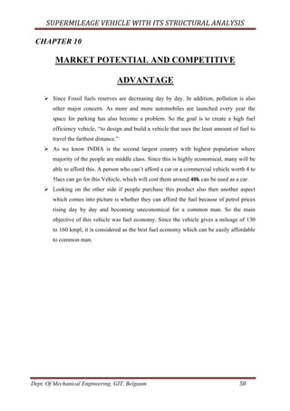 SUPERMILEAGE	VEHICLE	WITH	ITS	STRUCTURAL	ANALYSIS	
Dept. Of Mechanical Engineering, GIT, Belgaum	 58	
CHAPTER 10
MARKET POTENTIAL AND COMPETITIVE
ADVANTAGE
Ø Since Fossil fuels reserves are decreasing day by day. In addition, pollution is also
other major concern. As more and more automobiles are launched every year the
space for parking has also become a problem. So the goal is to create a high fuel
efficiency vehicle, “to design and build a vehicle that uses the least amount of fuel to
travel the farthest distance.”
Ø As we know INDIA is the second largest country with highest population where
majority of the people are middle class. Since this is highly economical, many will be
able to afford this. A person who can’t afford a car or a commercial vehicle worth 4 to
5lacs can go for this Vehicle, which will cost them around 40k can be used as a car.
Ø Looking on the other side if people purchase this product also then another aspect
which comes into picture is whether they can afford the fuel because of petrol prices
rising day by day and becoming uneconomical for a common man. So the main
objective of this vehicle was fuel economy. Since the vehicle gives a mileage of 130
to 160 kmpl, it is considered as the best fuel economy which can be easily affordable
to common man.
 