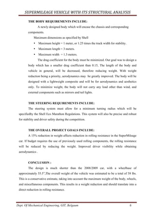 SUPERMILEAGE	VEHICLE	WITH	ITS	STRUCTURAL	ANALYSIS	
Dept. Of Mechanical Engineering, GIT, Belgaum	 6	
THE BODY REQUIREMENTS INCLUDE:
A newly designed body which will encase the chassis and corresponding
components.
Maximum dimensions as specified by Shell
• Maximum height = 1 meter, or 1.25 times the track width for stability.
• Maximum length = 3 meters.
• Maximum width = 1.3 meters.
The drag coefficient for the body must be minimized. Our goal was to design a
body which has a smaller drag coefficient than 0.15, The length of the body and
vehicle in general, will be decreased, therefore reducing weight. With weight
reduction being a priority, aerodynamics may be greatly improved. The body will be
designed with a lightweight composite and will be for aerodynamics and aesthetics
only. To minimize weight, the body will not carry any load other than wind, and
external components such as mirrors and tail lights.
THE STEERING REQUIREMENTS INCLUDE:
The steering system must allow for a minimum turning radius which will be
specifiedby the Shell Eco Marathon Regulations. This system will also be precise and robust
for stability and driver safety during the competition.
THE OVERALL PROJECT GOALS INCLUDE:
A 15% reduction in weight affects reduction in rolling resistance in the SuperMileage
car. If budget requires the use of previously used rolling components, the rolling resistance
will be reduced by reducing the weight. Improved driver visibility while obtaining
aerodynamics .
CONCLUSION :
The design is much shorter than the 2008/2009 car, with a wheelbase of
approximately 55.5”,The overall weight of the vehicle was estimated to be a total of 58 lbs.
This is a conservative estimate, taking into account the maximum weight of the body, wheels,
and miscellaneous components. This results in a weight reduction and should translate into a
direct reduction in rolling resistance.
 