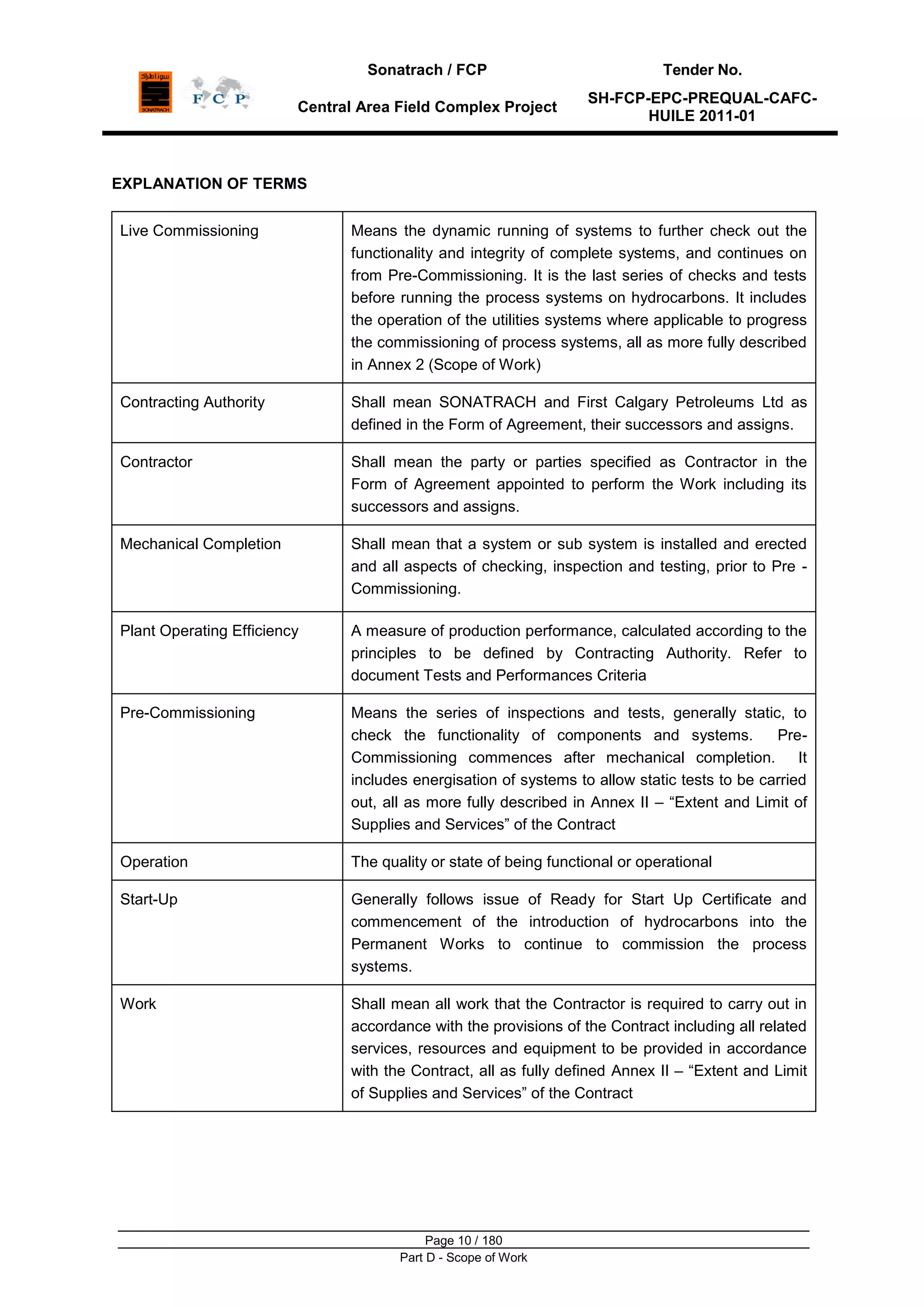 Sonatrach / FCP Tender No.
Central Area Field Complex Project
SH-FCP-EPC-PREQUAL-CAFC-
HUILE 2011-01
Page 10 / 180
Part D - Scope of Work
EXPLANATION OF TERMS
Live Commissioning Means the dynamic running of systems to further check out the
functionality and integrity of complete systems, and continues on
from Pre-Commissioning. It is the last series of checks and tests
before running the process systems on hydrocarbons. It includes
the operation of the utilities systems where applicable to progress
the commissioning of process systems, all as more fully described
in Annex 2 (Scope of Work)
Contracting Authority Shall mean SONATRACH and First Calgary Petroleums Ltd as
defined in the Form of Agreement, their successors and assigns.
Contractor Shall mean the party or parties specified as Contractor in the
Form of Agreement appointed to perform the Work including its
successors and assigns.
Mechanical Completion Shall mean that a system or sub system is installed and erected
and all aspects of checking, inspection and testing, prior to Pre -
Commissioning.
Plant Operating Efficiency A measure of production performance, calculated according to the
principles to be defined by Contracting Authority. Refer to
document Tests and Performances Criteria
Pre-Commissioning Means the series of inspections and tests, generally static, to
check the functionality of components and systems. Pre-
Commissioning commences after mechanical completion. It
includes energisation of systems to allow static tests to be carried
out, all as more fully described in Annex II – “Extent and Limit of
Supplies and Services” of the Contract
Operation The quality or state of being functional or operational
Start-Up Generally follows issue of Ready for Start Up Certificate and
commencement of the introduction of hydrocarbons into the
Permanent Works to continue to commission the process
systems.
Work Shall mean all work that the Contractor is required to carry out in
accordance with the provisions of the Contract including all related
services, resources and equipment to be provided in accordance
with the Contract, all as fully defined Annex II – “Extent and Limit
of Supplies and Services” of the Contract
 
