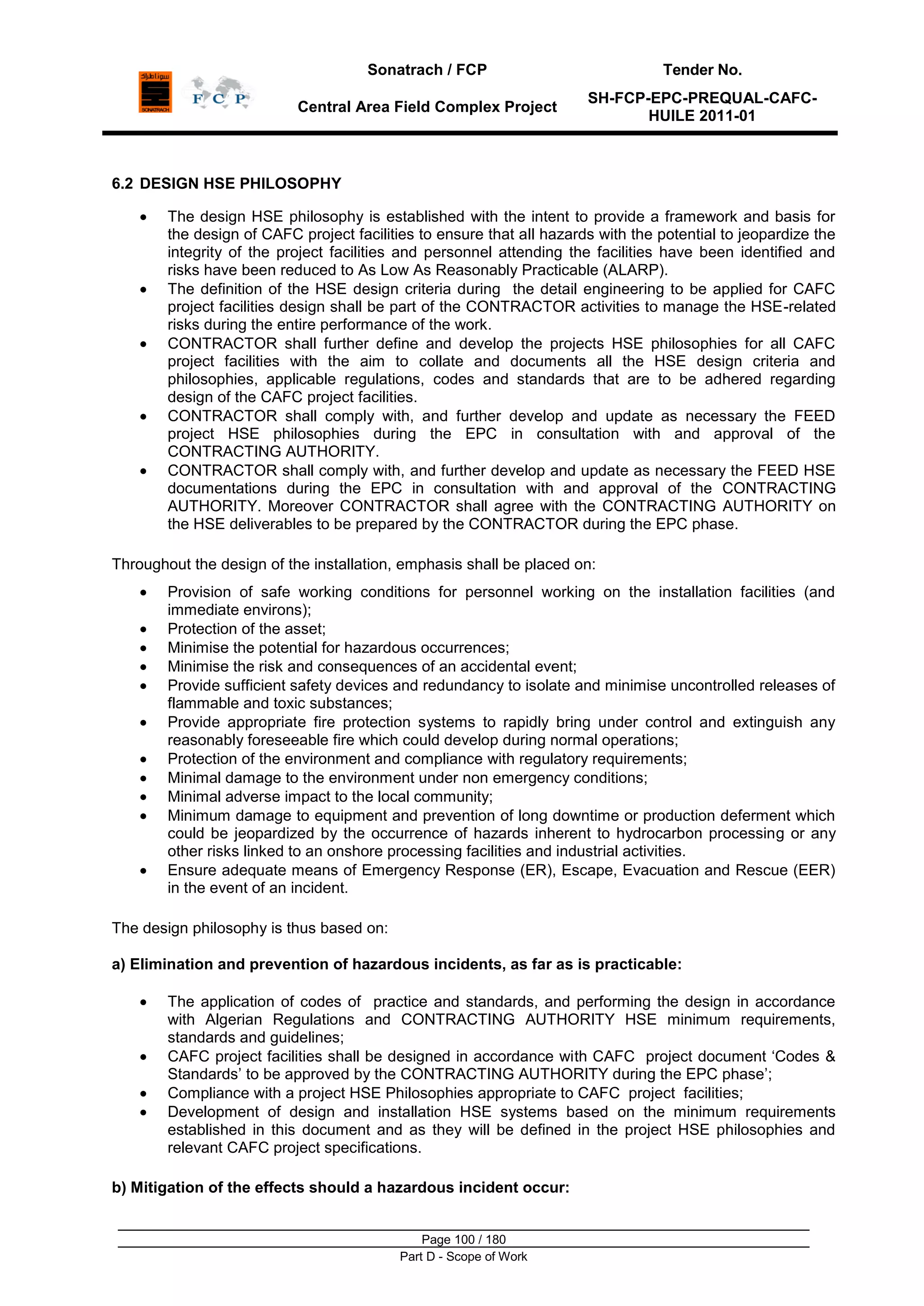 Sonatrach / FCP Tender No.
Central Area Field Complex Project
SH-FCP-EPC-PREQUAL-CAFC-
HUILE 2011-01
Page 100 / 180
Part D - Scope of Work
6.2 DESIGN HSE PHILOSOPHY
The design HSE philosophy is established with the intent to provide a framework and basis for
the design of CAFC project facilities to ensure that all hazards with the potential to jeopardize the
integrity of the project facilities and personnel attending the facilities have been identified and
risks have been reduced to As Low As Reasonably Practicable (ALARP).
The definition of the HSE design criteria during the detail engineering to be applied for CAFC
project facilities design shall be part of the CONTRACTOR activities to manage the HSE-related
risks during the entire performance of the work.
CONTRACTOR shall further define and develop the projects HSE philosophies for all CAFC
project facilities with the aim to collate and documents all the HSE design criteria and
philosophies, applicable regulations, codes and standards that are to be adhered regarding
design of the CAFC project facilities.
CONTRACTOR shall comply with, and further develop and update as necessary the FEED
project HSE philosophies during the EPC in consultation with and approval of the
CONTRACTING AUTHORITY.
CONTRACTOR shall comply with, and further develop and update as necessary the FEED HSE
documentations during the EPC in consultation with and approval of the CONTRACTING
AUTHORITY. Moreover CONTRACTOR shall agree with the CONTRACTING AUTHORITY on
the HSE deliverables to be prepared by the CONTRACTOR during the EPC phase.
Throughout the design of the installation, emphasis shall be placed on:
Provision of safe working conditions for personnel working on the installation facilities (and
immediate environs);
Protection of the asset;
Minimise the potential for hazardous occurrences;
Minimise the risk and consequences of an accidental event;
Provide sufficient safety devices and redundancy to isolate and minimise uncontrolled releases of
flammable and toxic substances;
Provide appropriate fire protection systems to rapidly bring under control and extinguish any
reasonably foreseeable fire which could develop during normal operations;
Protection of the environment and compliance with regulatory requirements;
Minimal damage to the environment under non emergency conditions;
Minimal adverse impact to the local community;
Minimum damage to equipment and prevention of long downtime or production deferment which
could be jeopardized by the occurrence of hazards inherent to hydrocarbon processing or any
other risks linked to an onshore processing facilities and industrial activities.
Ensure adequate means of Emergency Response (ER), Escape, Evacuation and Rescue (EER)
in the event of an incident.
The design philosophy is thus based on:
a) Elimination and prevention of hazardous incidents, as far as is practicable:
The application of codes of practice and standards, and performing the design in accordance
with Algerian Regulations and CONTRACTING AUTHORITY HSE minimum requirements,
standards and guidelines;
CAFC project facilities shall be designed in accordance with CAFC project document „Codes &
Standards‟ to be approved by the CONTRACTING AUTHORITY during the EPC phase‟;
Compliance with a project HSE Philosophies appropriate to CAFC project facilities;
Development of design and installation HSE systems based on the minimum requirements
established in this document and as they will be defined in the project HSE philosophies and
relevant CAFC project specifications.
b) Mitigation of the effects should a hazardous incident occur:
 