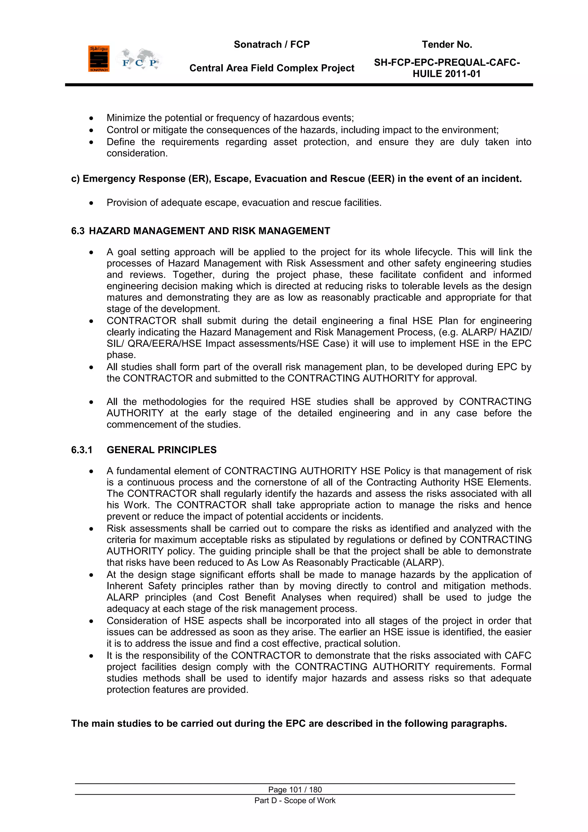 Sonatrach / FCP Tender No.
Central Area Field Complex Project
SH-FCP-EPC-PREQUAL-CAFC-
HUILE 2011-01
Page 101 / 180
Part D - Scope of Work
Minimize the potential or frequency of hazardous events;
Control or mitigate the consequences of the hazards, including impact to the environment;
Define the requirements regarding asset protection, and ensure they are duly taken into
consideration.
c) Emergency Response (ER), Escape, Evacuation and Rescue (EER) in the event of an incident.
Provision of adequate escape, evacuation and rescue facilities.
6.3 HAZARD MANAGEMENT AND RISK MANAGEMENT
A goal setting approach will be applied to the project for its whole lifecycle. This will link the
processes of Hazard Management with Risk Assessment and other safety engineering studies
and reviews. Together, during the project phase, these facilitate confident and informed
engineering decision making which is directed at reducing risks to tolerable levels as the design
matures and demonstrating they are as low as reasonably practicable and appropriate for that
stage of the development.
CONTRACTOR shall submit during the detail engineering a final HSE Plan for engineering
clearly indicating the Hazard Management and Risk Management Process, (e.g. ALARP/ HAZID/
SIL/ QRA/EERA/HSE Impact assessments/HSE Case) it will use to implement HSE in the EPC
phase.
All studies shall form part of the overall risk management plan, to be developed during EPC by
the CONTRACTOR and submitted to the CONTRACTING AUTHORITY for approval.
All the methodologies for the required HSE studies shall be approved by CONTRACTING
AUTHORITY at the early stage of the detailed engineering and in any case before the
commencement of the studies.
6.3.1 GENERAL PRINCIPLES
A fundamental element of CONTRACTING AUTHORITY HSE Policy is that management of risk
is a continuous process and the cornerstone of all of the Contracting Authority HSE Elements.
The CONTRACTOR shall regularly identify the hazards and assess the risks associated with all
his Work. The CONTRACTOR shall take appropriate action to manage the risks and hence
prevent or reduce the impact of potential accidents or incidents.
Risk assessments shall be carried out to compare the risks as identified and analyzed with the
criteria for maximum acceptable risks as stipulated by regulations or defined by CONTRACTING
AUTHORITY policy. The guiding principle shall be that the project shall be able to demonstrate
that risks have been reduced to As Low As Reasonably Practicable (ALARP).
At the design stage significant efforts shall be made to manage hazards by the application of
Inherent Safety principles rather than by moving directly to control and mitigation methods.
ALARP principles (and Cost Benefit Analyses when required) shall be used to judge the
adequacy at each stage of the risk management process.
Consideration of HSE aspects shall be incorporated into all stages of the project in order that
issues can be addressed as soon as they arise. The earlier an HSE issue is identified, the easier
it is to address the issue and find a cost effective, practical solution.
It is the responsibility of the CONTRACTOR to demonstrate that the risks associated with CAFC
project facilities design comply with the CONTRACTING AUTHORITY requirements. Formal
studies methods shall be used to identify major hazards and assess risks so that adequate
protection features are provided.
The main studies to be carried out during the EPC are described in the following paragraphs.
 
