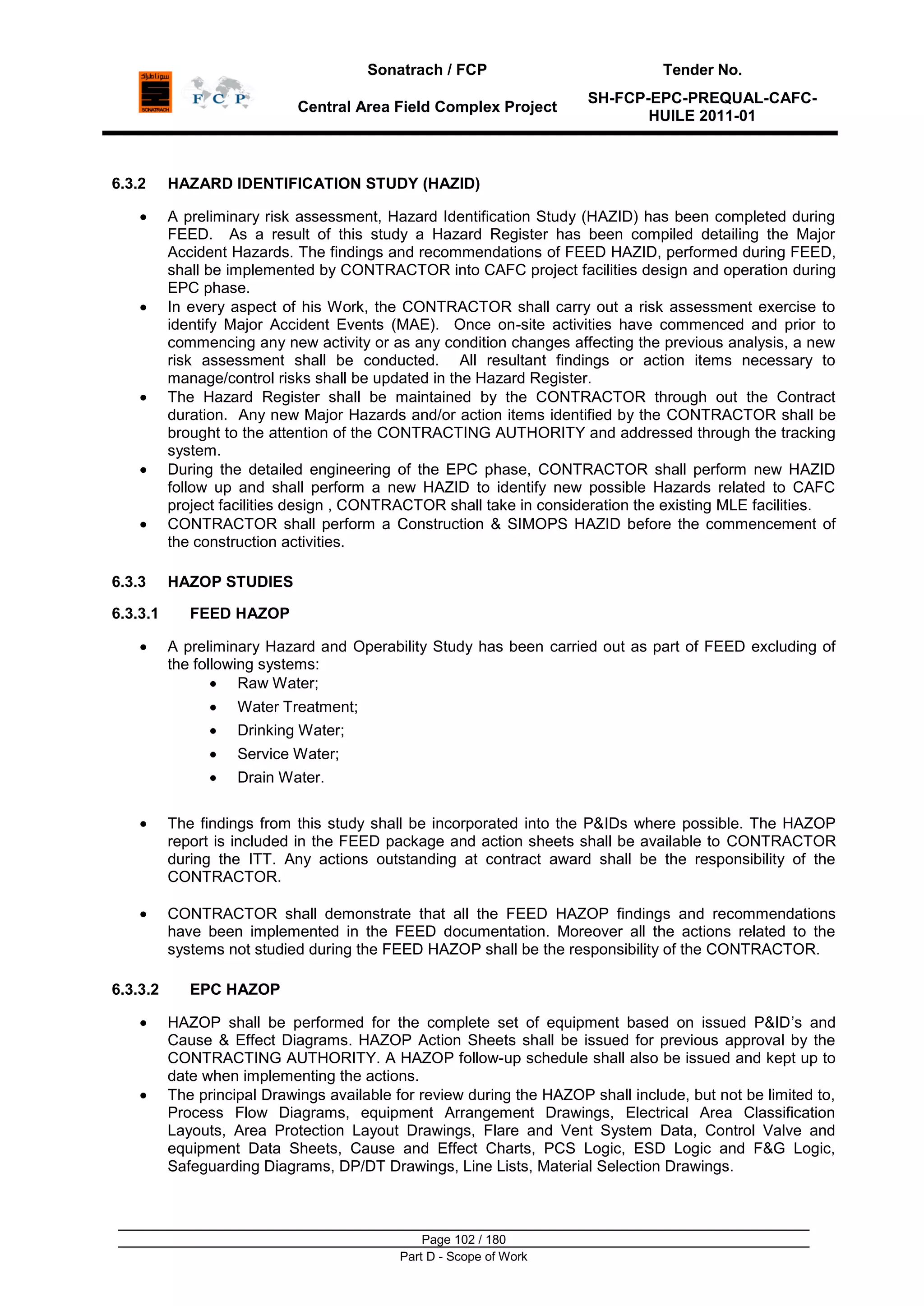 Sonatrach / FCP Tender No.
Central Area Field Complex Project
SH-FCP-EPC-PREQUAL-CAFC-
HUILE 2011-01
Page 102 / 180
Part D - Scope of Work
6.3.2 HAZARD IDENTIFICATION STUDY (HAZID)
A preliminary risk assessment, Hazard Identification Study (HAZID) has been completed during
FEED. As a result of this study a Hazard Register has been compiled detailing the Major
Accident Hazards. The findings and recommendations of FEED HAZID, performed during FEED,
shall be implemented by CONTRACTOR into CAFC project facilities design and operation during
EPC phase.
In every aspect of his Work, the CONTRACTOR shall carry out a risk assessment exercise to
identify Major Accident Events (MAE). Once on-site activities have commenced and prior to
commencing any new activity or as any condition changes affecting the previous analysis, a new
risk assessment shall be conducted. All resultant findings or action items necessary to
manage/control risks shall be updated in the Hazard Register.
The Hazard Register shall be maintained by the CONTRACTOR through out the Contract
duration. Any new Major Hazards and/or action items identified by the CONTRACTOR shall be
brought to the attention of the CONTRACTING AUTHORITY and addressed through the tracking
system.
During the detailed engineering of the EPC phase, CONTRACTOR shall perform new HAZID
follow up and shall perform a new HAZID to identify new possible Hazards related to CAFC
project facilities design , CONTRACTOR shall take in consideration the existing MLE facilities.
CONTRACTOR shall perform a Construction & SIMOPS HAZID before the commencement of
the construction activities.
6.3.3 HAZOP STUDIES
6.3.3.1 FEED HAZOP
A preliminary Hazard and Operability Study has been carried out as part of FEED excluding of
the following systems:
Raw Water;
Water Treatment;
Drinking Water;
Service Water;
Drain Water.
The findings from this study shall be incorporated into the P&IDs where possible. The HAZOP
report is included in the FEED package and action sheets shall be available to CONTRACTOR
during the ITT. Any actions outstanding at contract award shall be the responsibility of the
CONTRACTOR.
CONTRACTOR shall demonstrate that all the FEED HAZOP findings and recommendations
have been implemented in the FEED documentation. Moreover all the actions related to the
systems not studied during the FEED HAZOP shall be the responsibility of the CONTRACTOR.
6.3.3.2 EPC HAZOP
HAZOP shall be performed for the complete set of equipment based on issued P&ID‟s and
Cause & Effect Diagrams. HAZOP Action Sheets shall be issued for previous approval by the
CONTRACTING AUTHORITY. A HAZOP follow-up schedule shall also be issued and kept up to
date when implementing the actions.
The principal Drawings available for review during the HAZOP shall include, but not be limited to,
Process Flow Diagrams, equipment Arrangement Drawings, Electrical Area Classification
Layouts, Area Protection Layout Drawings, Flare and Vent System Data, Control Valve and
equipment Data Sheets, Cause and Effect Charts, PCS Logic, ESD Logic and F&G Logic,
Safeguarding Diagrams, DP/DT Drawings, Line Lists, Material Selection Drawings.
 