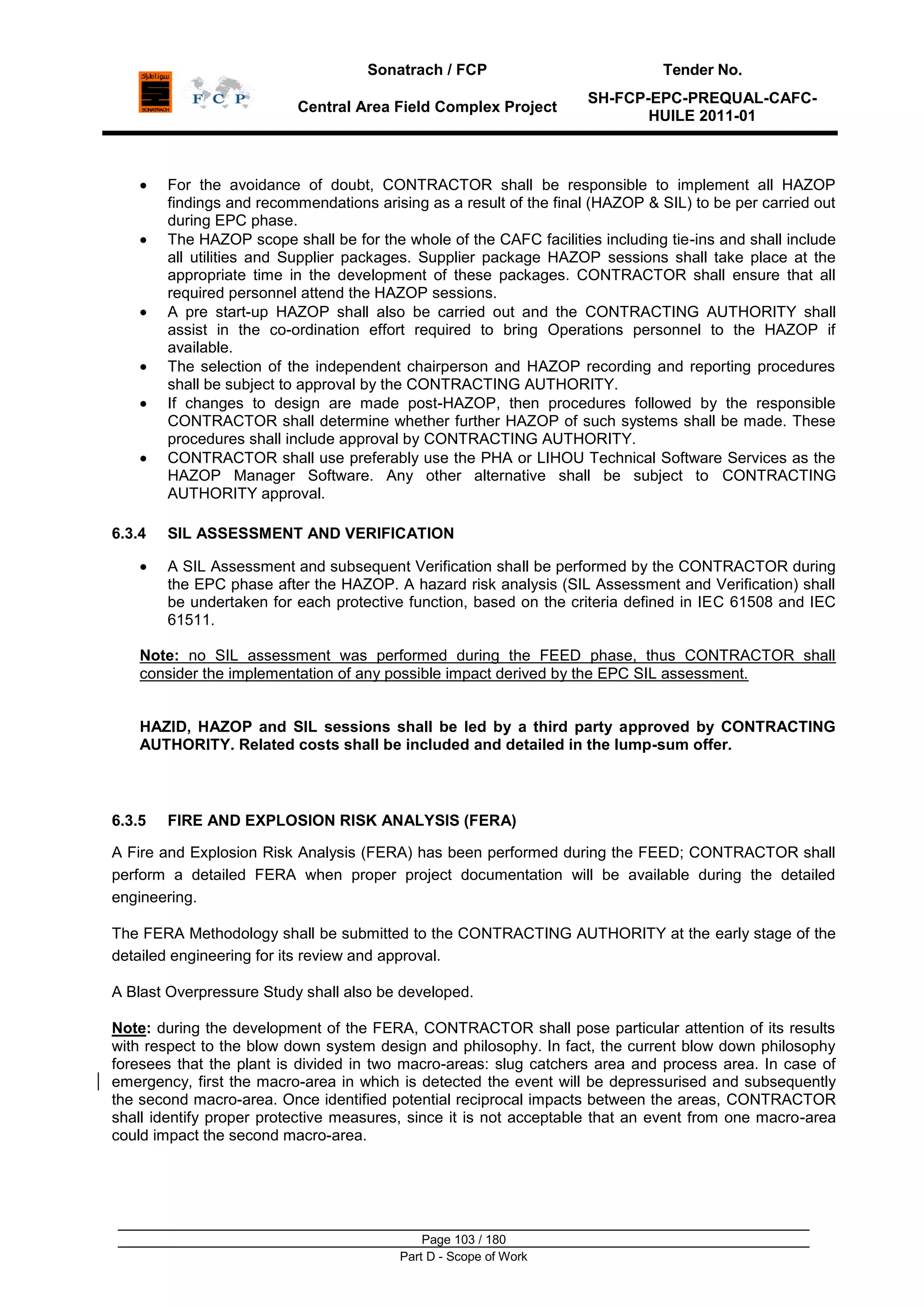 Sonatrach / FCP Tender No.
Central Area Field Complex Project
SH-FCP-EPC-PREQUAL-CAFC-
HUILE 2011-01
Page 103 / 180
Part D - Scope of Work
For the avoidance of doubt, CONTRACTOR shall be responsible to implement all HAZOP
findings and recommendations arising as a result of the final (HAZOP & SIL) to be per carried out
during EPC phase.
The HAZOP scope shall be for the whole of the CAFC facilities including tie-ins and shall include
all utilities and Supplier packages. Supplier package HAZOP sessions shall take place at the
appropriate time in the development of these packages. CONTRACTOR shall ensure that all
required personnel attend the HAZOP sessions.
A pre start-up HAZOP shall also be carried out and the CONTRACTING AUTHORITY shall
assist in the co-ordination effort required to bring Operations personnel to the HAZOP if
available.
The selection of the independent chairperson and HAZOP recording and reporting procedures
shall be subject to approval by the CONTRACTING AUTHORITY.
If changes to design are made post-HAZOP, then procedures followed by the responsible
CONTRACTOR shall determine whether further HAZOP of such systems shall be made. These
procedures shall include approval by CONTRACTING AUTHORITY.
CONTRACTOR shall use preferably use the PHA or LIHOU Technical Software Services as the
HAZOP Manager Software. Any other alternative shall be subject to CONTRACTING
AUTHORITY approval.
6.3.4 SIL ASSESSMENT AND VERIFICATION
A SIL Assessment and subsequent Verification shall be performed by the CONTRACTOR during
the EPC phase after the HAZOP. A hazard risk analysis (SIL Assessment and Verification) shall
be undertaken for each protective function, based on the criteria defined in IEC 61508 and IEC
61511.
Note: no SIL assessment was performed during the FEED phase, thus CONTRACTOR shall
consider the implementation of any possible impact derived by the EPC SIL assessment.
HAZID, HAZOP and SIL sessions shall be led by a third party approved by CONTRACTING
AUTHORITY. Related costs shall be included and detailed in the lump-sum offer.
6.3.5 FIRE AND EXPLOSION RISK ANALYSIS (FERA)
A Fire and Explosion Risk Analysis (FERA) has been performed during the FEED; CONTRACTOR shall
perform a detailed FERA when proper project documentation will be available during the detailed
engineering.
The FERA Methodology shall be submitted to the CONTRACTING AUTHORITY at the early stage of the
detailed engineering for its review and approval.
A Blast Overpressure Study shall also be developed.
Note: during the development of the FERA, CONTRACTOR shall pose particular attention of its results
with respect to the blow down system design and philosophy. In fact, the current blow down philosophy
foresees that the plant is divided in two macro-areas: slug catchers area and process area. In case of
emergency, first the macro-area in which is detected the event will be depressurised and subsequently
the second macro-area. Once identified potential reciprocal impacts between the areas, CONTRACTOR
shall identify proper protective measures, since it is not acceptable that an event from one macro-area
could impact the second macro-area.
 
