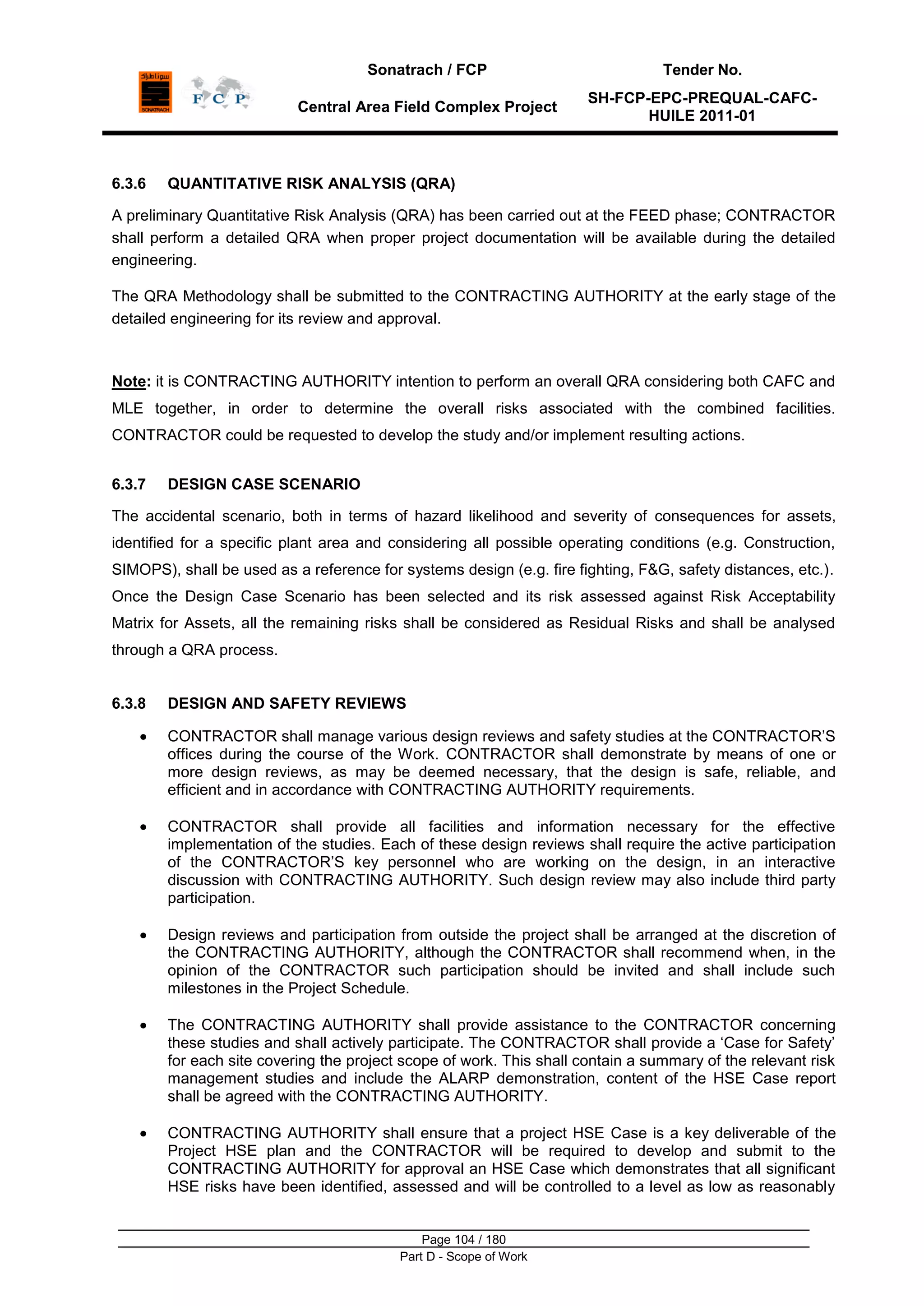 Sonatrach / FCP Tender No.
Central Area Field Complex Project
SH-FCP-EPC-PREQUAL-CAFC-
HUILE 2011-01
Page 104 / 180
Part D - Scope of Work
6.3.6 QUANTITATIVE RISK ANALYSIS (QRA)
A preliminary Quantitative Risk Analysis (QRA) has been carried out at the FEED phase; CONTRACTOR
shall perform a detailed QRA when proper project documentation will be available during the detailed
engineering.
The QRA Methodology shall be submitted to the CONTRACTING AUTHORITY at the early stage of the
detailed engineering for its review and approval.
Note: it is CONTRACTING AUTHORITY intention to perform an overall QRA considering both CAFC and
MLE together, in order to determine the overall risks associated with the combined facilities.
CONTRACTOR could be requested to develop the study and/or implement resulting actions.
6.3.7 DESIGN CASE SCENARIO
The accidental scenario, both in terms of hazard likelihood and severity of consequences for assets,
identified for a specific plant area and considering all possible operating conditions (e.g. Construction,
SIMOPS), shall be used as a reference for systems design (e.g. fire fighting, F&G, safety distances, etc.).
Once the Design Case Scenario has been selected and its risk assessed against Risk Acceptability
Matrix for Assets, all the remaining risks shall be considered as Residual Risks and shall be analysed
through a QRA process.
6.3.8 DESIGN AND SAFETY REVIEWS
CONTRACTOR shall manage various design reviews and safety studies at the CONTRACTOR‟S
offices during the course of the Work. CONTRACTOR shall demonstrate by means of one or
more design reviews, as may be deemed necessary, that the design is safe, reliable, and
efficient and in accordance with CONTRACTING AUTHORITY requirements.
CONTRACTOR shall provide all facilities and information necessary for the effective
implementation of the studies. Each of these design reviews shall require the active participation
of the CONTRACTOR‟S key personnel who are working on the design, in an interactive
discussion with CONTRACTING AUTHORITY. Such design review may also include third party
participation.
Design reviews and participation from outside the project shall be arranged at the discretion of
the CONTRACTING AUTHORITY, although the CONTRACTOR shall recommend when, in the
opinion of the CONTRACTOR such participation should be invited and shall include such
milestones in the Project Schedule.
The CONTRACTING AUTHORITY shall provide assistance to the CONTRACTOR concerning
these studies and shall actively participate. The CONTRACTOR shall provide a „Case for Safety‟
for each site covering the project scope of work. This shall contain a summary of the relevant risk
management studies and include the ALARP demonstration, content of the HSE Case report
shall be agreed with the CONTRACTING AUTHORITY.
CONTRACTING AUTHORITY shall ensure that a project HSE Case is a key deliverable of the
Project HSE plan and the CONTRACTOR will be required to develop and submit to the
CONTRACTING AUTHORITY for approval an HSE Case which demonstrates that all significant
HSE risks have been identified, assessed and will be controlled to a level as low as reasonably
 