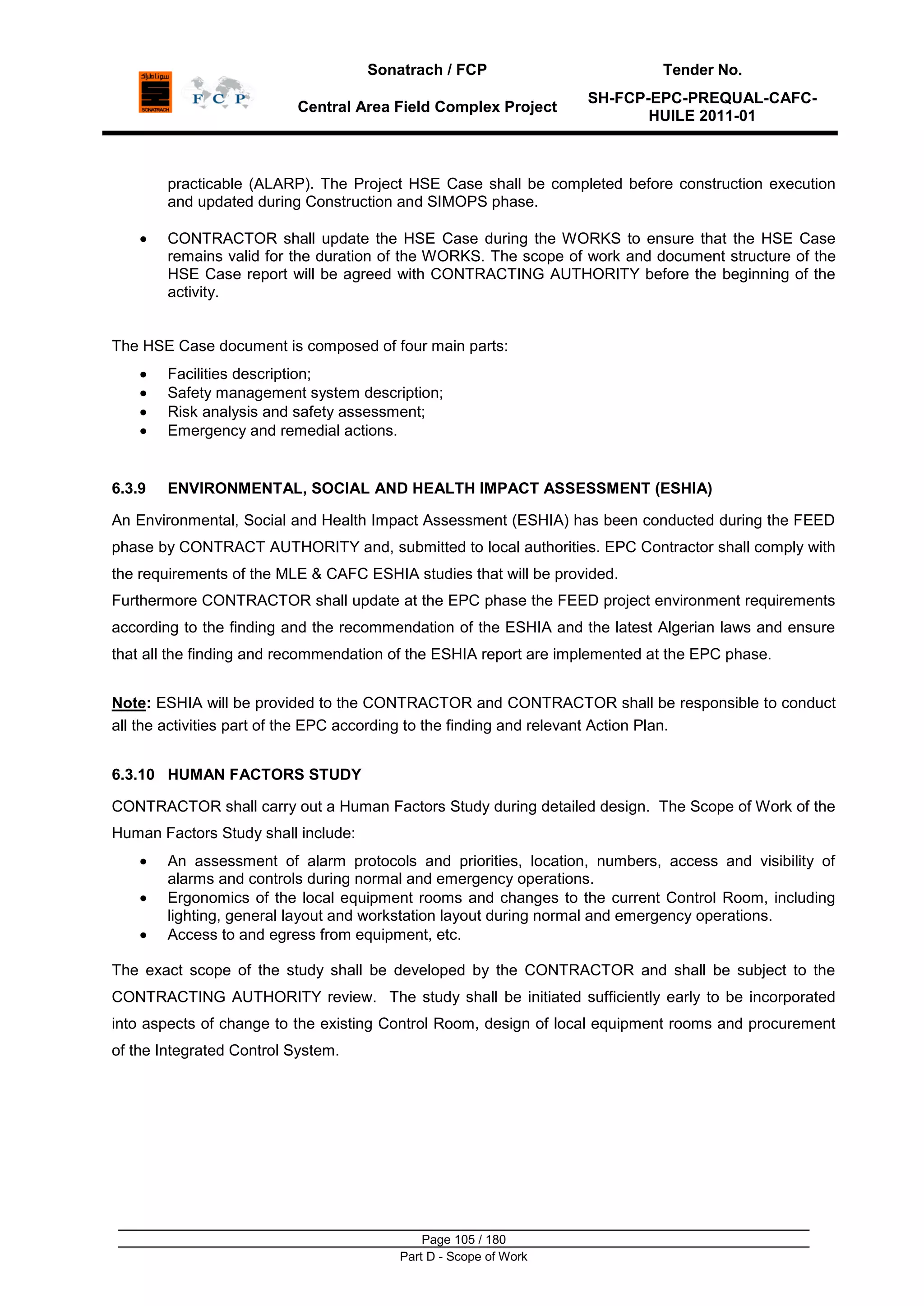Sonatrach / FCP Tender No.
Central Area Field Complex Project
SH-FCP-EPC-PREQUAL-CAFC-
HUILE 2011-01
Page 105 / 180
Part D - Scope of Work
practicable (ALARP). The Project HSE Case shall be completed before construction execution
and updated during Construction and SIMOPS phase.
CONTRACTOR shall update the HSE Case during the WORKS to ensure that the HSE Case
remains valid for the duration of the WORKS. The scope of work and document structure of the
HSE Case report will be agreed with CONTRACTING AUTHORITY before the beginning of the
activity.
The HSE Case document is composed of four main parts:
Facilities description;
Safety management system description;
Risk analysis and safety assessment;
Emergency and remedial actions.
6.3.9 ENVIRONMENTAL, SOCIAL AND HEALTH IMPACT ASSESSMENT (ESHIA)
An Environmental, Social and Health Impact Assessment (ESHIA) has been conducted during the FEED
phase by CONTRACT AUTHORITY and, submitted to local authorities. EPC Contractor shall comply with
the requirements of the MLE & CAFC ESHIA studies that will be provided.
Furthermore CONTRACTOR shall update at the EPC phase the FEED project environment requirements
according to the finding and the recommendation of the ESHIA and the latest Algerian laws and ensure
that all the finding and recommendation of the ESHIA report are implemented at the EPC phase.
Note: ESHIA will be provided to the CONTRACTOR and CONTRACTOR shall be responsible to conduct
all the activities part of the EPC according to the finding and relevant Action Plan.
6.3.10 HUMAN FACTORS STUDY
CONTRACTOR shall carry out a Human Factors Study during detailed design. The Scope of Work of the
Human Factors Study shall include:
An assessment of alarm protocols and priorities, location, numbers, access and visibility of
alarms and controls during normal and emergency operations.
Ergonomics of the local equipment rooms and changes to the current Control Room, including
lighting, general layout and workstation layout during normal and emergency operations.
Access to and egress from equipment, etc.
The exact scope of the study shall be developed by the CONTRACTOR and shall be subject to the
CONTRACTING AUTHORITY review. The study shall be initiated sufficiently early to be incorporated
into aspects of change to the existing Control Room, design of local equipment rooms and procurement
of the Integrated Control System.
 