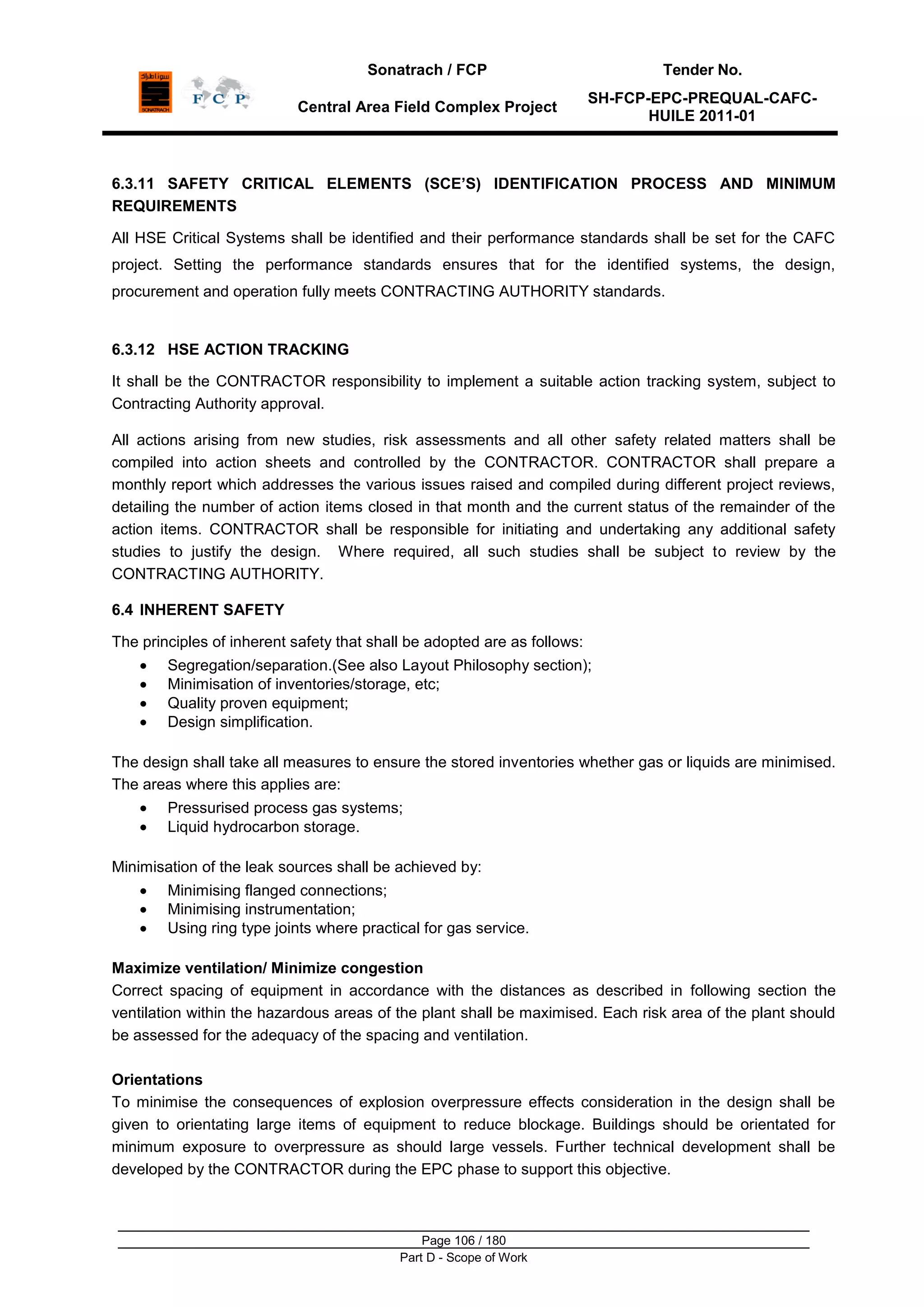 Sonatrach / FCP Tender No.
Central Area Field Complex Project
SH-FCP-EPC-PREQUAL-CAFC-
HUILE 2011-01
Page 106 / 180
Part D - Scope of Work
6.3.11 SAFETY CRITICAL ELEMENTS (SCE’S) IDENTIFICATION PROCESS AND MINIMUM
REQUIREMENTS
All HSE Critical Systems shall be identified and their performance standards shall be set for the CAFC
project. Setting the performance standards ensures that for the identified systems, the design,
procurement and operation fully meets CONTRACTING AUTHORITY standards.
6.3.12 HSE ACTION TRACKING
It shall be the CONTRACTOR responsibility to implement a suitable action tracking system, subject to
Contracting Authority approval.
All actions arising from new studies, risk assessments and all other safety related matters shall be
compiled into action sheets and controlled by the CONTRACTOR. CONTRACTOR shall prepare a
monthly report which addresses the various issues raised and compiled during different project reviews,
detailing the number of action items closed in that month and the current status of the remainder of the
action items. CONTRACTOR shall be responsible for initiating and undertaking any additional safety
studies to justify the design. Where required, all such studies shall be subject to review by the
CONTRACTING AUTHORITY.
6.4 INHERENT SAFETY
The principles of inherent safety that shall be adopted are as follows:
Segregation/separation.(See also Layout Philosophy section);
Minimisation of inventories/storage, etc;
Quality proven equipment;
Design simplification.
The design shall take all measures to ensure the stored inventories whether gas or liquids are minimised.
The areas where this applies are:
Pressurised process gas systems;
Liquid hydrocarbon storage.
Minimisation of the leak sources shall be achieved by:
Minimising flanged connections;
Minimising instrumentation;
Using ring type joints where practical for gas service.
Maximize ventilation/ Minimize congestion
Correct spacing of equipment in accordance with the distances as described in following section the
ventilation within the hazardous areas of the plant shall be maximised. Each risk area of the plant should
be assessed for the adequacy of the spacing and ventilation.
Orientations
To minimise the consequences of explosion overpressure effects consideration in the design shall be
given to orientating large items of equipment to reduce blockage. Buildings should be orientated for
minimum exposure to overpressure as should large vessels. Further technical development shall be
developed by the CONTRACTOR during the EPC phase to support this objective.
 