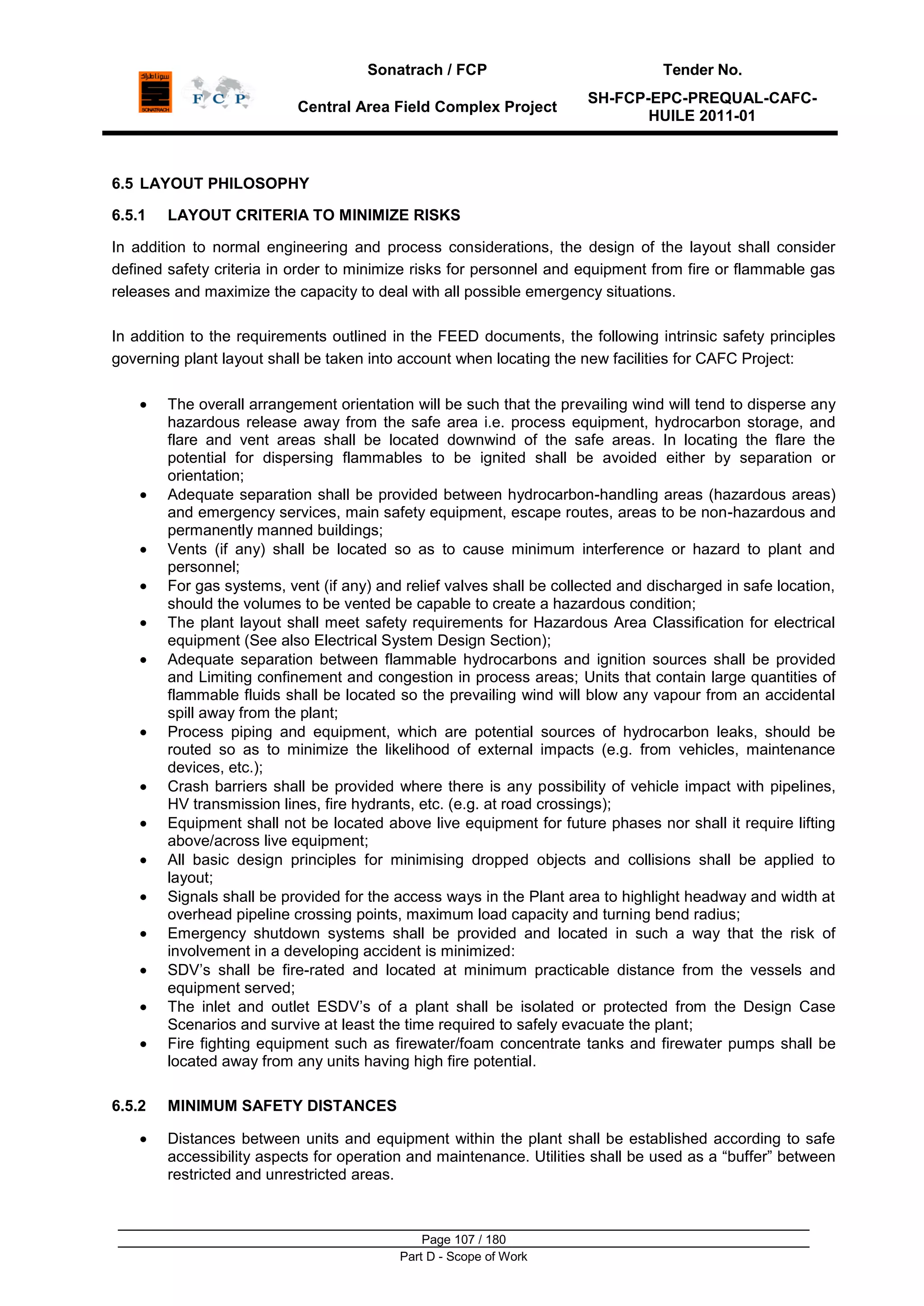 Sonatrach / FCP Tender No.
Central Area Field Complex Project
SH-FCP-EPC-PREQUAL-CAFC-
HUILE 2011-01
Page 107 / 180
Part D - Scope of Work
6.5 LAYOUT PHILOSOPHY
6.5.1 LAYOUT CRITERIA TO MINIMIZE RISKS
In addition to normal engineering and process considerations, the design of the layout shall consider
defined safety criteria in order to minimize risks for personnel and equipment from fire or flammable gas
releases and maximize the capacity to deal with all possible emergency situations.
In addition to the requirements outlined in the FEED documents, the following intrinsic safety principles
governing plant layout shall be taken into account when locating the new facilities for CAFC Project:
The overall arrangement orientation will be such that the prevailing wind will tend to disperse any
hazardous release away from the safe area i.e. process equipment, hydrocarbon storage, and
flare and vent areas shall be located downwind of the safe areas. In locating the flare the
potential for dispersing flammables to be ignited shall be avoided either by separation or
orientation;
Adequate separation shall be provided between hydrocarbon-handling areas (hazardous areas)
and emergency services, main safety equipment, escape routes, areas to be non-hazardous and
permanently manned buildings;
Vents (if any) shall be located so as to cause minimum interference or hazard to plant and
personnel;
For gas systems, vent (if any) and relief valves shall be collected and discharged in safe location,
should the volumes to be vented be capable to create a hazardous condition;
The plant layout shall meet safety requirements for Hazardous Area Classification for electrical
equipment (See also Electrical System Design Section);
Adequate separation between flammable hydrocarbons and ignition sources shall be provided
and Limiting confinement and congestion in process areas; Units that contain large quantities of
flammable fluids shall be located so the prevailing wind will blow any vapour from an accidental
spill away from the plant;
Process piping and equipment, which are potential sources of hydrocarbon leaks, should be
routed so as to minimize the likelihood of external impacts (e.g. from vehicles, maintenance
devices, etc.);
Crash barriers shall be provided where there is any possibility of vehicle impact with pipelines,
HV transmission lines, fire hydrants, etc. (e.g. at road crossings);
Equipment shall not be located above live equipment for future phases nor shall it require lifting
above/across live equipment;
All basic design principles for minimising dropped objects and collisions shall be applied to
layout;
Signals shall be provided for the access ways in the Plant area to highlight headway and width at
overhead pipeline crossing points, maximum load capacity and turning bend radius;
Emergency shutdown systems shall be provided and located in such a way that the risk of
involvement in a developing accident is minimized:
SDV‟s shall be fire-rated and located at minimum practicable distance from the vessels and
equipment served;
The inlet and outlet ESDV‟s of a plant shall be isolated or protected from the Design Case
Scenarios and survive at least the time required to safely evacuate the plant;
Fire fighting equipment such as firewater/foam concentrate tanks and firewater pumps shall be
located away from any units having high fire potential.
6.5.2 MINIMUM SAFETY DISTANCES
Distances between units and equipment within the plant shall be established according to safe
accessibility aspects for operation and maintenance. Utilities shall be used as a “buffer” between
restricted and unrestricted areas.
 