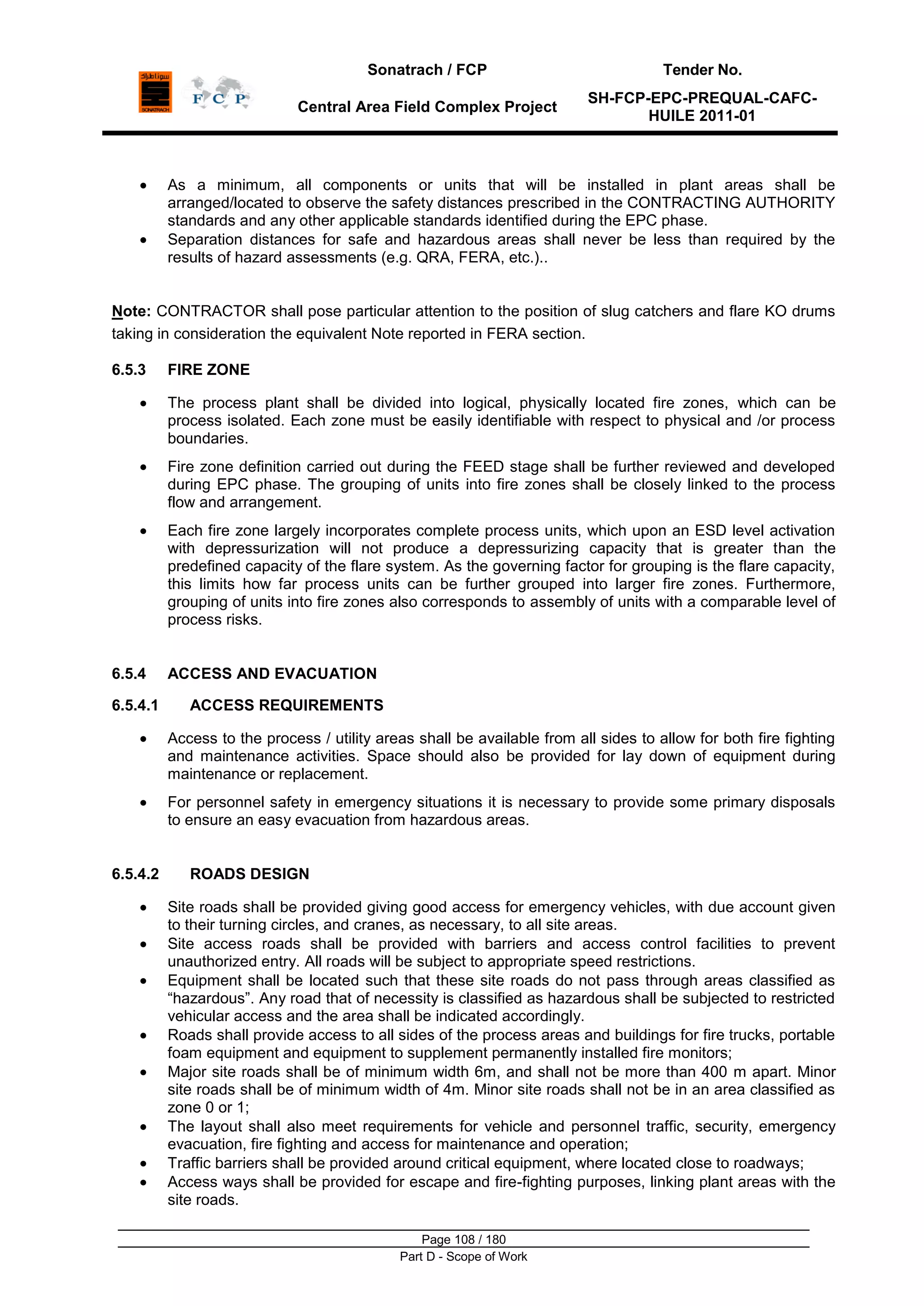Sonatrach / FCP Tender No.
Central Area Field Complex Project
SH-FCP-EPC-PREQUAL-CAFC-
HUILE 2011-01
Page 108 / 180
Part D - Scope of Work
As a minimum, all components or units that will be installed in plant areas shall be
arranged/located to observe the safety distances prescribed in the CONTRACTING AUTHORITY
standards and any other applicable standards identified during the EPC phase.
Separation distances for safe and hazardous areas shall never be less than required by the
results of hazard assessments (e.g. QRA, FERA, etc.)..
Note: CONTRACTOR shall pose particular attention to the position of slug catchers and flare KO drums
taking in consideration the equivalent Note reported in FERA section.
6.5.3 FIRE ZONE
The process plant shall be divided into logical, physically located fire zones, which can be
process isolated. Each zone must be easily identifiable with respect to physical and /or process
boundaries.
Fire zone definition carried out during the FEED stage shall be further reviewed and developed
during EPC phase. The grouping of units into fire zones shall be closely linked to the process
flow and arrangement.
Each fire zone largely incorporates complete process units, which upon an ESD level activation
with depressurization will not produce a depressurizing capacity that is greater than the
predefined capacity of the flare system. As the governing factor for grouping is the flare capacity,
this limits how far process units can be further grouped into larger fire zones. Furthermore,
grouping of units into fire zones also corresponds to assembly of units with a comparable level of
process risks.
6.5.4 ACCESS AND EVACUATION
6.5.4.1 ACCESS REQUIREMENTS
Access to the process / utility areas shall be available from all sides to allow for both fire fighting
and maintenance activities. Space should also be provided for lay down of equipment during
maintenance or replacement.
For personnel safety in emergency situations it is necessary to provide some primary disposals
to ensure an easy evacuation from hazardous areas.
6.5.4.2 ROADS DESIGN
Site roads shall be provided giving good access for emergency vehicles, with due account given
to their turning circles, and cranes, as necessary, to all site areas.
Site access roads shall be provided with barriers and access control facilities to prevent
unauthorized entry. All roads will be subject to appropriate speed restrictions.
Equipment shall be located such that these site roads do not pass through areas classified as
“hazardous”. Any road that of necessity is classified as hazardous shall be subjected to restricted
vehicular access and the area shall be indicated accordingly.
Roads shall provide access to all sides of the process areas and buildings for fire trucks, portable
foam equipment and equipment to supplement permanently installed fire monitors;
Major site roads shall be of minimum width 6m, and shall not be more than 400 m apart. Minor
site roads shall be of minimum width of 4m. Minor site roads shall not be in an area classified as
zone 0 or 1;
The layout shall also meet requirements for vehicle and personnel traffic, security, emergency
evacuation, fire fighting and access for maintenance and operation;
Traffic barriers shall be provided around critical equipment, where located close to roadways;
Access ways shall be provided for escape and fire-fighting purposes, linking plant areas with the
site roads.
 