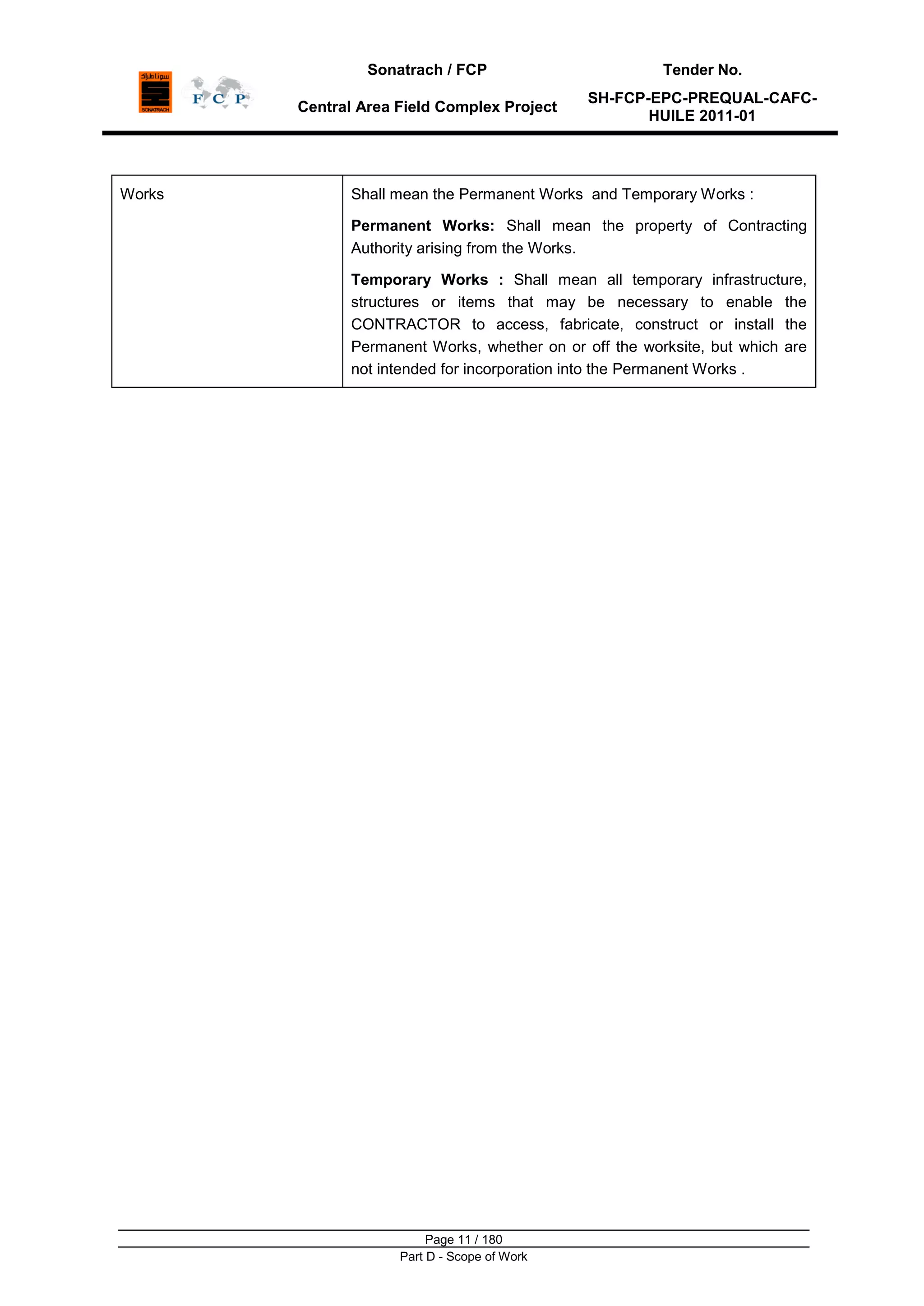 Sonatrach / FCP Tender No.
Central Area Field Complex Project
SH-FCP-EPC-PREQUAL-CAFC-
HUILE 2011-01
Page 11 / 180
Part D - Scope of Work
Works Shall mean the Permanent Works and Temporary Works :
Permanent Works: Shall mean the property of Contracting
Authority arising from the Works.
Temporary Works : Shall mean all temporary infrastructure,
structures or items that may be necessary to enable the
CONTRACTOR to access, fabricate, construct or install the
Permanent Works, whether on or off the worksite, but which are
not intended for incorporation into the Permanent Works .
 