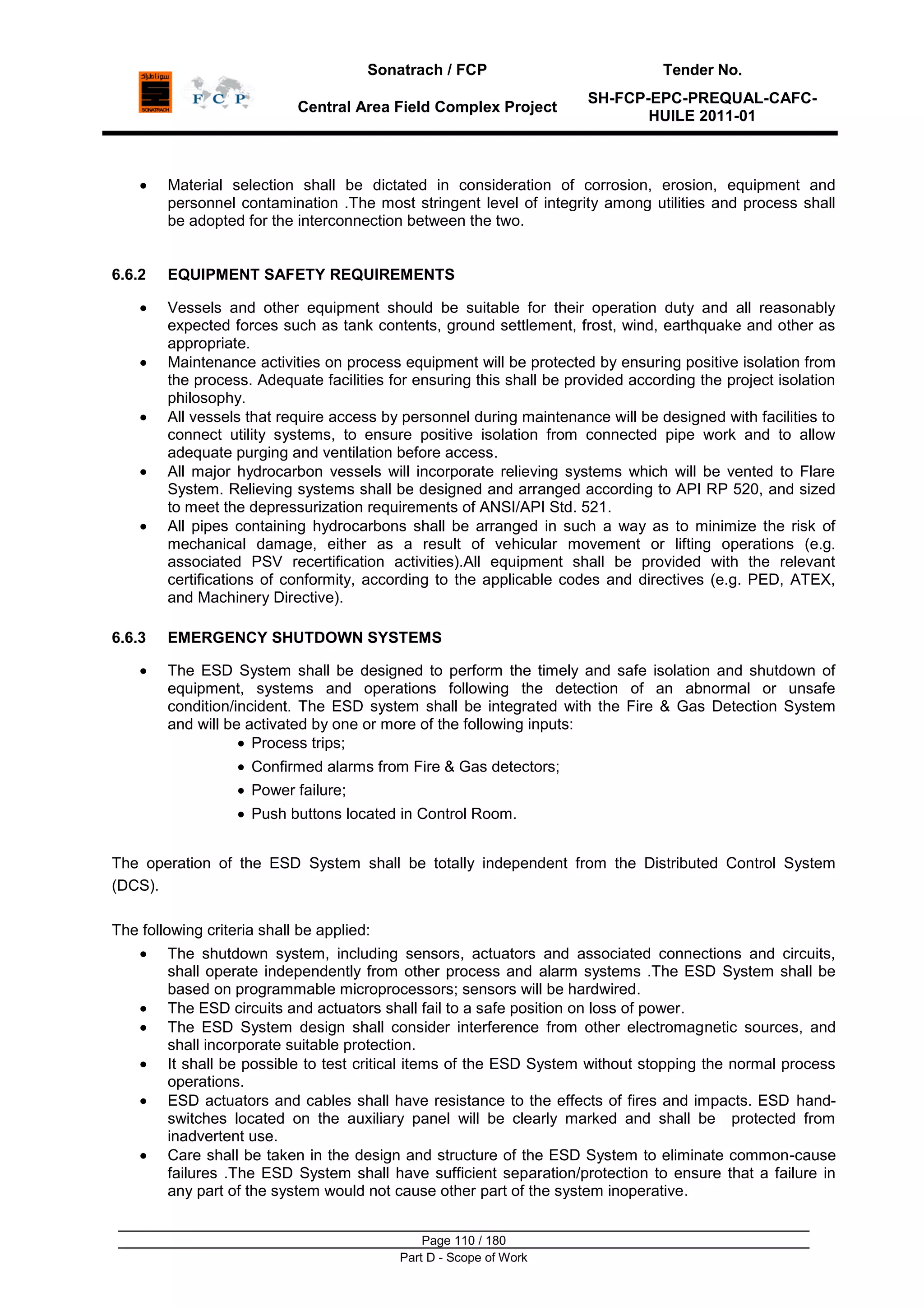 Sonatrach / FCP Tender No.
Central Area Field Complex Project
SH-FCP-EPC-PREQUAL-CAFC-
HUILE 2011-01
Page 110 / 180
Part D - Scope of Work
Material selection shall be dictated in consideration of corrosion, erosion, equipment and
personnel contamination .The most stringent level of integrity among utilities and process shall
be adopted for the interconnection between the two.
6.6.2 EQUIPMENT SAFETY REQUIREMENTS
Vessels and other equipment should be suitable for their operation duty and all reasonably
expected forces such as tank contents, ground settlement, frost, wind, earthquake and other as
appropriate.
Maintenance activities on process equipment will be protected by ensuring positive isolation from
the process. Adequate facilities for ensuring this shall be provided according the project isolation
philosophy.
All vessels that require access by personnel during maintenance will be designed with facilities to
connect utility systems, to ensure positive isolation from connected pipe work and to allow
adequate purging and ventilation before access.
All major hydrocarbon vessels will incorporate relieving systems which will be vented to Flare
System. Relieving systems shall be designed and arranged according to API RP 520, and sized
to meet the depressurization requirements of ANSI/API Std. 521.
All pipes containing hydrocarbons shall be arranged in such a way as to minimize the risk of
mechanical damage, either as a result of vehicular movement or lifting operations (e.g.
associated PSV recertification activities).All equipment shall be provided with the relevant
certifications of conformity, according to the applicable codes and directives (e.g. PED, ATEX,
and Machinery Directive).
6.6.3 EMERGENCY SHUTDOWN SYSTEMS
The ESD System shall be designed to perform the timely and safe isolation and shutdown of
equipment, systems and operations following the detection of an abnormal or unsafe
condition/incident. The ESD system shall be integrated with the Fire & Gas Detection System
and will be activated by one or more of the following inputs:
Process trips;
Confirmed alarms from Fire & Gas detectors;
Power failure;
Push buttons located in Control Room.
The operation of the ESD System shall be totally independent from the Distributed Control System
(DCS).
The following criteria shall be applied:
The shutdown system, including sensors, actuators and associated connections and circuits,
shall operate independently from other process and alarm systems .The ESD System shall be
based on programmable microprocessors; sensors will be hardwired.
The ESD circuits and actuators shall fail to a safe position on loss of power.
The ESD System design shall consider interference from other electromagnetic sources, and
shall incorporate suitable protection.
It shall be possible to test critical items of the ESD System without stopping the normal process
operations.
ESD actuators and cables shall have resistance to the effects of fires and impacts. ESD hand-
switches located on the auxiliary panel will be clearly marked and shall be protected from
inadvertent use.
Care shall be taken in the design and structure of the ESD System to eliminate common-cause
failures .The ESD System shall have sufficient separation/protection to ensure that a failure in
any part of the system would not cause other part of the system inoperative.
 
