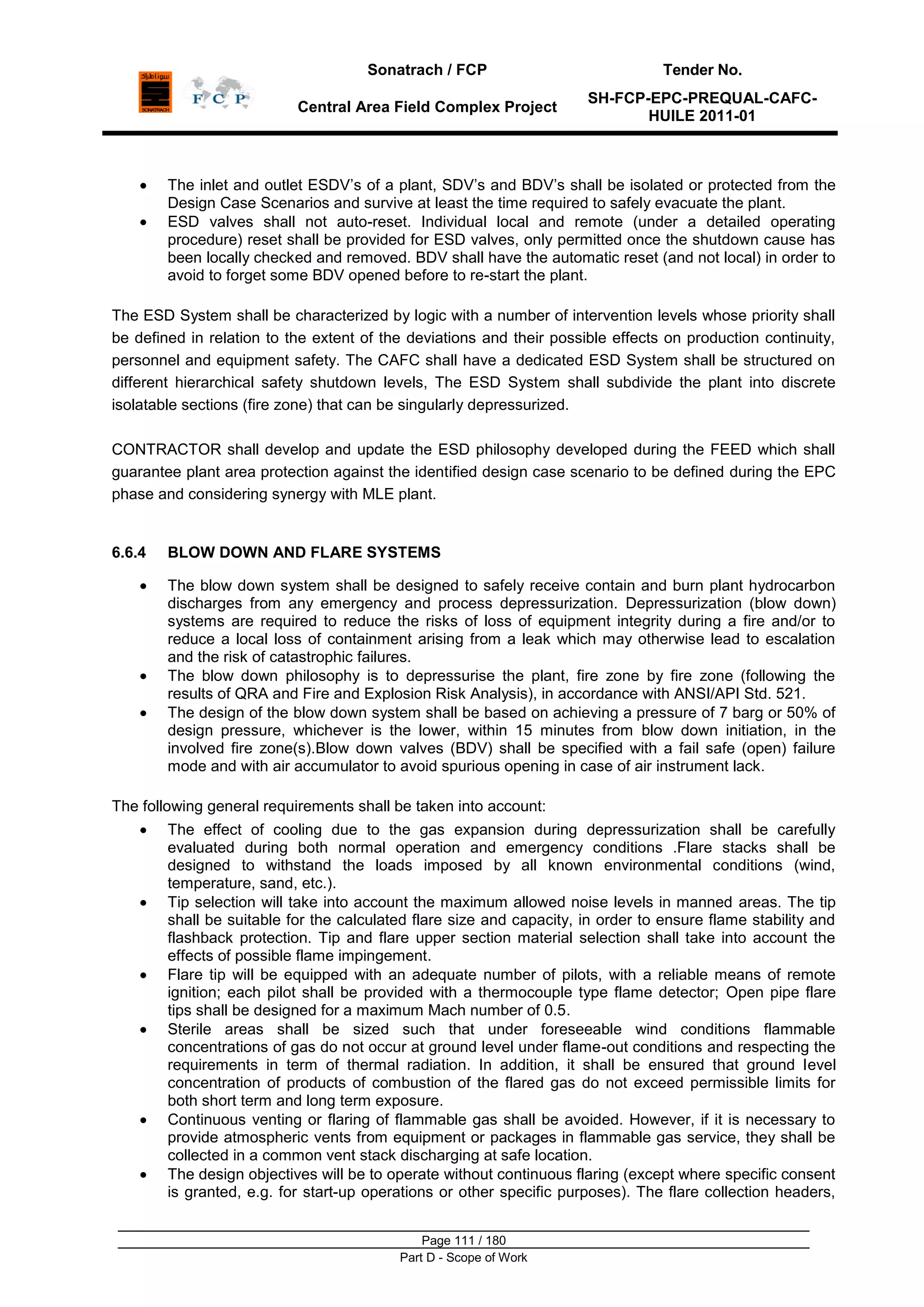 Sonatrach / FCP Tender No.
Central Area Field Complex Project
SH-FCP-EPC-PREQUAL-CAFC-
HUILE 2011-01
Page 111 / 180
Part D - Scope of Work
The inlet and outlet ESDV‟s of a plant, SDV‟s and BDV‟s shall be isolated or protected from the
Design Case Scenarios and survive at least the time required to safely evacuate the plant.
ESD valves shall not auto-reset. Individual local and remote (under a detailed operating
procedure) reset shall be provided for ESD valves, only permitted once the shutdown cause has
been locally checked and removed. BDV shall have the automatic reset (and not local) in order to
avoid to forget some BDV opened before to re-start the plant.
The ESD System shall be characterized by logic with a number of intervention levels whose priority shall
be defined in relation to the extent of the deviations and their possible effects on production continuity,
personnel and equipment safety. The CAFC shall have a dedicated ESD System shall be structured on
different hierarchical safety shutdown levels, The ESD System shall subdivide the plant into discrete
isolatable sections (fire zone) that can be singularly depressurized.
CONTRACTOR shall develop and update the ESD philosophy developed during the FEED which shall
guarantee plant area protection against the identified design case scenario to be defined during the EPC
phase and considering synergy with MLE plant.
6.6.4 BLOW DOWN AND FLARE SYSTEMS
The blow down system shall be designed to safely receive contain and burn plant hydrocarbon
discharges from any emergency and process depressurization. Depressurization (blow down)
systems are required to reduce the risks of loss of equipment integrity during a fire and/or to
reduce a local loss of containment arising from a leak which may otherwise lead to escalation
and the risk of catastrophic failures.
The blow down philosophy is to depressurise the plant, fire zone by fire zone (following the
results of QRA and Fire and Explosion Risk Analysis), in accordance with ANSI/API Std. 521.
The design of the blow down system shall be based on achieving a pressure of 7 barg or 50% of
design pressure, whichever is the lower, within 15 minutes from blow down initiation, in the
involved fire zone(s).Blow down valves (BDV) shall be specified with a fail safe (open) failure
mode and with air accumulator to avoid spurious opening in case of air instrument lack.
The following general requirements shall be taken into account:
The effect of cooling due to the gas expansion during depressurization shall be carefully
evaluated during both normal operation and emergency conditions .Flare stacks shall be
designed to withstand the loads imposed by all known environmental conditions (wind,
temperature, sand, etc.).
Tip selection will take into account the maximum allowed noise levels in manned areas. The tip
shall be suitable for the calculated flare size and capacity, in order to ensure flame stability and
flashback protection. Tip and flare upper section material selection shall take into account the
effects of possible flame impingement.
Flare tip will be equipped with an adequate number of pilots, with a reliable means of remote
ignition; each pilot shall be provided with a thermocouple type flame detector; Open pipe flare
tips shall be designed for a maximum Mach number of 0.5.
Sterile areas shall be sized such that under foreseeable wind conditions flammable
concentrations of gas do not occur at ground level under flame-out conditions and respecting the
requirements in term of thermal radiation. In addition, it shall be ensured that ground level
concentration of products of combustion of the flared gas do not exceed permissible limits for
both short term and long term exposure.
Continuous venting or flaring of flammable gas shall be avoided. However, if it is necessary to
provide atmospheric vents from equipment or packages in flammable gas service, they shall be
collected in a common vent stack discharging at safe location.
The design objectives will be to operate without continuous flaring (except where specific consent
is granted, e.g. for start-up operations or other specific purposes). The flare collection headers,
 