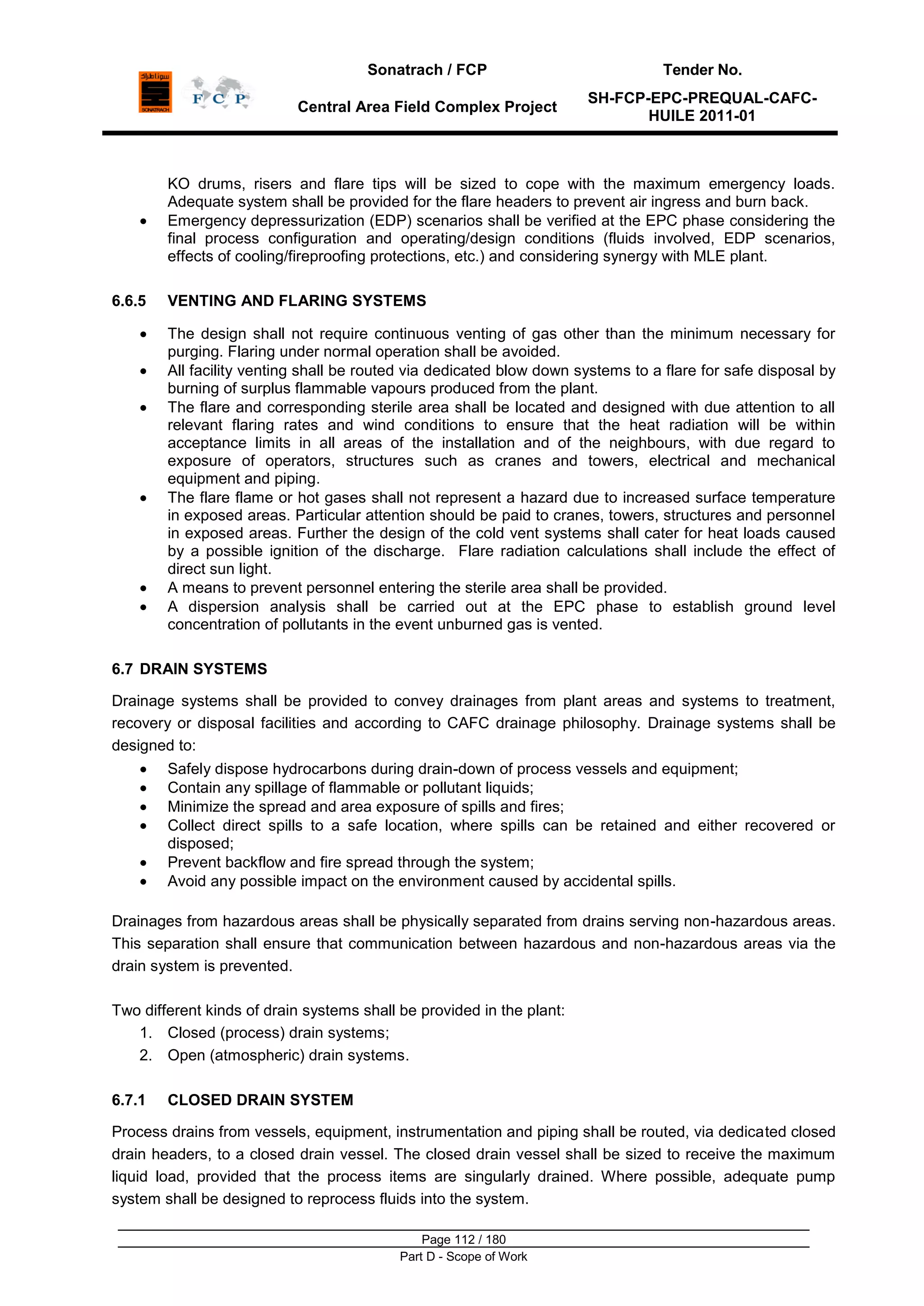 Sonatrach / FCP Tender No.
Central Area Field Complex Project
SH-FCP-EPC-PREQUAL-CAFC-
HUILE 2011-01
Page 112 / 180
Part D - Scope of Work
KO drums, risers and flare tips will be sized to cope with the maximum emergency loads.
Adequate system shall be provided for the flare headers to prevent air ingress and burn back.
Emergency depressurization (EDP) scenarios shall be verified at the EPC phase considering the
final process configuration and operating/design conditions (fluids involved, EDP scenarios,
effects of cooling/fireproofing protections, etc.) and considering synergy with MLE plant.
6.6.5 VENTING AND FLARING SYSTEMS
The design shall not require continuous venting of gas other than the minimum necessary for
purging. Flaring under normal operation shall be avoided.
All facility venting shall be routed via dedicated blow down systems to a flare for safe disposal by
burning of surplus flammable vapours produced from the plant.
The flare and corresponding sterile area shall be located and designed with due attention to all
relevant flaring rates and wind conditions to ensure that the heat radiation will be within
acceptance limits in all areas of the installation and of the neighbours, with due regard to
exposure of operators, structures such as cranes and towers, electrical and mechanical
equipment and piping.
The flare flame or hot gases shall not represent a hazard due to increased surface temperature
in exposed areas. Particular attention should be paid to cranes, towers, structures and personnel
in exposed areas. Further the design of the cold vent systems shall cater for heat loads caused
by a possible ignition of the discharge. Flare radiation calculations shall include the effect of
direct sun light.
A means to prevent personnel entering the sterile area shall be provided.
A dispersion analysis shall be carried out at the EPC phase to establish ground level
concentration of pollutants in the event unburned gas is vented.
6.7 DRAIN SYSTEMS
Drainage systems shall be provided to convey drainages from plant areas and systems to treatment,
recovery or disposal facilities and according to CAFC drainage philosophy. Drainage systems shall be
designed to:
Safely dispose hydrocarbons during drain-down of process vessels and equipment;
Contain any spillage of flammable or pollutant liquids;
Minimize the spread and area exposure of spills and fires;
Collect direct spills to a safe location, where spills can be retained and either recovered or
disposed;
Prevent backflow and fire spread through the system;
Avoid any possible impact on the environment caused by accidental spills.
Drainages from hazardous areas shall be physically separated from drains serving non-hazardous areas.
This separation shall ensure that communication between hazardous and non-hazardous areas via the
drain system is prevented.
Two different kinds of drain systems shall be provided in the plant:
1. Closed (process) drain systems;
2. Open (atmospheric) drain systems.
6.7.1 CLOSED DRAIN SYSTEM
Process drains from vessels, equipment, instrumentation and piping shall be routed, via dedicated closed
drain headers, to a closed drain vessel. The closed drain vessel shall be sized to receive the maximum
liquid load, provided that the process items are singularly drained. Where possible, adequate pump
system shall be designed to reprocess fluids into the system.
 