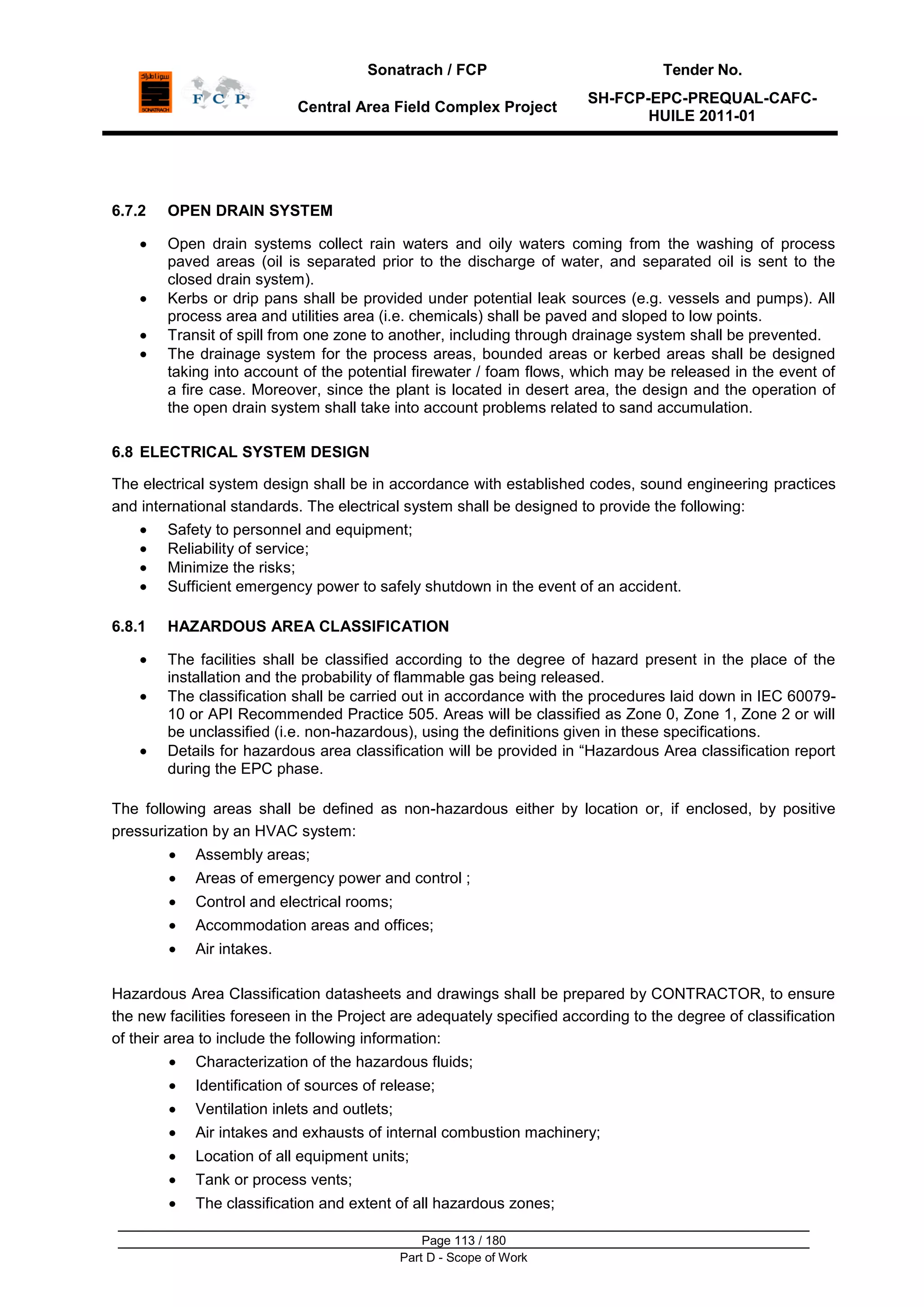 Sonatrach / FCP Tender No.
Central Area Field Complex Project
SH-FCP-EPC-PREQUAL-CAFC-
HUILE 2011-01
Page 113 / 180
Part D - Scope of Work
6.7.2 OPEN DRAIN SYSTEM
Open drain systems collect rain waters and oily waters coming from the washing of process
paved areas (oil is separated prior to the discharge of water, and separated oil is sent to the
closed drain system).
Kerbs or drip pans shall be provided under potential leak sources (e.g. vessels and pumps). All
process area and utilities area (i.e. chemicals) shall be paved and sloped to low points.
Transit of spill from one zone to another, including through drainage system shall be prevented.
The drainage system for the process areas, bounded areas or kerbed areas shall be designed
taking into account of the potential firewater / foam flows, which may be released in the event of
a fire case. Moreover, since the plant is located in desert area, the design and the operation of
the open drain system shall take into account problems related to sand accumulation.
6.8 ELECTRICAL SYSTEM DESIGN
The electrical system design shall be in accordance with established codes, sound engineering practices
and international standards. The electrical system shall be designed to provide the following:
Safety to personnel and equipment;
Reliability of service;
Minimize the risks;
Sufficient emergency power to safely shutdown in the event of an accident.
6.8.1 HAZARDOUS AREA CLASSIFICATION
The facilities shall be classified according to the degree of hazard present in the place of the
installation and the probability of flammable gas being released.
The classification shall be carried out in accordance with the procedures laid down in IEC 60079-
10 or API Recommended Practice 505. Areas will be classified as Zone 0, Zone 1, Zone 2 or will
be unclassified (i.e. non-hazardous), using the definitions given in these specifications.
Details for hazardous area classification will be provided in “Hazardous Area classification report
during the EPC phase.
The following areas shall be defined as non-hazardous either by location or, if enclosed, by positive
pressurization by an HVAC system:
Assembly areas;
Areas of emergency power and control ;
Control and electrical rooms;
Accommodation areas and offices;
Air intakes.
Hazardous Area Classification datasheets and drawings shall be prepared by CONTRACTOR, to ensure
the new facilities foreseen in the Project are adequately specified according to the degree of classification
of their area to include the following information:
Characterization of the hazardous fluids;
Identification of sources of release;
Ventilation inlets and outlets;
Air intakes and exhausts of internal combustion machinery;
Location of all equipment units;
Tank or process vents;
The classification and extent of all hazardous zones;
 