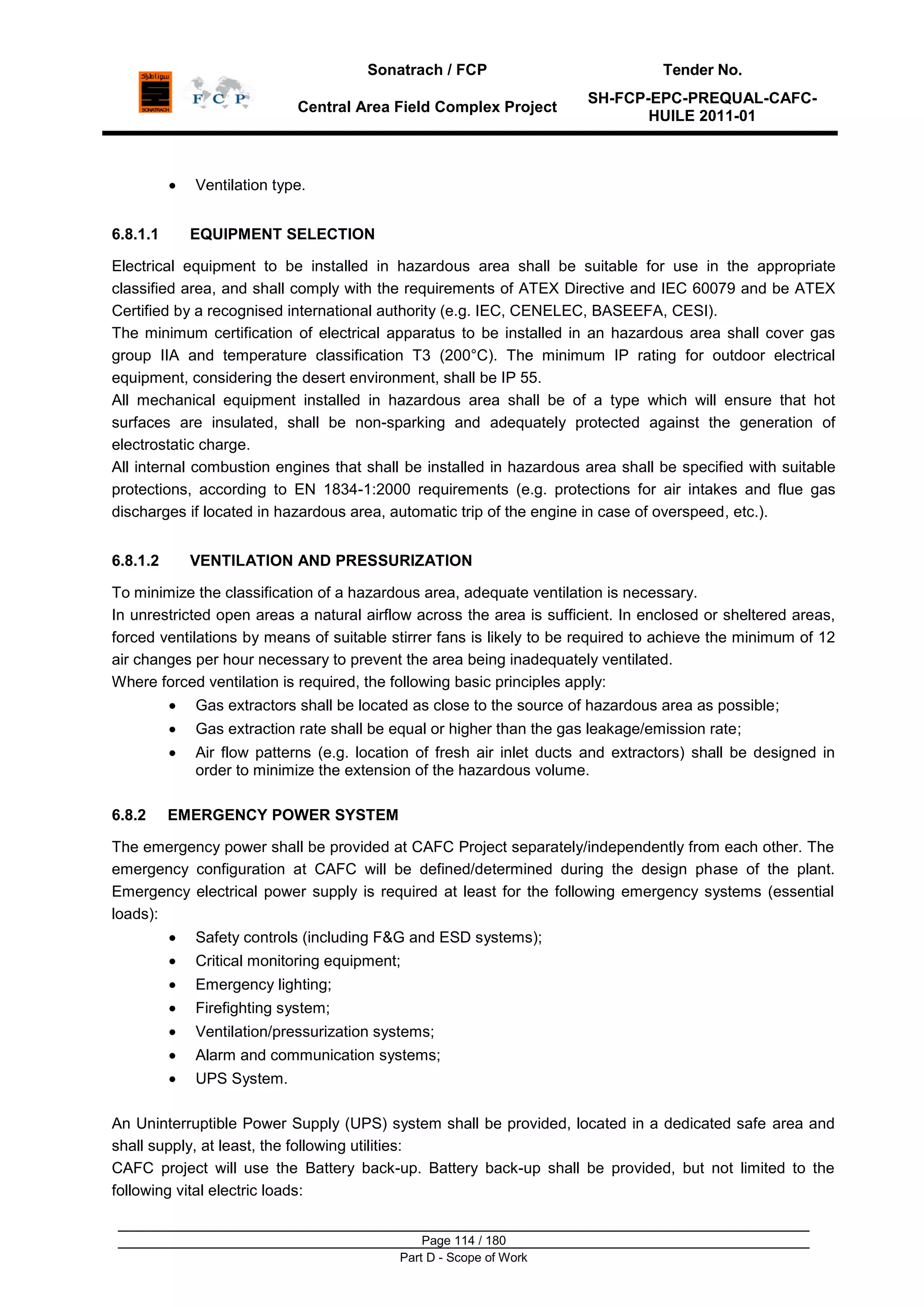 Sonatrach / FCP Tender No.
Central Area Field Complex Project
SH-FCP-EPC-PREQUAL-CAFC-
HUILE 2011-01
Page 114 / 180
Part D - Scope of Work
Ventilation type.
6.8.1.1 EQUIPMENT SELECTION
Electrical equipment to be installed in hazardous area shall be suitable for use in the appropriate
classified area, and shall comply with the requirements of ATEX Directive and IEC 60079 and be ATEX
Certified by a recognised international authority (e.g. IEC, CENELEC, BASEEFA, CESI).
The minimum certification of electrical apparatus to be installed in an hazardous area shall cover gas
group IIA and temperature classification T3 (200°C). The minimum IP rating for outdoor electrical
equipment, considering the desert environment, shall be IP 55.
All mechanical equipment installed in hazardous area shall be of a type which will ensure that hot
surfaces are insulated, shall be non-sparking and adequately protected against the generation of
electrostatic charge.
All internal combustion engines that shall be installed in hazardous area shall be specified with suitable
protections, according to EN 1834-1:2000 requirements (e.g. protections for air intakes and flue gas
discharges if located in hazardous area, automatic trip of the engine in case of overspeed, etc.).
6.8.1.2 VENTILATION AND PRESSURIZATION
To minimize the classification of a hazardous area, adequate ventilation is necessary.
In unrestricted open areas a natural airflow across the area is sufficient. In enclosed or sheltered areas,
forced ventilations by means of suitable stirrer fans is likely to be required to achieve the minimum of 12
air changes per hour necessary to prevent the area being inadequately ventilated.
Where forced ventilation is required, the following basic principles apply:
Gas extractors shall be located as close to the source of hazardous area as possible;
Gas extraction rate shall be equal or higher than the gas leakage/emission rate;
Air flow patterns (e.g. location of fresh air inlet ducts and extractors) shall be designed in
order to minimize the extension of the hazardous volume.
6.8.2 EMERGENCY POWER SYSTEM
The emergency power shall be provided at CAFC Project separately/independently from each other. The
emergency configuration at CAFC will be defined/determined during the design phase of the plant.
Emergency electrical power supply is required at least for the following emergency systems (essential
loads):
Safety controls (including F&G and ESD systems);
Critical monitoring equipment;
Emergency lighting;
Firefighting system;
Ventilation/pressurization systems;
Alarm and communication systems;
UPS System.
An Uninterruptible Power Supply (UPS) system shall be provided, located in a dedicated safe area and
shall supply, at least, the following utilities:
CAFC project will use the Battery back-up. Battery back-up shall be provided, but not limited to the
following vital electric loads:
 