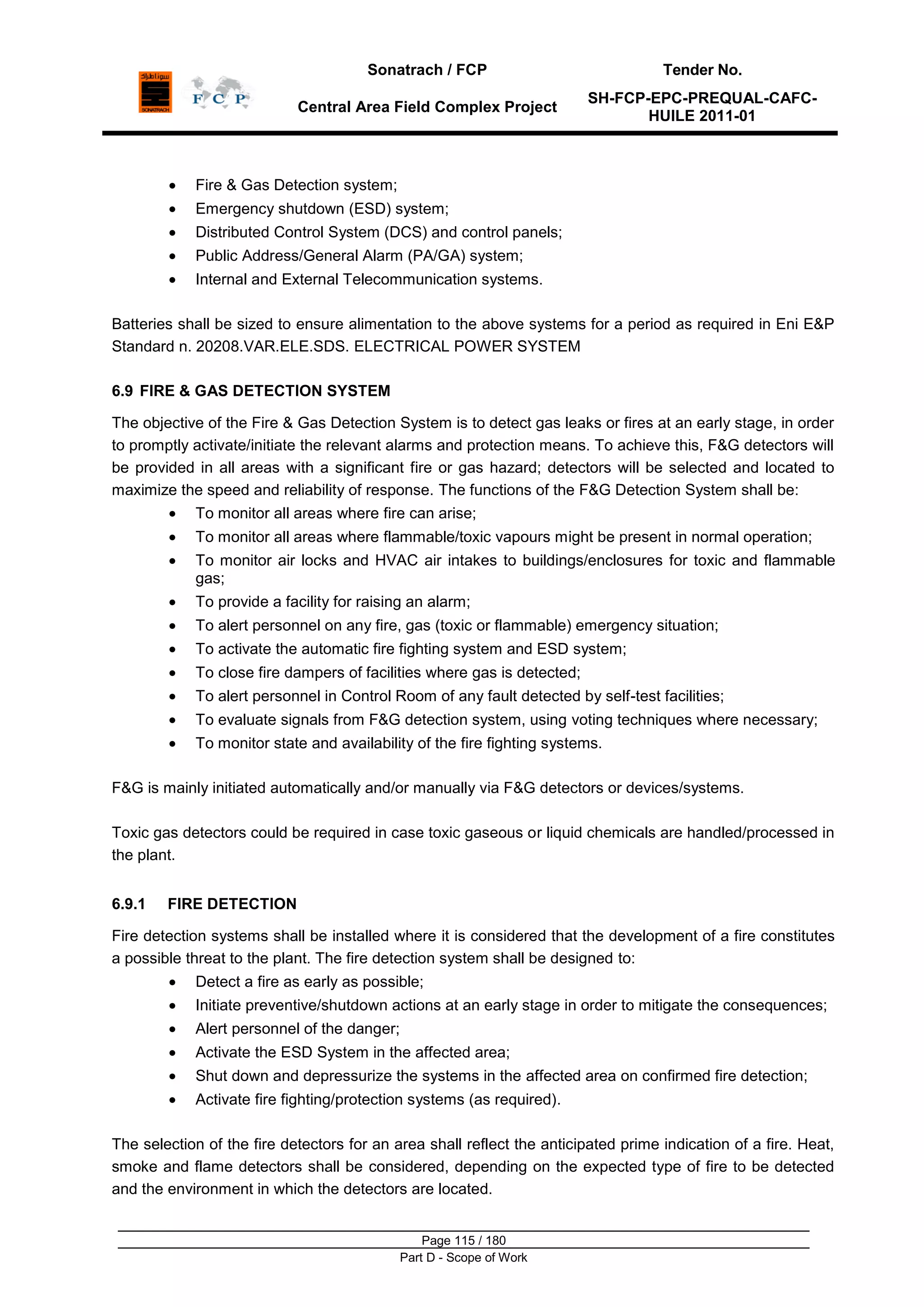 Sonatrach / FCP Tender No.
Central Area Field Complex Project
SH-FCP-EPC-PREQUAL-CAFC-
HUILE 2011-01
Page 115 / 180
Part D - Scope of Work
Fire & Gas Detection system;
Emergency shutdown (ESD) system;
Distributed Control System (DCS) and control panels;
Public Address/General Alarm (PA/GA) system;
Internal and External Telecommunication systems.
Batteries shall be sized to ensure alimentation to the above systems for a period as required in Eni E&P
Standard n. 20208.VAR.ELE.SDS. ELECTRICAL POWER SYSTEM
6.9 FIRE & GAS DETECTION SYSTEM
The objective of the Fire & Gas Detection System is to detect gas leaks or fires at an early stage, in order
to promptly activate/initiate the relevant alarms and protection means. To achieve this, F&G detectors will
be provided in all areas with a significant fire or gas hazard; detectors will be selected and located to
maximize the speed and reliability of response. The functions of the F&G Detection System shall be:
To monitor all areas where fire can arise;
To monitor all areas where flammable/toxic vapours might be present in normal operation;
To monitor air locks and HVAC air intakes to buildings/enclosures for toxic and flammable
gas;
To provide a facility for raising an alarm;
To alert personnel on any fire, gas (toxic or flammable) emergency situation;
To activate the automatic fire fighting system and ESD system;
To close fire dampers of facilities where gas is detected;
To alert personnel in Control Room of any fault detected by self-test facilities;
To evaluate signals from F&G detection system, using voting techniques where necessary;
To monitor state and availability of the fire fighting systems.
F&G is mainly initiated automatically and/or manually via F&G detectors or devices/systems.
Toxic gas detectors could be required in case toxic gaseous or liquid chemicals are handled/processed in
the plant.
6.9.1 FIRE DETECTION
Fire detection systems shall be installed where it is considered that the development of a fire constitutes
a possible threat to the plant. The fire detection system shall be designed to:
Detect a fire as early as possible;
Initiate preventive/shutdown actions at an early stage in order to mitigate the consequences;
Alert personnel of the danger;
Activate the ESD System in the affected area;
Shut down and depressurize the systems in the affected area on confirmed fire detection;
Activate fire fighting/protection systems (as required).
The selection of the fire detectors for an area shall reflect the anticipated prime indication of a fire. Heat,
smoke and flame detectors shall be considered, depending on the expected type of fire to be detected
and the environment in which the detectors are located.
 