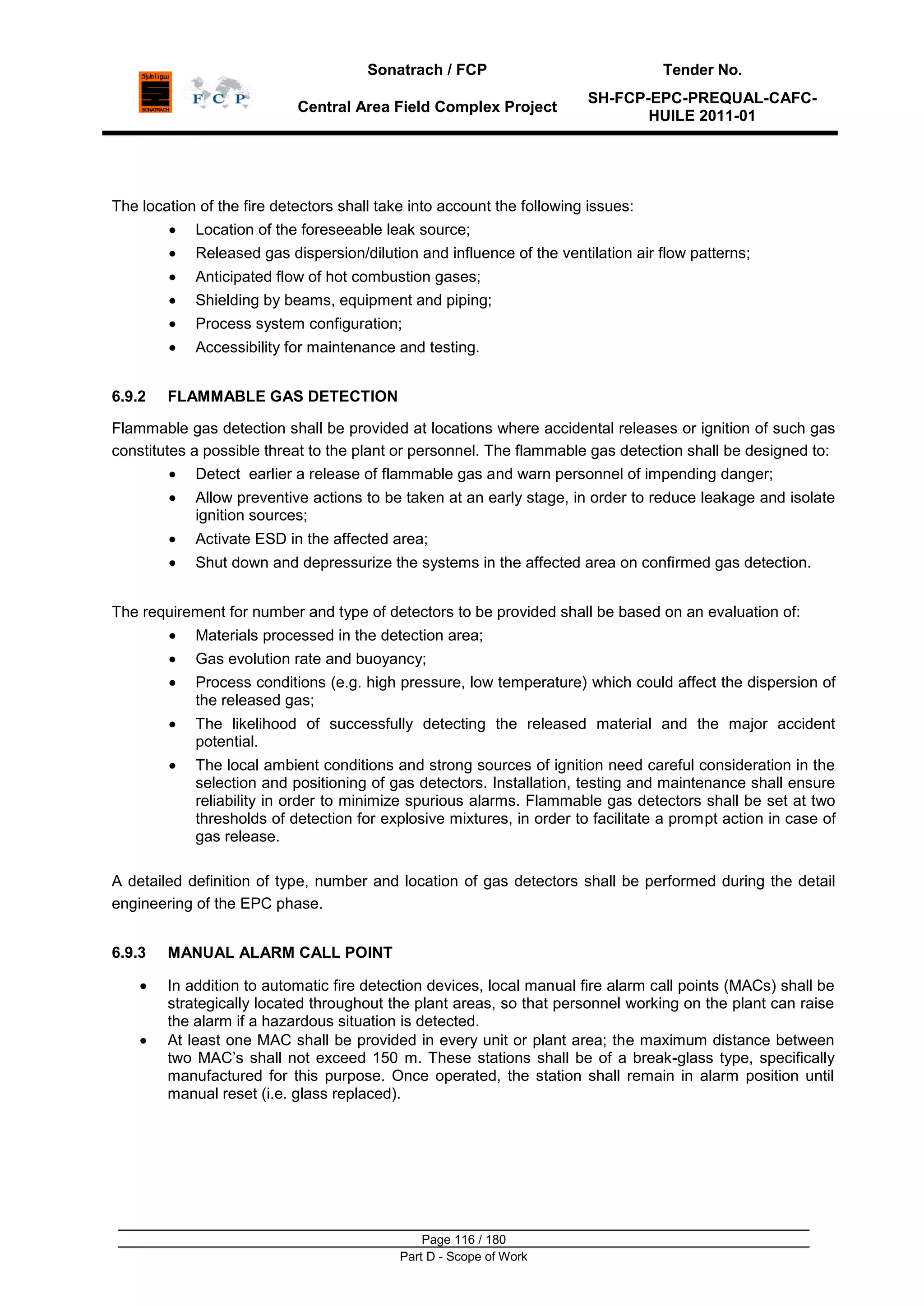 Sonatrach / FCP Tender No.
Central Area Field Complex Project
SH-FCP-EPC-PREQUAL-CAFC-
HUILE 2011-01
Page 116 / 180
Part D - Scope of Work
The location of the fire detectors shall take into account the following issues:
Location of the foreseeable leak source;
Released gas dispersion/dilution and influence of the ventilation air flow patterns;
Anticipated flow of hot combustion gases;
Shielding by beams, equipment and piping;
Process system configuration;
Accessibility for maintenance and testing.
6.9.2 FLAMMABLE GAS DETECTION
Flammable gas detection shall be provided at locations where accidental releases or ignition of such gas
constitutes a possible threat to the plant or personnel. The flammable gas detection shall be designed to:
Detect earlier a release of flammable gas and warn personnel of impending danger;
Allow preventive actions to be taken at an early stage, in order to reduce leakage and isolate
ignition sources;
Activate ESD in the affected area;
Shut down and depressurize the systems in the affected area on confirmed gas detection.
The requirement for number and type of detectors to be provided shall be based on an evaluation of:
Materials processed in the detection area;
Gas evolution rate and buoyancy;
Process conditions (e.g. high pressure, low temperature) which could affect the dispersion of
the released gas;
The likelihood of successfully detecting the released material and the major accident
potential.
The local ambient conditions and strong sources of ignition need careful consideration in the
selection and positioning of gas detectors. Installation, testing and maintenance shall ensure
reliability in order to minimize spurious alarms. Flammable gas detectors shall be set at two
thresholds of detection for explosive mixtures, in order to facilitate a prompt action in case of
gas release.
A detailed definition of type, number and location of gas detectors shall be performed during the detail
engineering of the EPC phase.
6.9.3 MANUAL ALARM CALL POINT
In addition to automatic fire detection devices, local manual fire alarm call points (MACs) shall be
strategically located throughout the plant areas, so that personnel working on the plant can raise
the alarm if a hazardous situation is detected.
At least one MAC shall be provided in every unit or plant area; the maximum distance between
two MAC‟s shall not exceed 150 m. These stations shall be of a break-glass type, specifically
manufactured for this purpose. Once operated, the station shall remain in alarm position until
manual reset (i.e. glass replaced).
 