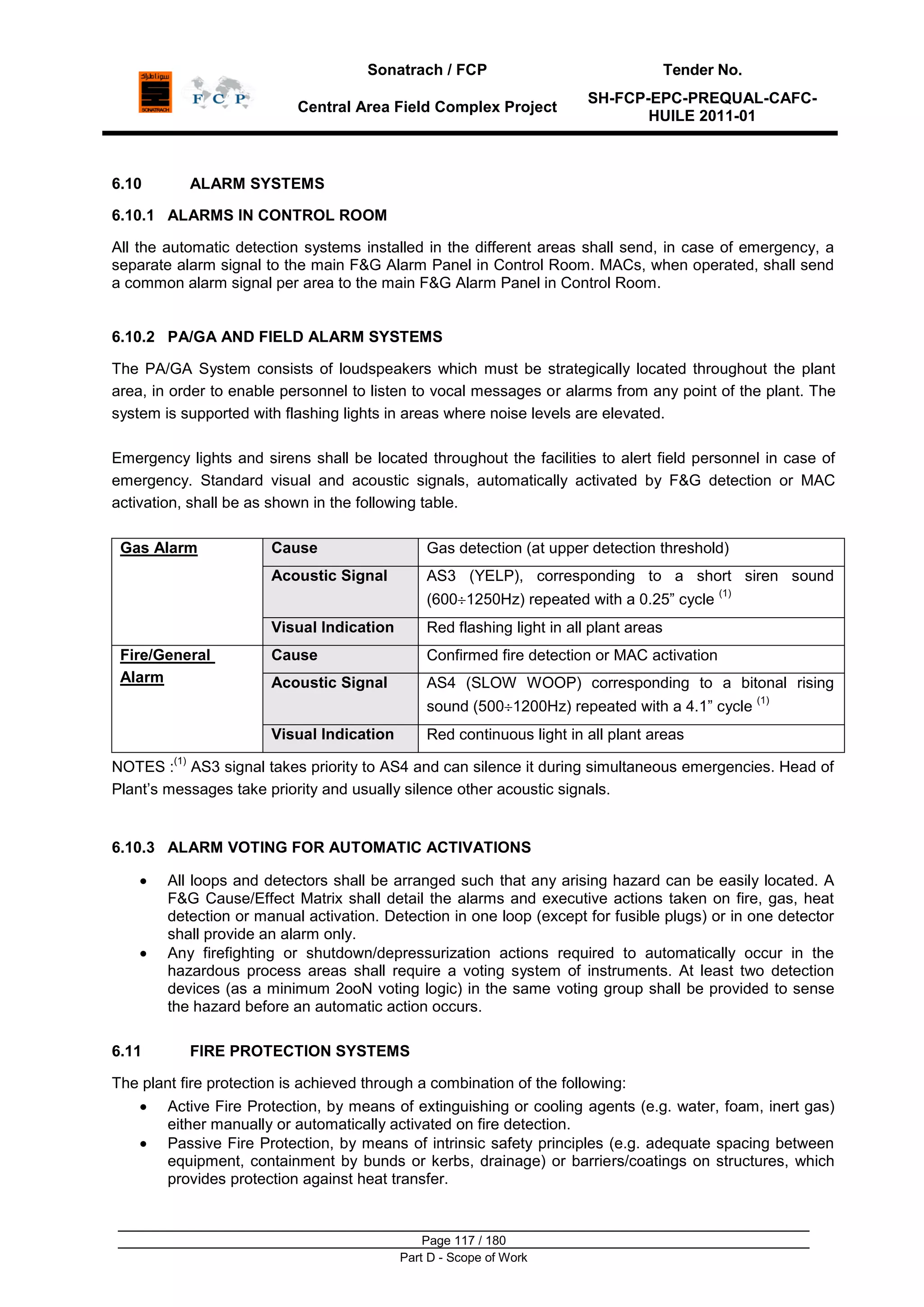 Sonatrach / FCP Tender No.
Central Area Field Complex Project
SH-FCP-EPC-PREQUAL-CAFC-
HUILE 2011-01
Page 117 / 180
Part D - Scope of Work
6.10 ALARM SYSTEMS
6.10.1 ALARMS IN CONTROL ROOM
All the automatic detection systems installed in the different areas shall send, in case of emergency, a
separate alarm signal to the main F&G Alarm Panel in Control Room. MACs, when operated, shall send
a common alarm signal per area to the main F&G Alarm Panel in Control Room.
6.10.2 PA/GA AND FIELD ALARM SYSTEMS
The PA/GA System consists of loudspeakers which must be strategically located throughout the plant
area, in order to enable personnel to listen to vocal messages or alarms from any point of the plant. The
system is supported with flashing lights in areas where noise levels are elevated.
Emergency lights and sirens shall be located throughout the facilities to alert field personnel in case of
emergency. Standard visual and acoustic signals, automatically activated by F&G detection or MAC
activation, shall be as shown in the following table.
Gas Alarm Cause Gas detection (at upper detection threshold)
Acoustic Signal AS3 (YELP), corresponding to a short siren sound
(600 1250Hz) repeated with a 0.25” cycle
(1)
Visual Indication Red flashing light in all plant areas
Fire/General
Alarm
Cause Confirmed fire detection or MAC activation
Acoustic Signal AS4 (SLOW WOOP) corresponding to a bitonal rising
sound (500 1200Hz) repeated with a 4.1” cycle
(1)
Visual Indication Red continuous light in all plant areas
NOTES :
(1)
AS3 signal takes priority to AS4 and can silence it during simultaneous emergencies. Head of
Plant‟s messages take priority and usually silence other acoustic signals.
6.10.3 ALARM VOTING FOR AUTOMATIC ACTIVATIONS
All loops and detectors shall be arranged such that any arising hazard can be easily located. A
F&G Cause/Effect Matrix shall detail the alarms and executive actions taken on fire, gas, heat
detection or manual activation. Detection in one loop (except for fusible plugs) or in one detector
shall provide an alarm only.
Any firefighting or shutdown/depressurization actions required to automatically occur in the
hazardous process areas shall require a voting system of instruments. At least two detection
devices (as a minimum 2ooN voting logic) in the same voting group shall be provided to sense
the hazard before an automatic action occurs.
6.11 FIRE PROTECTION SYSTEMS
The plant fire protection is achieved through a combination of the following:
Active Fire Protection, by means of extinguishing or cooling agents (e.g. water, foam, inert gas)
either manually or automatically activated on fire detection.
Passive Fire Protection, by means of intrinsic safety principles (e.g. adequate spacing between
equipment, containment by bunds or kerbs, drainage) or barriers/coatings on structures, which
provides protection against heat transfer.
 