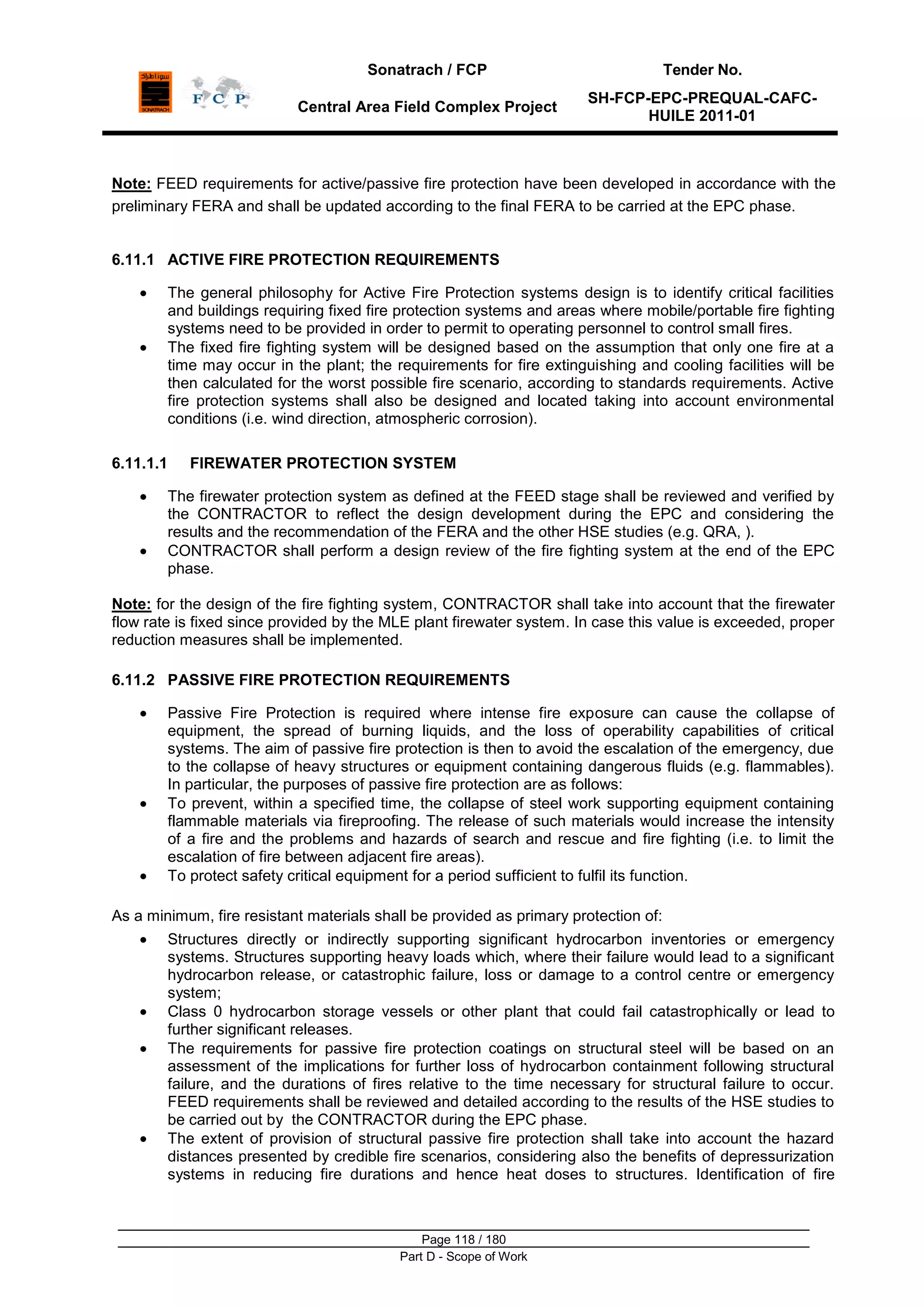 Sonatrach / FCP Tender No.
Central Area Field Complex Project
SH-FCP-EPC-PREQUAL-CAFC-
HUILE 2011-01
Page 118 / 180
Part D - Scope of Work
Note: FEED requirements for active/passive fire protection have been developed in accordance with the
preliminary FERA and shall be updated according to the final FERA to be carried at the EPC phase.
6.11.1 ACTIVE FIRE PROTECTION REQUIREMENTS
The general philosophy for Active Fire Protection systems design is to identify critical facilities
and buildings requiring fixed fire protection systems and areas where mobile/portable fire fighting
systems need to be provided in order to permit to operating personnel to control small fires.
The fixed fire fighting system will be designed based on the assumption that only one fire at a
time may occur in the plant; the requirements for fire extinguishing and cooling facilities will be
then calculated for the worst possible fire scenario, according to standards requirements. Active
fire protection systems shall also be designed and located taking into account environmental
conditions (i.e. wind direction, atmospheric corrosion).
6.11.1.1 FIREWATER PROTECTION SYSTEM
The firewater protection system as defined at the FEED stage shall be reviewed and verified by
the CONTRACTOR to reflect the design development during the EPC and considering the
results and the recommendation of the FERA and the other HSE studies (e.g. QRA, ).
CONTRACTOR shall perform a design review of the fire fighting system at the end of the EPC
phase.
Note: for the design of the fire fighting system, CONTRACTOR shall take into account that the firewater
flow rate is fixed since provided by the MLE plant firewater system. In case this value is exceeded, proper
reduction measures shall be implemented.
6.11.2 PASSIVE FIRE PROTECTION REQUIREMENTS
Passive Fire Protection is required where intense fire exposure can cause the collapse of
equipment, the spread of burning liquids, and the loss of operability capabilities of critical
systems. The aim of passive fire protection is then to avoid the escalation of the emergency, due
to the collapse of heavy structures or equipment containing dangerous fluids (e.g. flammables).
In particular, the purposes of passive fire protection are as follows:
To prevent, within a specified time, the collapse of steel work supporting equipment containing
flammable materials via fireproofing. The release of such materials would increase the intensity
of a fire and the problems and hazards of search and rescue and fire fighting (i.e. to limit the
escalation of fire between adjacent fire areas).
To protect safety critical equipment for a period sufficient to fulfil its function.
As a minimum, fire resistant materials shall be provided as primary protection of:
Structures directly or indirectly supporting significant hydrocarbon inventories or emergency
systems. Structures supporting heavy loads which, where their failure would lead to a significant
hydrocarbon release, or catastrophic failure, loss or damage to a control centre or emergency
system;
Class 0 hydrocarbon storage vessels or other plant that could fail catastrophically or lead to
further significant releases.
The requirements for passive fire protection coatings on structural steel will be based on an
assessment of the implications for further loss of hydrocarbon containment following structural
failure, and the durations of fires relative to the time necessary for structural failure to occur.
FEED requirements shall be reviewed and detailed according to the results of the HSE studies to
be carried out by the CONTRACTOR during the EPC phase.
The extent of provision of structural passive fire protection shall take into account the hazard
distances presented by credible fire scenarios, considering also the benefits of depressurization
systems in reducing fire durations and hence heat doses to structures. Identification of fire
 