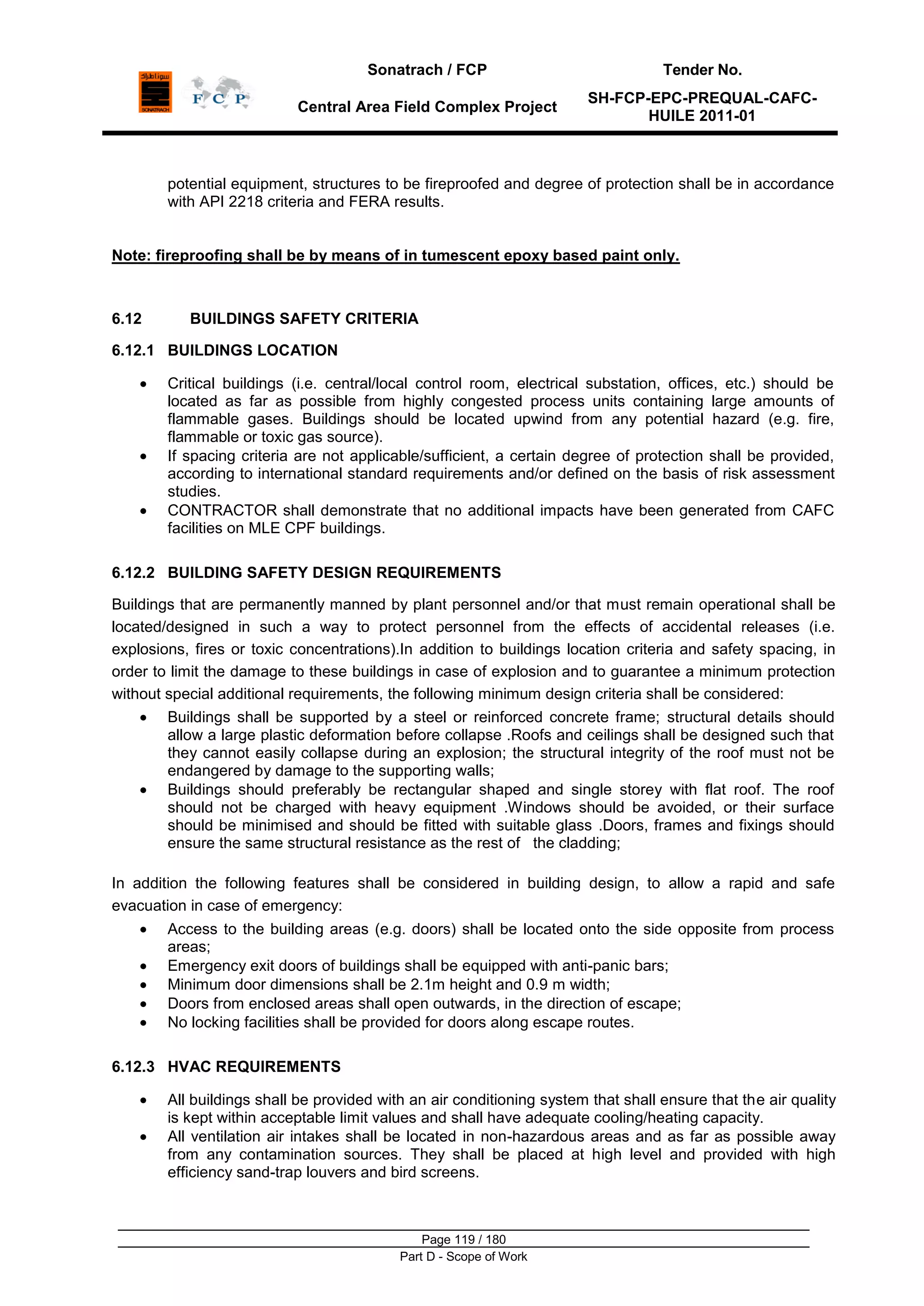 Sonatrach / FCP Tender No.
Central Area Field Complex Project
SH-FCP-EPC-PREQUAL-CAFC-
HUILE 2011-01
Page 119 / 180
Part D - Scope of Work
potential equipment, structures to be fireproofed and degree of protection shall be in accordance
with API 2218 criteria and FERA results.
Note: fireproofing shall be by means of in tumescent epoxy based paint only.
6.12 BUILDINGS SAFETY CRITERIA
6.12.1 BUILDINGS LOCATION
Critical buildings (i.e. central/local control room, electrical substation, offices, etc.) should be
located as far as possible from highly congested process units containing large amounts of
flammable gases. Buildings should be located upwind from any potential hazard (e.g. fire,
flammable or toxic gas source).
If spacing criteria are not applicable/sufficient, a certain degree of protection shall be provided,
according to international standard requirements and/or defined on the basis of risk assessment
studies.
CONTRACTOR shall demonstrate that no additional impacts have been generated from CAFC
facilities on MLE CPF buildings.
6.12.2 BUILDING SAFETY DESIGN REQUIREMENTS
Buildings that are permanently manned by plant personnel and/or that must remain operational shall be
located/designed in such a way to protect personnel from the effects of accidental releases (i.e.
explosions, fires or toxic concentrations).In addition to buildings location criteria and safety spacing, in
order to limit the damage to these buildings in case of explosion and to guarantee a minimum protection
without special additional requirements, the following minimum design criteria shall be considered:
Buildings shall be supported by a steel or reinforced concrete frame; structural details should
allow a large plastic deformation before collapse .Roofs and ceilings shall be designed such that
they cannot easily collapse during an explosion; the structural integrity of the roof must not be
endangered by damage to the supporting walls;
Buildings should preferably be rectangular shaped and single storey with flat roof. The roof
should not be charged with heavy equipment .Windows should be avoided, or their surface
should be minimised and should be fitted with suitable glass .Doors, frames and fixings should
ensure the same structural resistance as the rest of the cladding;
In addition the following features shall be considered in building design, to allow a rapid and safe
evacuation in case of emergency:
Access to the building areas (e.g. doors) shall be located onto the side opposite from process
areas;
Emergency exit doors of buildings shall be equipped with anti-panic bars;
Minimum door dimensions shall be 2.1m height and 0.9 m width;
Doors from enclosed areas shall open outwards, in the direction of escape;
No locking facilities shall be provided for doors along escape routes.
6.12.3 HVAC REQUIREMENTS
All buildings shall be provided with an air conditioning system that shall ensure that the air quality
is kept within acceptable limit values and shall have adequate cooling/heating capacity.
All ventilation air intakes shall be located in non-hazardous areas and as far as possible away
from any contamination sources. They shall be placed at high level and provided with high
efficiency sand-trap louvers and bird screens.
 