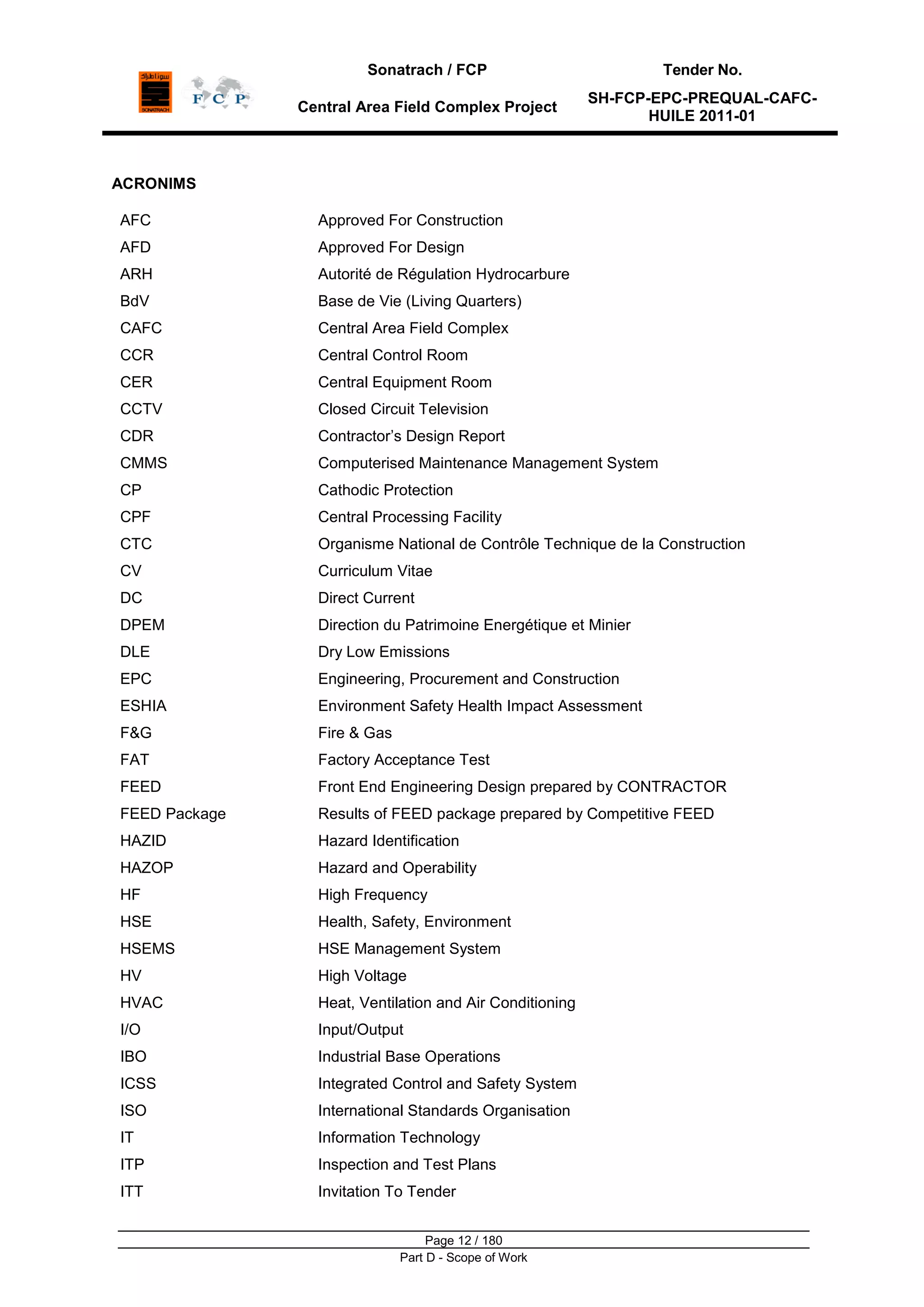 Sonatrach / FCP Tender No.
Central Area Field Complex Project
SH-FCP-EPC-PREQUAL-CAFC-
HUILE 2011-01
Page 12 / 180
Part D - Scope of Work
ACRONIMS
AFC Approved For Construction
AFD Approved For Design
ARH Autorité de Régulation Hydrocarbure
BdV Base de Vie (Living Quarters)
CAFC Central Area Field Complex
CCR Central Control Room
CER Central Equipment Room
CCTV Closed Circuit Television
CDR Contractor‟s Design Report
CMMS Computerised Maintenance Management System
CP Cathodic Protection
CPF Central Processing Facility
CTC Organisme National de Contrôle Technique de la Construction
CV Curriculum Vitae
DC
DPEM
DLE
Direct Current
Direction du Patrimoine Energétique et Minier
Dry Low Emissions
EPC Engineering, Procurement and Construction
ESHIA Environment Safety Health Impact Assessment
F&G Fire & Gas
FAT Factory Acceptance Test
FEED Front End Engineering Design prepared by CONTRACTOR
FEED Package Results of FEED package prepared by Competitive FEED
HAZID Hazard Identification
HAZOP Hazard and Operability
HF High Frequency
HSE Health, Safety, Environment
HSEMS HSE Management System
HV High Voltage
HVAC Heat, Ventilation and Air Conditioning
I/O Input/Output
IBO Industrial Base Operations
ICSS Integrated Control and Safety System
ISO International Standards Organisation
IT Information Technology
ITP Inspection and Test Plans
ITT Invitation To Tender
 