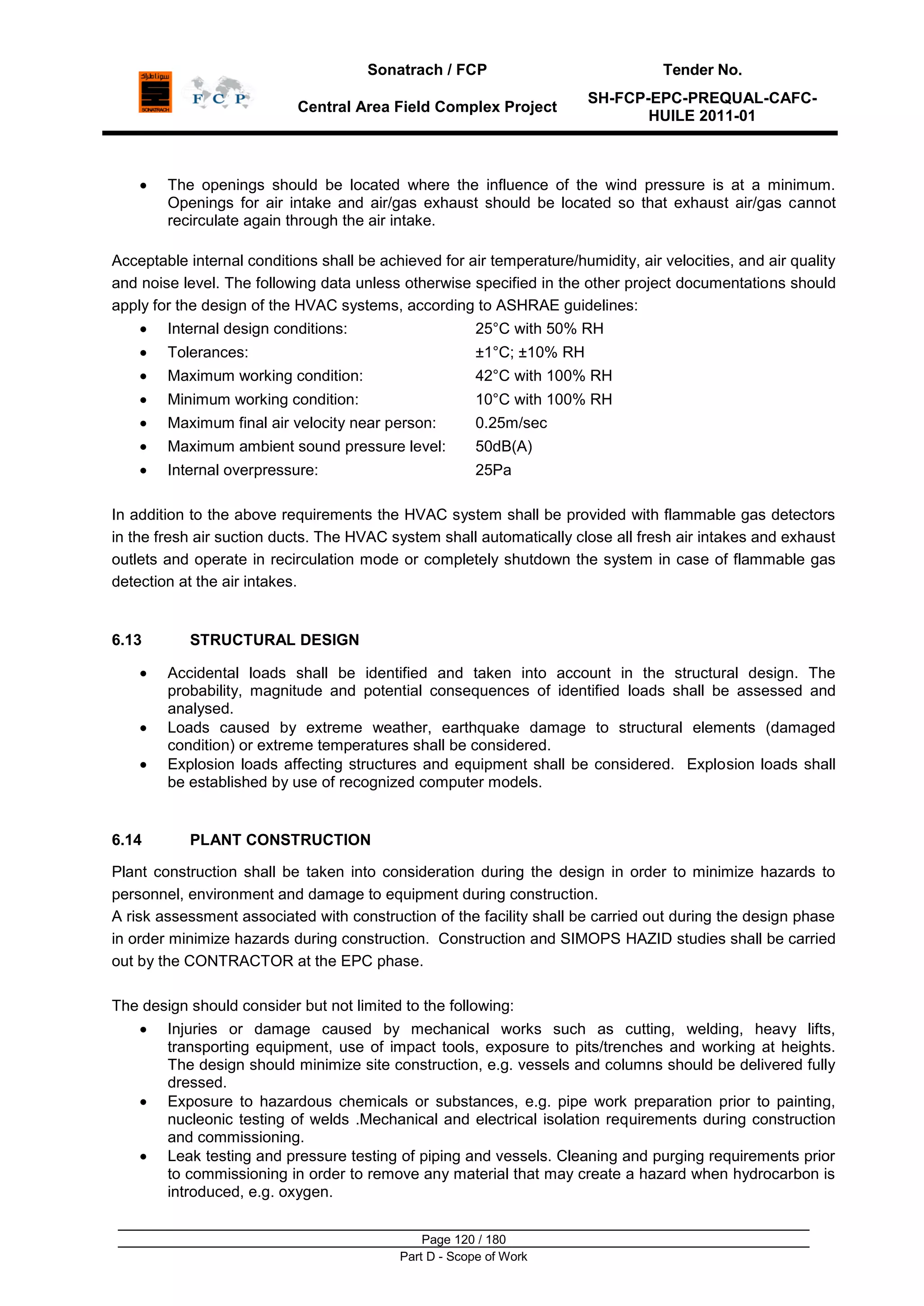 Sonatrach / FCP Tender No.
Central Area Field Complex Project
SH-FCP-EPC-PREQUAL-CAFC-
HUILE 2011-01
Page 120 / 180
Part D - Scope of Work
The openings should be located where the influence of the wind pressure is at a minimum.
Openings for air intake and air/gas exhaust should be located so that exhaust air/gas cannot
recirculate again through the air intake.
Acceptable internal conditions shall be achieved for air temperature/humidity, air velocities, and air quality
and noise level. The following data unless otherwise specified in the other project documentations should
apply for the design of the HVAC systems, according to ASHRAE guidelines:
Internal design conditions: 25°C with 50% RH
Tolerances: ±1°C; ±10% RH
Maximum working condition: 42°C with 100% RH
Minimum working condition: 10°C with 100% RH
Maximum final air velocity near person: 0.25m/sec
Maximum ambient sound pressure level: 50dB(A)
Internal overpressure: 25Pa
In addition to the above requirements the HVAC system shall be provided with flammable gas detectors
in the fresh air suction ducts. The HVAC system shall automatically close all fresh air intakes and exhaust
outlets and operate in recirculation mode or completely shutdown the system in case of flammable gas
detection at the air intakes.
6.13 STRUCTURAL DESIGN
Accidental loads shall be identified and taken into account in the structural design. The
probability, magnitude and potential consequences of identified loads shall be assessed and
analysed.
Loads caused by extreme weather, earthquake damage to structural elements (damaged
condition) or extreme temperatures shall be considered.
Explosion loads affecting structures and equipment shall be considered. Explosion loads shall
be established by use of recognized computer models.
6.14 PLANT CONSTRUCTION
Plant construction shall be taken into consideration during the design in order to minimize hazards to
personnel, environment and damage to equipment during construction.
A risk assessment associated with construction of the facility shall be carried out during the design phase
in order minimize hazards during construction. Construction and SIMOPS HAZID studies shall be carried
out by the CONTRACTOR at the EPC phase.
The design should consider but not limited to the following:
Injuries or damage caused by mechanical works such as cutting, welding, heavy lifts,
transporting equipment, use of impact tools, exposure to pits/trenches and working at heights.
The design should minimize site construction, e.g. vessels and columns should be delivered fully
dressed.
Exposure to hazardous chemicals or substances, e.g. pipe work preparation prior to painting,
nucleonic testing of welds .Mechanical and electrical isolation requirements during construction
and commissioning.
Leak testing and pressure testing of piping and vessels. Cleaning and purging requirements prior
to commissioning in order to remove any material that may create a hazard when hydrocarbon is
introduced, e.g. oxygen.
 