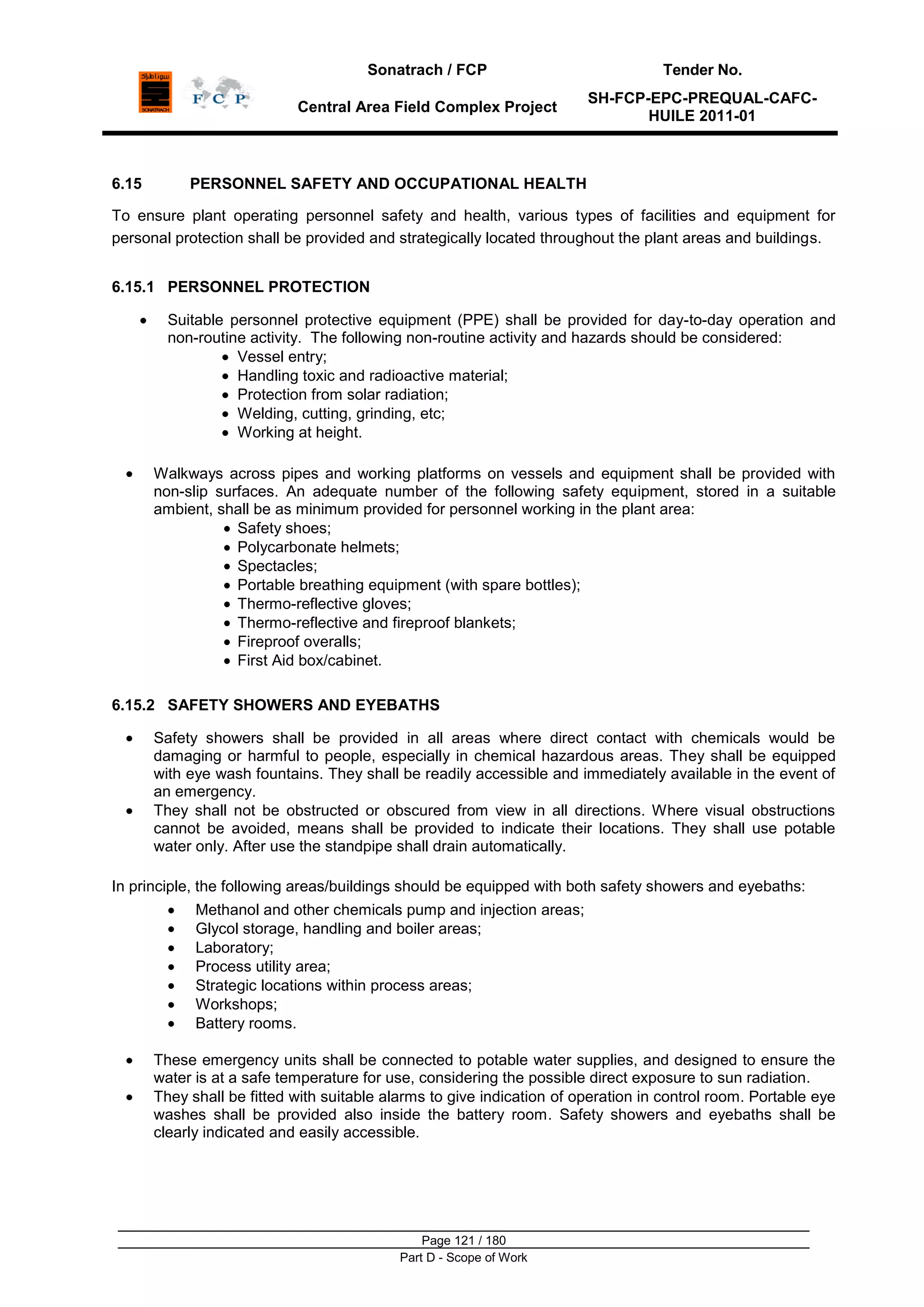 Sonatrach / FCP Tender No.
Central Area Field Complex Project
SH-FCP-EPC-PREQUAL-CAFC-
HUILE 2011-01
Page 121 / 180
Part D - Scope of Work
6.15 PERSONNEL SAFETY AND OCCUPATIONAL HEALTH
To ensure plant operating personnel safety and health, various types of facilities and equipment for
personal protection shall be provided and strategically located throughout the plant areas and buildings.
6.15.1 PERSONNEL PROTECTION
Suitable personnel protective equipment (PPE) shall be provided for day-to-day operation and
non-routine activity. The following non-routine activity and hazards should be considered:
Vessel entry;
Handling toxic and radioactive material;
Protection from solar radiation;
Welding, cutting, grinding, etc;
Working at height.
Walkways across pipes and working platforms on vessels and equipment shall be provided with
non-slip surfaces. An adequate number of the following safety equipment, stored in a suitable
ambient, shall be as minimum provided for personnel working in the plant area:
Safety shoes;
Polycarbonate helmets;
Spectacles;
Portable breathing equipment (with spare bottles);
Thermo-reflective gloves;
Thermo-reflective and fireproof blankets;
Fireproof overalls;
First Aid box/cabinet.
6.15.2 SAFETY SHOWERS AND EYEBATHS
Safety showers shall be provided in all areas where direct contact with chemicals would be
damaging or harmful to people, especially in chemical hazardous areas. They shall be equipped
with eye wash fountains. They shall be readily accessible and immediately available in the event of
an emergency.
They shall not be obstructed or obscured from view in all directions. Where visual obstructions
cannot be avoided, means shall be provided to indicate their locations. They shall use potable
water only. After use the standpipe shall drain automatically.
In principle, the following areas/buildings should be equipped with both safety showers and eyebaths:
Methanol and other chemicals pump and injection areas;
Glycol storage, handling and boiler areas;
Laboratory;
Process utility area;
Strategic locations within process areas;
Workshops;
Battery rooms.
These emergency units shall be connected to potable water supplies, and designed to ensure the
water is at a safe temperature for use, considering the possible direct exposure to sun radiation.
They shall be fitted with suitable alarms to give indication of operation in control room. Portable eye
washes shall be provided also inside the battery room. Safety showers and eyebaths shall be
clearly indicated and easily accessible.
 