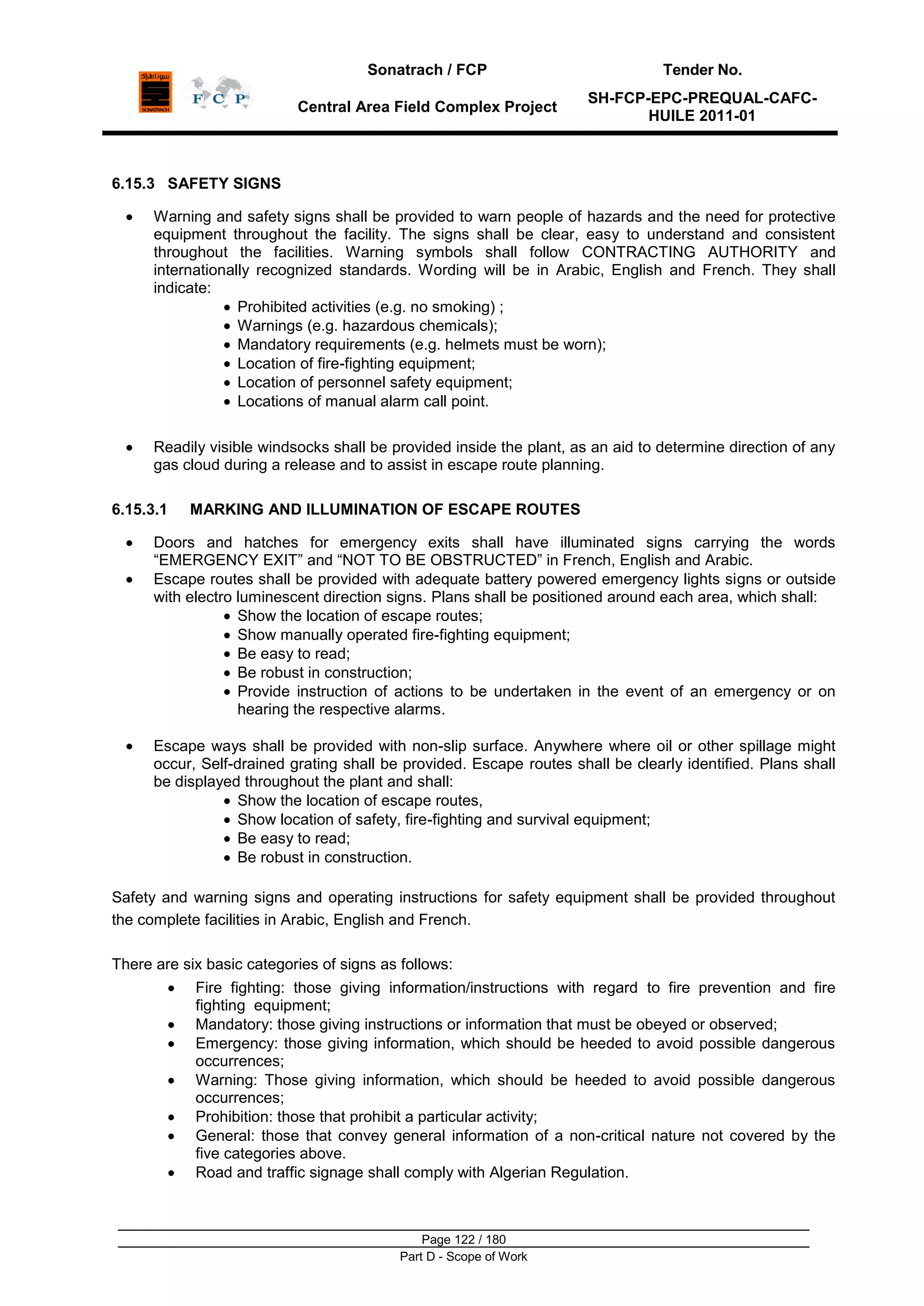 Sonatrach / FCP Tender No.
Central Area Field Complex Project
SH-FCP-EPC-PREQUAL-CAFC-
HUILE 2011-01
Page 122 / 180
Part D - Scope of Work
6.15.3 SAFETY SIGNS
Warning and safety signs shall be provided to warn people of hazards and the need for protective
equipment throughout the facility. The signs shall be clear, easy to understand and consistent
throughout the facilities. Warning symbols shall follow CONTRACTING AUTHORITY and
internationally recognized standards. Wording will be in Arabic, English and French. They shall
indicate:
Prohibited activities (e.g. no smoking) ;
Warnings (e.g. hazardous chemicals);
Mandatory requirements (e.g. helmets must be worn);
Location of fire-fighting equipment;
Location of personnel safety equipment;
Locations of manual alarm call point.
Readily visible windsocks shall be provided inside the plant, as an aid to determine direction of any
gas cloud during a release and to assist in escape route planning.
6.15.3.1 MARKING AND ILLUMINATION OF ESCAPE ROUTES
Doors and hatches for emergency exits shall have illuminated signs carrying the words
“EMERGENCY EXIT” and “NOT TO BE OBSTRUCTED” in French, English and Arabic.
Escape routes shall be provided with adequate battery powered emergency lights signs or outside
with electro luminescent direction signs. Plans shall be positioned around each area, which shall:
Show the location of escape routes;
Show manually operated fire-fighting equipment;
Be easy to read;
Be robust in construction;
Provide instruction of actions to be undertaken in the event of an emergency or on
hearing the respective alarms.
Escape ways shall be provided with non-slip surface. Anywhere where oil or other spillage might
occur, Self-drained grating shall be provided. Escape routes shall be clearly identified. Plans shall
be displayed throughout the plant and shall:
Show the location of escape routes,
Show location of safety, fire-fighting and survival equipment;
Be easy to read;
Be robust in construction.
Safety and warning signs and operating instructions for safety equipment shall be provided throughout
the complete facilities in Arabic, English and French.
There are six basic categories of signs as follows:
Fire fighting: those giving information/instructions with regard to fire prevention and fire
fighting equipment;
Mandatory: those giving instructions or information that must be obeyed or observed;
Emergency: those giving information, which should be heeded to avoid possible dangerous
occurrences;
Warning: Those giving information, which should be heeded to avoid possible dangerous
occurrences;
Prohibition: those that prohibit a particular activity;
General: those that convey general information of a non-critical nature not covered by the
five categories above.
Road and traffic signage shall comply with Algerian Regulation.
 