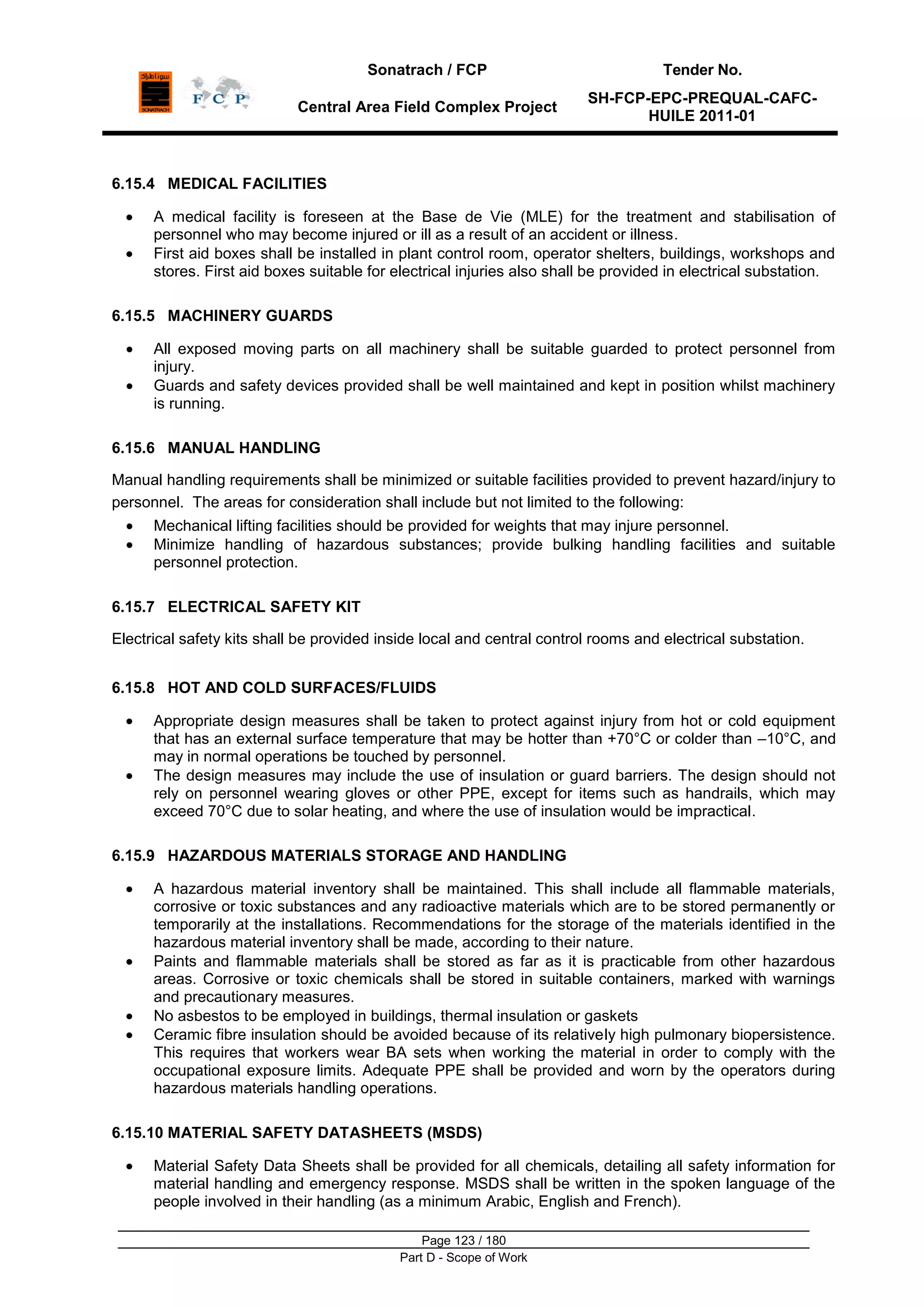 Sonatrach / FCP Tender No.
Central Area Field Complex Project
SH-FCP-EPC-PREQUAL-CAFC-
HUILE 2011-01
Page 123 / 180
Part D - Scope of Work
6.15.4 MEDICAL FACILITIES
A medical facility is foreseen at the Base de Vie (MLE) for the treatment and stabilisation of
personnel who may become injured or ill as a result of an accident or illness.
First aid boxes shall be installed in plant control room, operator shelters, buildings, workshops and
stores. First aid boxes suitable for electrical injuries also shall be provided in electrical substation.
6.15.5 MACHINERY GUARDS
All exposed moving parts on all machinery shall be suitable guarded to protect personnel from
injury.
Guards and safety devices provided shall be well maintained and kept in position whilst machinery
is running.
6.15.6 MANUAL HANDLING
Manual handling requirements shall be minimized or suitable facilities provided to prevent hazard/injury to
personnel. The areas for consideration shall include but not limited to the following:
Mechanical lifting facilities should be provided for weights that may injure personnel.
Minimize handling of hazardous substances; provide bulking handling facilities and suitable
personnel protection.
6.15.7 ELECTRICAL SAFETY KIT
Electrical safety kits shall be provided inside local and central control rooms and electrical substation.
6.15.8 HOT AND COLD SURFACES/FLUIDS
Appropriate design measures shall be taken to protect against injury from hot or cold equipment
that has an external surface temperature that may be hotter than +70°C or colder than –10°C, and
may in normal operations be touched by personnel.
The design measures may include the use of insulation or guard barriers. The design should not
rely on personnel wearing gloves or other PPE, except for items such as handrails, which may
exceed 70°C due to solar heating, and where the use of insulation would be impractical.
6.15.9 HAZARDOUS MATERIALS STORAGE AND HANDLING
A hazardous material inventory shall be maintained. This shall include all flammable materials,
corrosive or toxic substances and any radioactive materials which are to be stored permanently or
temporarily at the installations. Recommendations for the storage of the materials identified in the
hazardous material inventory shall be made, according to their nature.
Paints and flammable materials shall be stored as far as it is practicable from other hazardous
areas. Corrosive or toxic chemicals shall be stored in suitable containers, marked with warnings
and precautionary measures.
No asbestos to be employed in buildings, thermal insulation or gaskets
Ceramic fibre insulation should be avoided because of its relatively high pulmonary biopersistence.
This requires that workers wear BA sets when working the material in order to comply with the
occupational exposure limits. Adequate PPE shall be provided and worn by the operators during
hazardous materials handling operations.
6.15.10 MATERIAL SAFETY DATASHEETS (MSDS)
Material Safety Data Sheets shall be provided for all chemicals, detailing all safety information for
material handling and emergency response. MSDS shall be written in the spoken language of the
people involved in their handling (as a minimum Arabic, English and French).
 