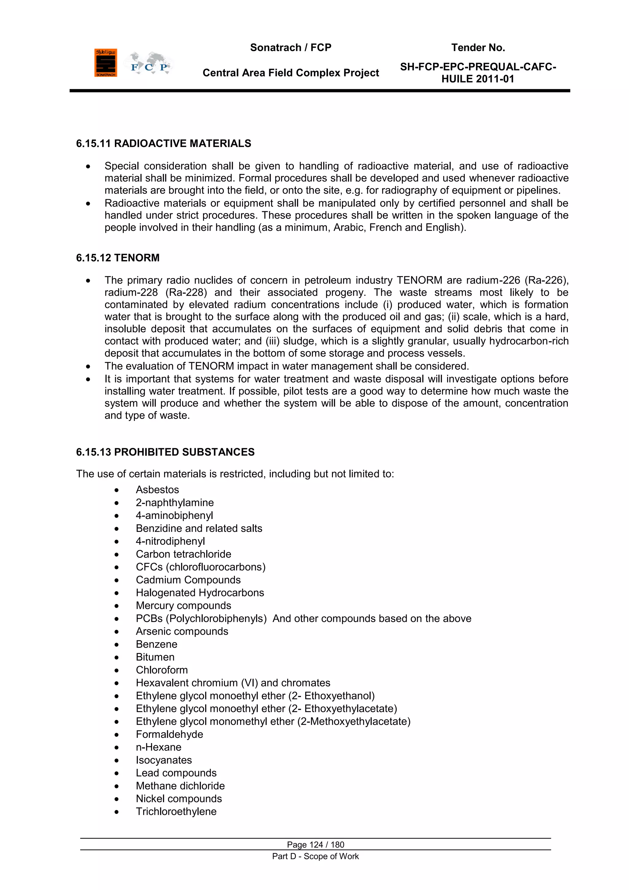 Sonatrach / FCP Tender No.
Central Area Field Complex Project
SH-FCP-EPC-PREQUAL-CAFC-
HUILE 2011-01
Page 124 / 180
Part D - Scope of Work
6.15.11 RADIOACTIVE MATERIALS
Special consideration shall be given to handling of radioactive material, and use of radioactive
material shall be minimized. Formal procedures shall be developed and used whenever radioactive
materials are brought into the field, or onto the site, e.g. for radiography of equipment or pipelines.
Radioactive materials or equipment shall be manipulated only by certified personnel and shall be
handled under strict procedures. These procedures shall be written in the spoken language of the
people involved in their handling (as a minimum, Arabic, French and English).
6.15.12 TENORM
The primary radio nuclides of concern in petroleum industry TENORM are radium-226 (Ra-226),
radium-228 (Ra-228) and their associated progeny. The waste streams most likely to be
contaminated by elevated radium concentrations include (i) produced water, which is formation
water that is brought to the surface along with the produced oil and gas; (ii) scale, which is a hard,
insoluble deposit that accumulates on the surfaces of equipment and solid debris that come in
contact with produced water; and (iii) sludge, which is a slightly granular, usually hydrocarbon-rich
deposit that accumulates in the bottom of some storage and process vessels.
The evaluation of TENORM impact in water management shall be considered.
It is important that systems for water treatment and waste disposal will investigate options before
installing water treatment. If possible, pilot tests are a good way to determine how much waste the
system will produce and whether the system will be able to dispose of the amount, concentration
and type of waste.
6.15.13 PROHIBITED SUBSTANCES
The use of certain materials is restricted, including but not limited to:
Asbestos
2-naphthylamine
4-aminobiphenyl
Benzidine and related salts
4-nitrodiphenyl
Carbon tetrachloride
CFCs (chlorofluorocarbons)
Cadmium Compounds
Halogenated Hydrocarbons
Mercury compounds
PCBs (Polychlorobiphenyls) And other compounds based on the above
Arsenic compounds
Benzene
Bitumen
Chloroform
Hexavalent chromium (VI) and chromates
Ethylene glycol monoethyl ether (2- Ethoxyethanol)
Ethylene glycol monoethyl ether (2- Ethoxyethylacetate)
Ethylene glycol monomethyl ether (2-Methoxyethylacetate)
Formaldehyde
n-Hexane
Isocyanates
Lead compounds
Methane dichloride
Nickel compounds
Trichloroethylene
 