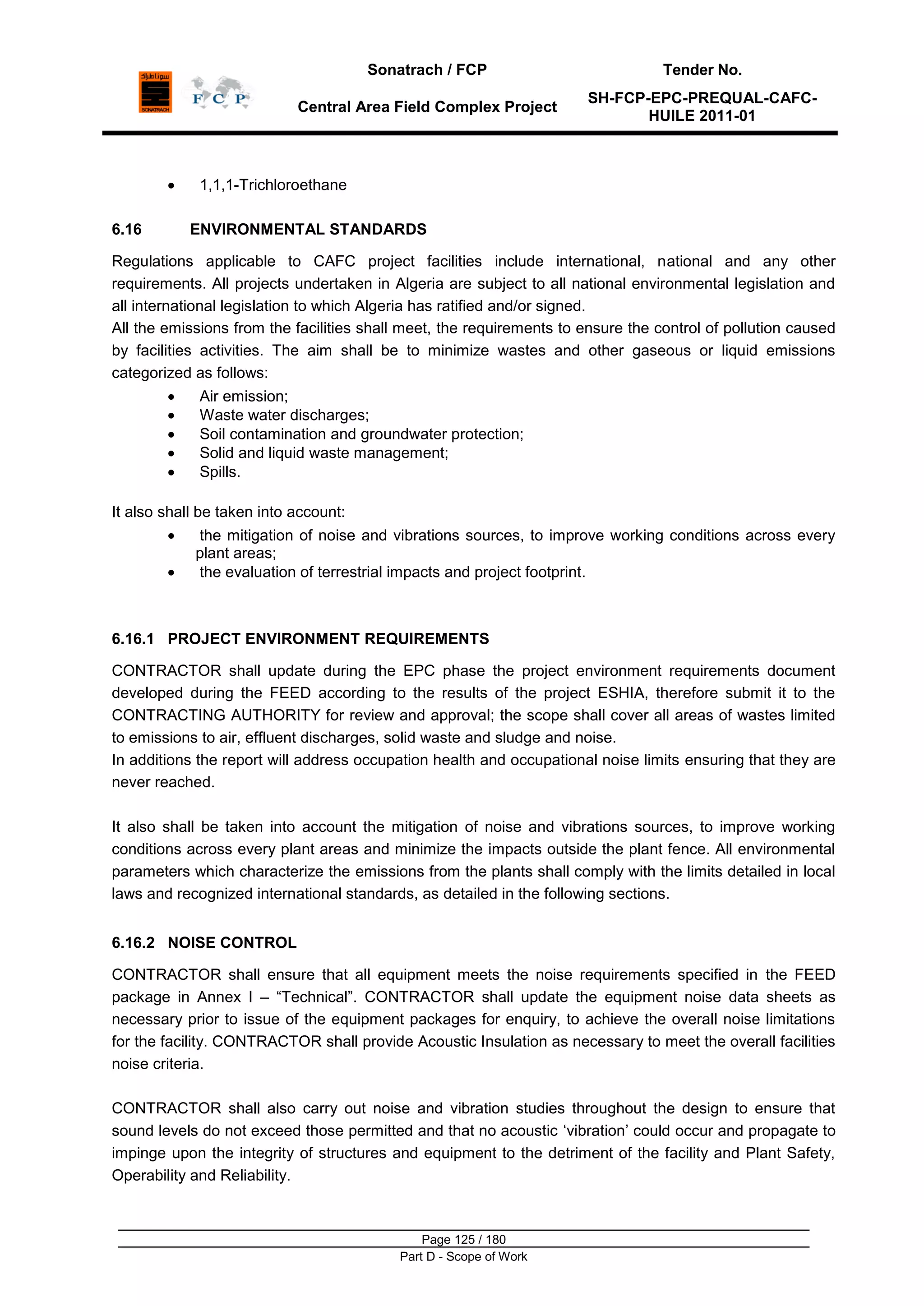Sonatrach / FCP Tender No.
Central Area Field Complex Project
SH-FCP-EPC-PREQUAL-CAFC-
HUILE 2011-01
Page 125 / 180
Part D - Scope of Work
1,1,1-Trichloroethane
6.16 ENVIRONMENTAL STANDARDS
Regulations applicable to CAFC project facilities include international, national and any other
requirements. All projects undertaken in Algeria are subject to all national environmental legislation and
all international legislation to which Algeria has ratified and/or signed.
All the emissions from the facilities shall meet, the requirements to ensure the control of pollution caused
by facilities activities. The aim shall be to minimize wastes and other gaseous or liquid emissions
categorized as follows:
Air emission;
Waste water discharges;
Soil contamination and groundwater protection;
Solid and liquid waste management;
Spills.
It also shall be taken into account:
the mitigation of noise and vibrations sources, to improve working conditions across every
plant areas;
the evaluation of terrestrial impacts and project footprint.
6.16.1 PROJECT ENVIRONMENT REQUIREMENTS
CONTRACTOR shall update during the EPC phase the project environment requirements document
developed during the FEED according to the results of the project ESHIA, therefore submit it to the
CONTRACTING AUTHORITY for review and approval; the scope shall cover all areas of wastes limited
to emissions to air, effluent discharges, solid waste and sludge and noise.
In additions the report will address occupation health and occupational noise limits ensuring that they are
never reached.
It also shall be taken into account the mitigation of noise and vibrations sources, to improve working
conditions across every plant areas and minimize the impacts outside the plant fence. All environmental
parameters which characterize the emissions from the plants shall comply with the limits detailed in local
laws and recognized international standards, as detailed in the following sections.
6.16.2 NOISE CONTROL
CONTRACTOR shall ensure that all equipment meets the noise requirements specified in the FEED
package in Annex I – “Technical”. CONTRACTOR shall update the equipment noise data sheets as
necessary prior to issue of the equipment packages for enquiry, to achieve the overall noise limitations
for the facility. CONTRACTOR shall provide Acoustic Insulation as necessary to meet the overall facilities
noise criteria.
CONTRACTOR shall also carry out noise and vibration studies throughout the design to ensure that
sound levels do not exceed those permitted and that no acoustic „vibration‟ could occur and propagate to
impinge upon the integrity of structures and equipment to the detriment of the facility and Plant Safety,
Operability and Reliability.
 
