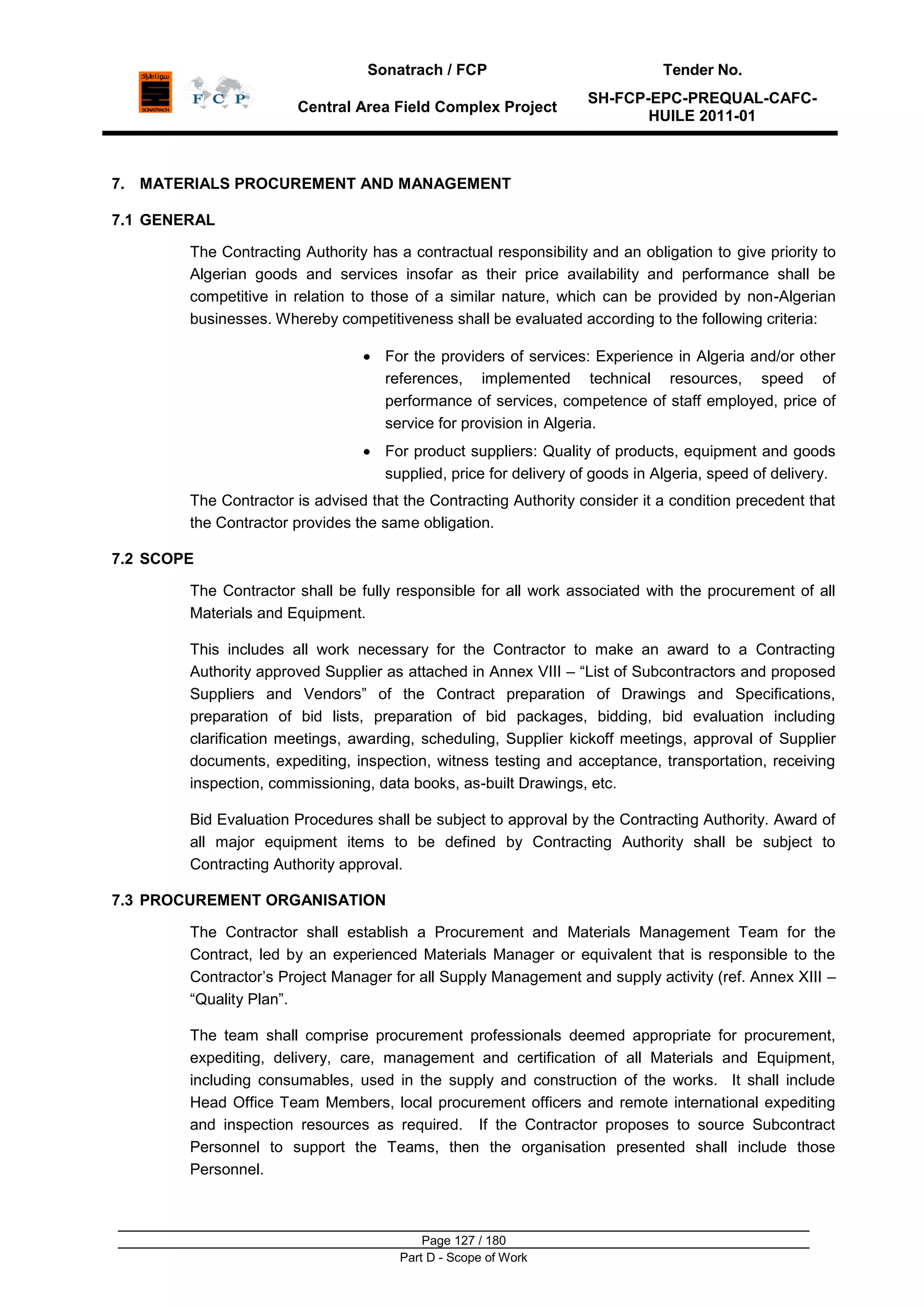 Sonatrach / FCP Tender No.
Central Area Field Complex Project
SH-FCP-EPC-PREQUAL-CAFC-
HUILE 2011-01
Page 127 / 180
Part D - Scope of Work
7. MATERIALS PROCUREMENT AND MANAGEMENT
7.1 GENERAL
The Contracting Authority has a contractual responsibility and an obligation to give priority to
Algerian goods and services insofar as their price availability and performance shall be
competitive in relation to those of a similar nature, which can be provided by non-Algerian
businesses. Whereby competitiveness shall be evaluated according to the following criteria:
For the providers of services: Experience in Algeria and/or other
references, implemented technical resources, speed of
performance of services, competence of staff employed, price of
service for provision in Algeria.
For product suppliers: Quality of products, equipment and goods
supplied, price for delivery of goods in Algeria, speed of delivery.
The Contractor is advised that the Contracting Authority consider it a condition precedent that
the Contractor provides the same obligation.
7.2 SCOPE
The Contractor shall be fully responsible for all work associated with the procurement of all
Materials and Equipment.
This includes all work necessary for the Contractor to make an award to a Contracting
Authority approved Supplier as attached in Annex VIII – “List of Subcontractors and proposed
Suppliers and Vendors” of the Contract preparation of Drawings and Specifications,
preparation of bid lists, preparation of bid packages, bidding, bid evaluation including
clarification meetings, awarding, scheduling, Supplier kickoff meetings, approval of Supplier
documents, expediting, inspection, witness testing and acceptance, transportation, receiving
inspection, commissioning, data books, as-built Drawings, etc.
Bid Evaluation Procedures shall be subject to approval by the Contracting Authority. Award of
all major equipment items to be defined by Contracting Authority shall be subject to
Contracting Authority approval.
7.3 PROCUREMENT ORGANISATION
The Contractor shall establish a Procurement and Materials Management Team for the
Contract, led by an experienced Materials Manager or equivalent that is responsible to the
Contractor‟s Project Manager for all Supply Management and supply activity (ref. Annex XIII –
“Quality Plan”.
The team shall comprise procurement professionals deemed appropriate for procurement,
expediting, delivery, care, management and certification of all Materials and Equipment,
including consumables, used in the supply and construction of the works. It shall include
Head Office Team Members, local procurement officers and remote international expediting
and inspection resources as required. If the Contractor proposes to source Subcontract
Personnel to support the Teams, then the organisation presented shall include those
Personnel.
 