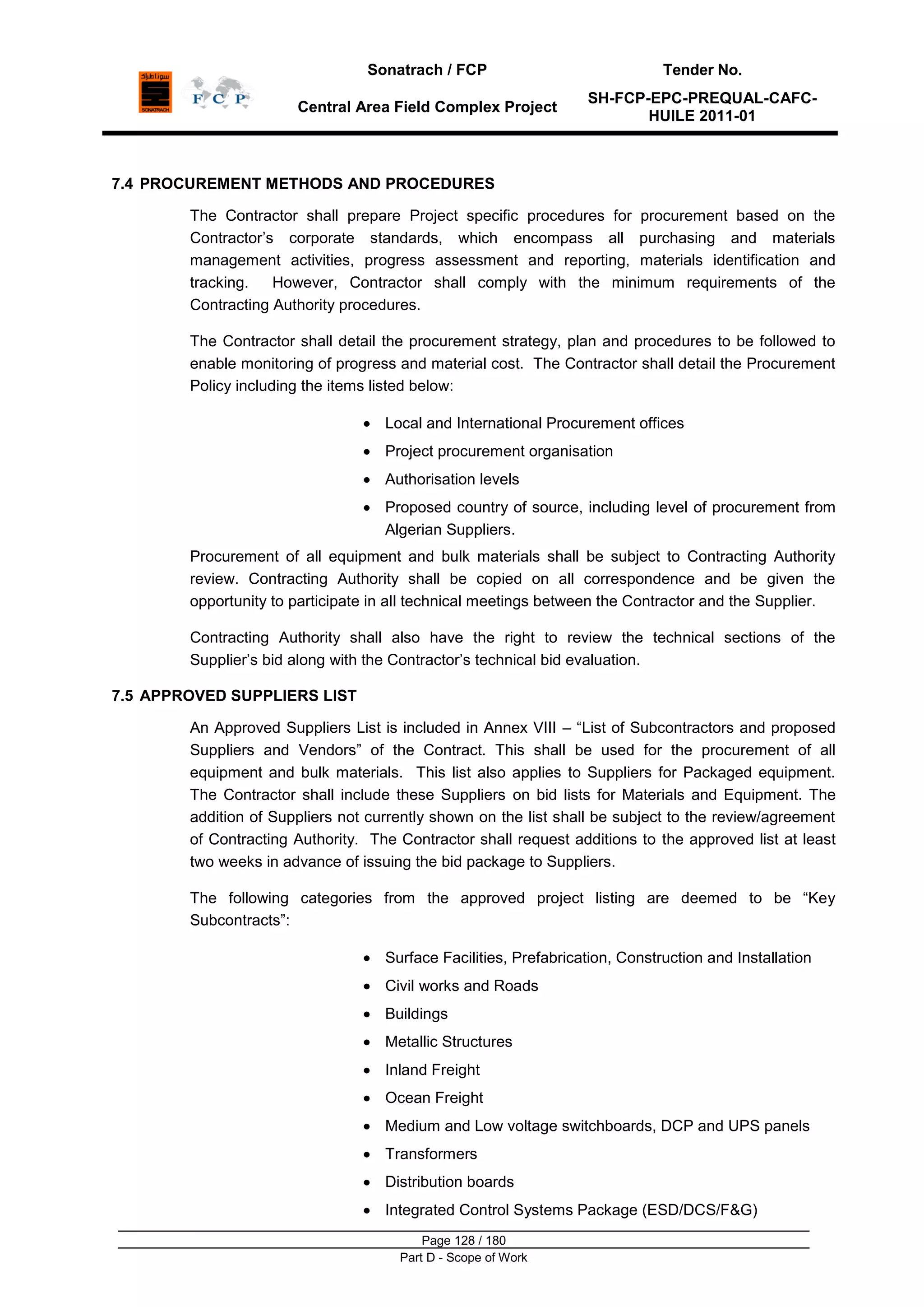 Sonatrach / FCP Tender No.
Central Area Field Complex Project
SH-FCP-EPC-PREQUAL-CAFC-
HUILE 2011-01
Page 128 / 180
Part D - Scope of Work
7.4 PROCUREMENT METHODS AND PROCEDURES
The Contractor shall prepare Project specific procedures for procurement based on the
Contractor‟s corporate standards, which encompass all purchasing and materials
management activities, progress assessment and reporting, materials identification and
tracking. However, Contractor shall comply with the minimum requirements of the
Contracting Authority procedures.
The Contractor shall detail the procurement strategy, plan and procedures to be followed to
enable monitoring of progress and material cost. The Contractor shall detail the Procurement
Policy including the items listed below:
Local and International Procurement offices
Project procurement organisation
Authorisation levels
Proposed country of source, including level of procurement from
Algerian Suppliers.
Procurement of all equipment and bulk materials shall be subject to Contracting Authority
review. Contracting Authority shall be copied on all correspondence and be given the
opportunity to participate in all technical meetings between the Contractor and the Supplier.
Contracting Authority shall also have the right to review the technical sections of the
Supplier‟s bid along with the Contractor‟s technical bid evaluation.
7.5 APPROVED SUPPLIERS LIST
An Approved Suppliers List is included in Annex VIII – “List of Subcontractors and proposed
Suppliers and Vendors” of the Contract. This shall be used for the procurement of all
equipment and bulk materials. This list also applies to Suppliers for Packaged equipment.
The Contractor shall include these Suppliers on bid lists for Materials and Equipment. The
addition of Suppliers not currently shown on the list shall be subject to the review/agreement
of Contracting Authority. The Contractor shall request additions to the approved list at least
two weeks in advance of issuing the bid package to Suppliers.
The following categories from the approved project listing are deemed to be “Key
Subcontracts”:
Surface Facilities, Prefabrication, Construction and Installation
Civil works and Roads
Buildings
Metallic Structures
Inland Freight
Ocean Freight
Medium and Low voltage switchboards, DCP and UPS panels
Transformers
Distribution boards
Integrated Control Systems Package (ESD/DCS/F&G)
 