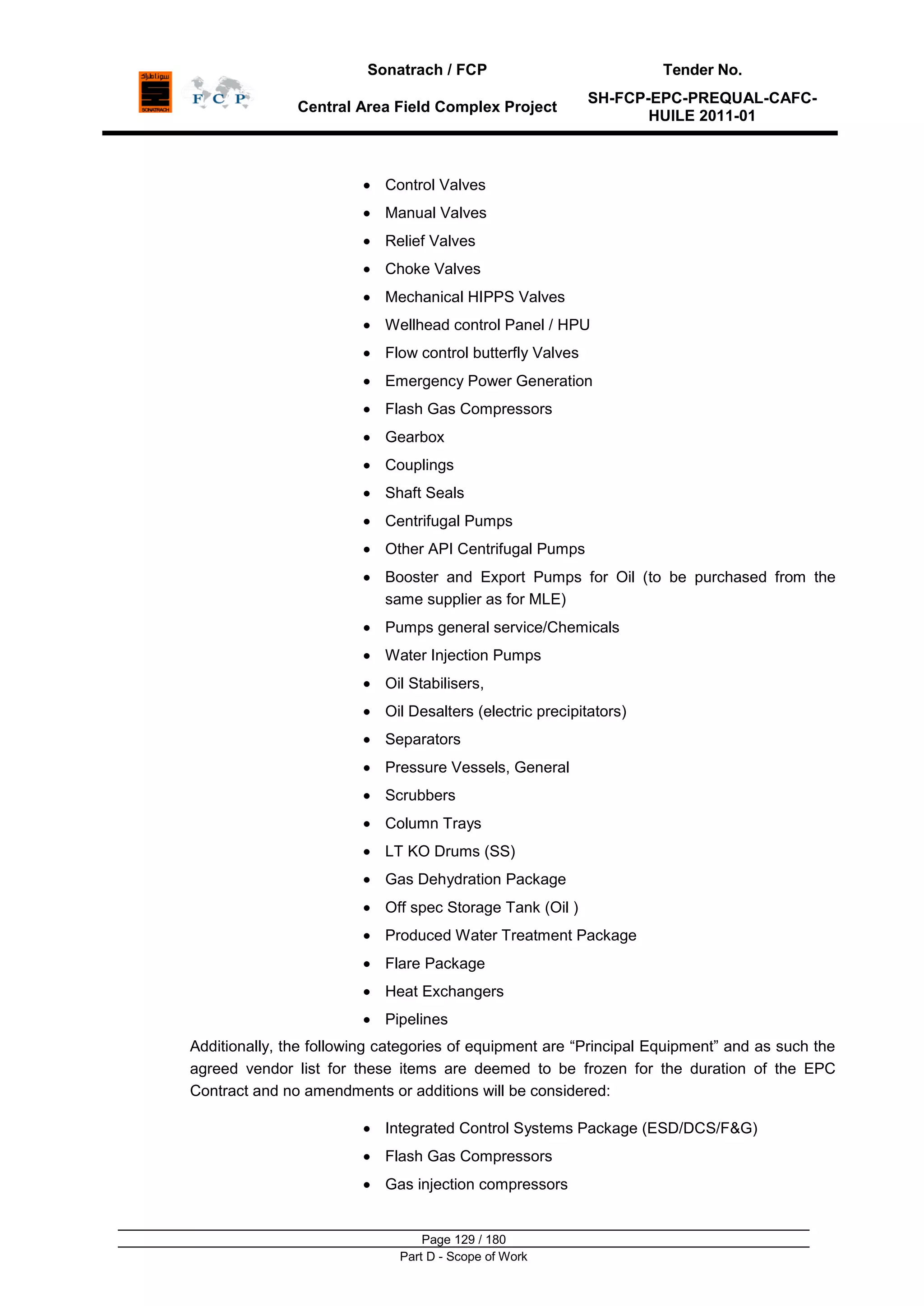 Sonatrach / FCP Tender No.
Central Area Field Complex Project
SH-FCP-EPC-PREQUAL-CAFC-
HUILE 2011-01
Page 129 / 180
Part D - Scope of Work
Control Valves
Manual Valves
Relief Valves
Choke Valves
Mechanical HIPPS Valves
Wellhead control Panel / HPU
Flow control butterfly Valves
Emergency Power Generation
Flash Gas Compressors
Gearbox
Couplings
Shaft Seals
Centrifugal Pumps
Other API Centrifugal Pumps
Booster and Export Pumps for Oil (to be purchased from the
same supplier as for MLE)
Pumps general service/Chemicals
Water Injection Pumps
Oil Stabilisers,
Oil Desalters (electric precipitators)
Separators
Pressure Vessels, General
Scrubbers
Column Trays
LT KO Drums (SS)
Gas Dehydration Package
Off spec Storage Tank (Oil )
Produced Water Treatment Package
Flare Package
Heat Exchangers
Pipelines
Additionally, the following categories of equipment are “Principal Equipment” and as such the
agreed vendor list for these items are deemed to be frozen for the duration of the EPC
Contract and no amendments or additions will be considered:
Integrated Control Systems Package (ESD/DCS/F&G)
Flash Gas Compressors
Gas injection compressors
 