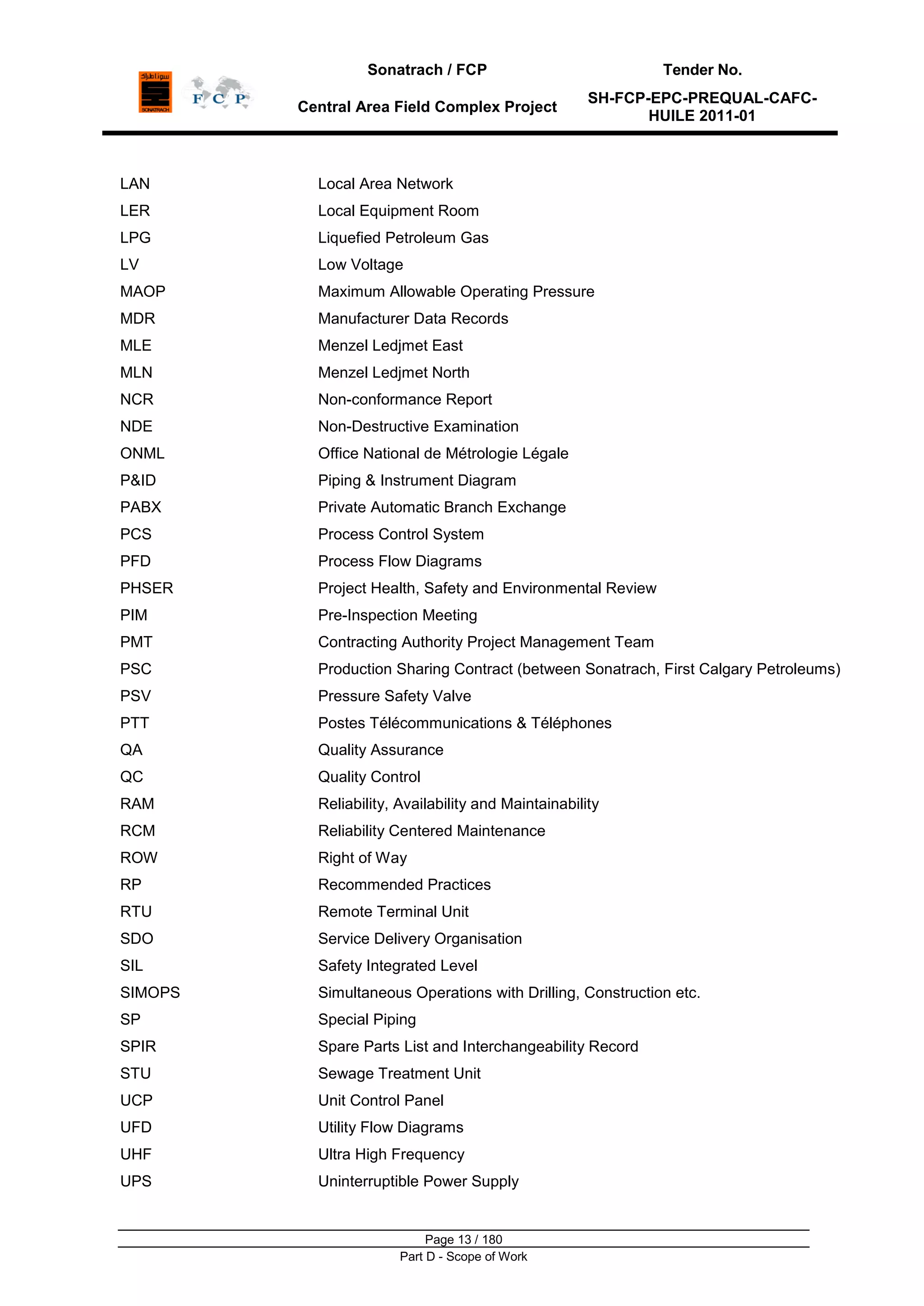 Sonatrach / FCP Tender No.
Central Area Field Complex Project
SH-FCP-EPC-PREQUAL-CAFC-
HUILE 2011-01
Page 13 / 180
Part D - Scope of Work
LAN Local Area Network
LER Local Equipment Room
LPG Liquefied Petroleum Gas
LV Low Voltage
MAOP Maximum Allowable Operating Pressure
MDR Manufacturer Data Records
MLE Menzel Ledjmet East
MLN Menzel Ledjmet North
NCR Non-conformance Report
NDE Non-Destructive Examination
ONML Office National de Métrologie Légale
P&ID Piping & Instrument Diagram
PABX Private Automatic Branch Exchange
PCS Process Control System
PFD Process Flow Diagrams
PHSER Project Health, Safety and Environmental Review
PIM Pre-Inspection Meeting
PMT Contracting Authority Project Management Team
PSC Production Sharing Contract (between Sonatrach, First Calgary Petroleums)
PSV Pressure Safety Valve
PTT Postes Télécommunications & Téléphones
QA Quality Assurance
QC Quality Control
RAM Reliability, Availability and Maintainability
RCM Reliability Centered Maintenance
ROW Right of Way
RP Recommended Practices
RTU Remote Terminal Unit
SDO Service Delivery Organisation
SIL Safety Integrated Level
SIMOPS Simultaneous Operations with Drilling, Construction etc.
SP
SPIR
Special Piping
Spare Parts List and Interchangeability Record
STU Sewage Treatment Unit
UCP Unit Control Panel
UFD Utility Flow Diagrams
UHF Ultra High Frequency
UPS Uninterruptible Power Supply
 