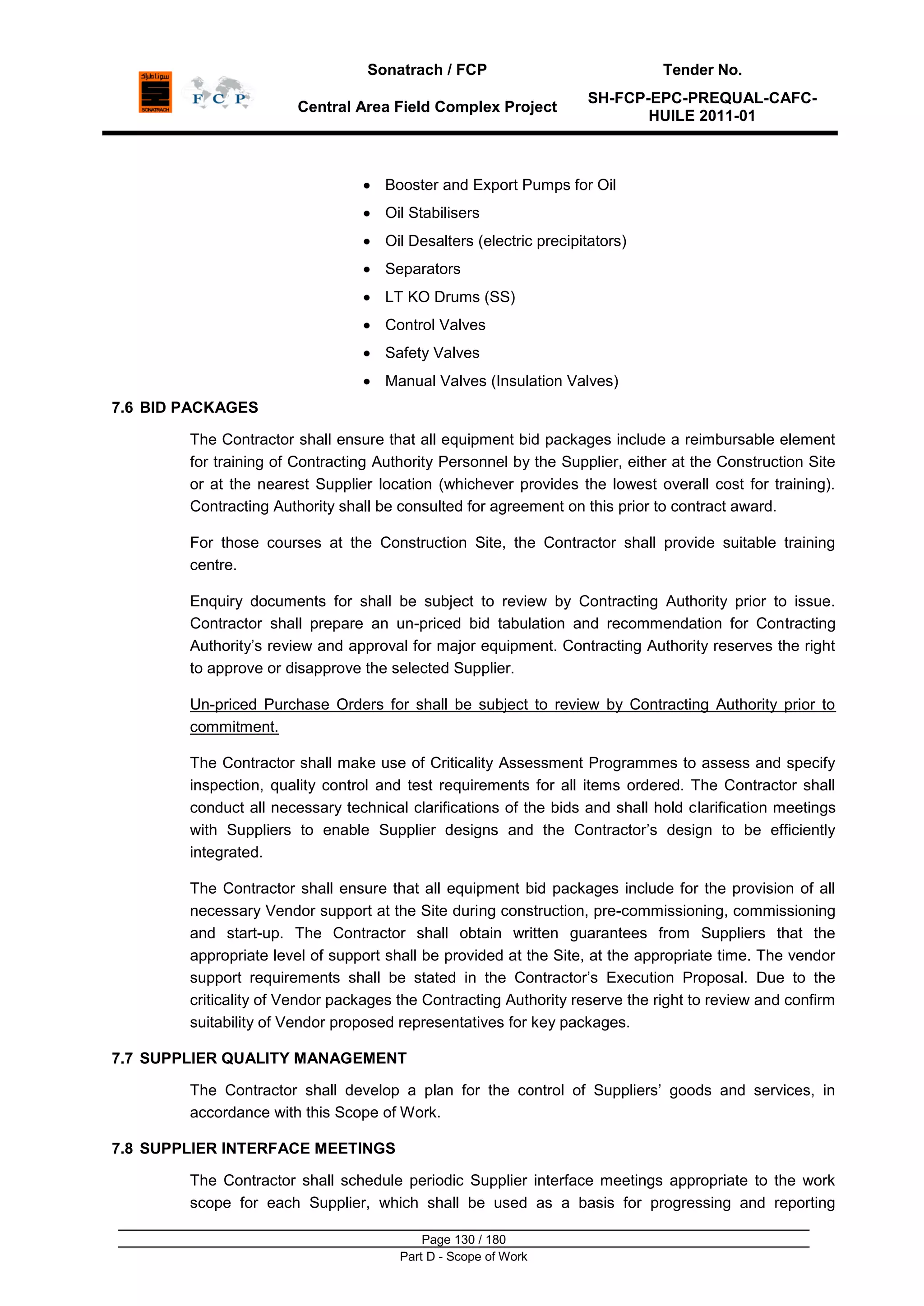 Sonatrach / FCP Tender No.
Central Area Field Complex Project
SH-FCP-EPC-PREQUAL-CAFC-
HUILE 2011-01
Page 130 / 180
Part D - Scope of Work
Booster and Export Pumps for Oil
Oil Stabilisers
Oil Desalters (electric precipitators)
Separators
LT KO Drums (SS)
Control Valves
Safety Valves
Manual Valves (Insulation Valves)
7.6 BID PACKAGES
The Contractor shall ensure that all equipment bid packages include a reimbursable element
for training of Contracting Authority Personnel by the Supplier, either at the Construction Site
or at the nearest Supplier location (whichever provides the lowest overall cost for training).
Contracting Authority shall be consulted for agreement on this prior to contract award.
For those courses at the Construction Site, the Contractor shall provide suitable training
centre.
Enquiry documents for shall be subject to review by Contracting Authority prior to issue.
Contractor shall prepare an un-priced bid tabulation and recommendation for Contracting
Authority‟s review and approval for major equipment. Contracting Authority reserves the right
to approve or disapprove the selected Supplier.
Un-priced Purchase Orders for shall be subject to review by Contracting Authority prior to
commitment.
The Contractor shall make use of Criticality Assessment Programmes to assess and specify
inspection, quality control and test requirements for all items ordered. The Contractor shall
conduct all necessary technical clarifications of the bids and shall hold clarification meetings
with Suppliers to enable Supplier designs and the Contractor‟s design to be efficiently
integrated.
The Contractor shall ensure that all equipment bid packages include for the provision of all
necessary Vendor support at the Site during construction, pre-commissioning, commissioning
and start-up. The Contractor shall obtain written guarantees from Suppliers that the
appropriate level of support shall be provided at the Site, at the appropriate time. The vendor
support requirements shall be stated in the Contractor‟s Execution Proposal. Due to the
criticality of Vendor packages the Contracting Authority reserve the right to review and confirm
suitability of Vendor proposed representatives for key packages.
7.7 SUPPLIER QUALITY MANAGEMENT
The Contractor shall develop a plan for the control of Suppliers‟ goods and services, in
accordance with this Scope of Work.
7.8 SUPPLIER INTERFACE MEETINGS
The Contractor shall schedule periodic Supplier interface meetings appropriate to the work
scope for each Supplier, which shall be used as a basis for progressing and reporting
 