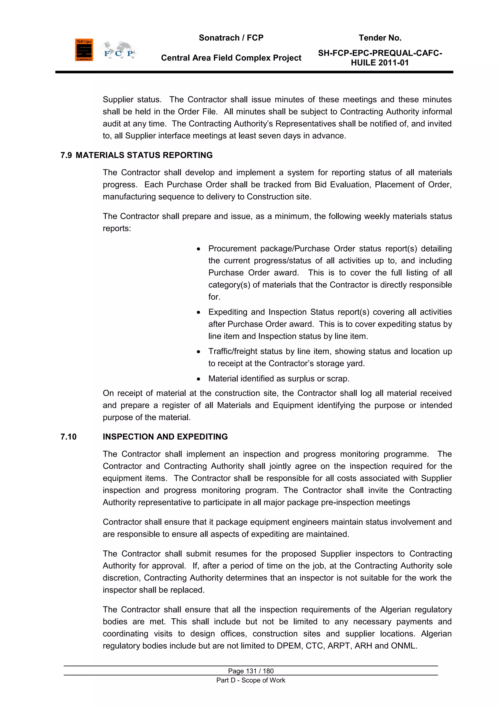 Sonatrach / FCP Tender No.
Central Area Field Complex Project
SH-FCP-EPC-PREQUAL-CAFC-
HUILE 2011-01
Page 131 / 180
Part D - Scope of Work
Supplier status. The Contractor shall issue minutes of these meetings and these minutes
shall be held in the Order File. All minutes shall be subject to Contracting Authority informal
audit at any time. The Contracting Authority‟s Representatives shall be notified of, and invited
to, all Supplier interface meetings at least seven days in advance.
7.9 MATERIALS STATUS REPORTING
The Contractor shall develop and implement a system for reporting status of all materials
progress. Each Purchase Order shall be tracked from Bid Evaluation, Placement of Order,
manufacturing sequence to delivery to Construction site.
The Contractor shall prepare and issue, as a minimum, the following weekly materials status
reports:
Procurement package/Purchase Order status report(s) detailing
the current progress/status of all activities up to, and including
Purchase Order award. This is to cover the full listing of all
category(s) of materials that the Contractor is directly responsible
for.
Expediting and Inspection Status report(s) covering all activities
after Purchase Order award. This is to cover expediting status by
line item and Inspection status by line item.
Traffic/freight status by line item, showing status and location up
to receipt at the Contractor‟s storage yard.
Material identified as surplus or scrap.
On receipt of material at the construction site, the Contractor shall log all material received
and prepare a register of all Materials and Equipment identifying the purpose or intended
purpose of the material.
7.10 INSPECTION AND EXPEDITING
The Contractor shall implement an inspection and progress monitoring programme. The
Contractor and Contracting Authority shall jointly agree on the inspection required for the
equipment items. The Contractor shall be responsible for all costs associated with Supplier
inspection and progress monitoring program. The Contractor shall invite the Contracting
Authority representative to participate in all major package pre-inspection meetings
Contractor shall ensure that it package equipment engineers maintain status involvement and
are responsible to ensure all aspects of expediting are maintained.
The Contractor shall submit resumes for the proposed Supplier inspectors to Contracting
Authority for approval. If, after a period of time on the job, at the Contracting Authority sole
discretion, Contracting Authority determines that an inspector is not suitable for the work the
inspector shall be replaced.
The Contractor shall ensure that all the inspection requirements of the Algerian regulatory
bodies are met. This shall include but not be limited to any necessary payments and
coordinating visits to design offices, construction sites and supplier locations. Algerian
regulatory bodies include but are not limited to DPEM, CTC, ARPT, ARH and ONML.
 