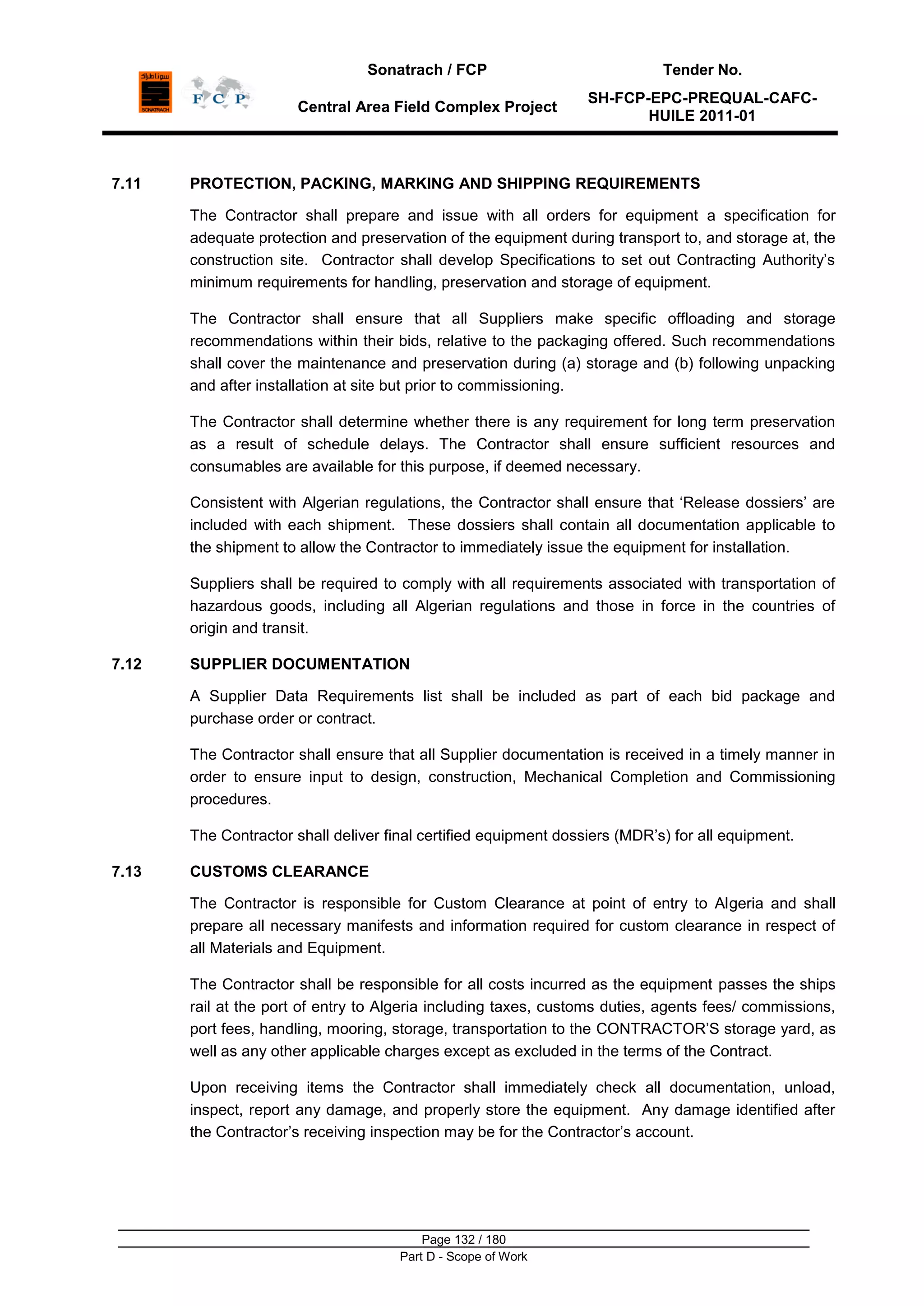 Sonatrach / FCP Tender No.
Central Area Field Complex Project
SH-FCP-EPC-PREQUAL-CAFC-
HUILE 2011-01
Page 132 / 180
Part D - Scope of Work
7.11 PROTECTION, PACKING, MARKING AND SHIPPING REQUIREMENTS
The Contractor shall prepare and issue with all orders for equipment a specification for
adequate protection and preservation of the equipment during transport to, and storage at, the
construction site. Contractor shall develop Specifications to set out Contracting Authority‟s
minimum requirements for handling, preservation and storage of equipment.
The Contractor shall ensure that all Suppliers make specific offloading and storage
recommendations within their bids, relative to the packaging offered. Such recommendations
shall cover the maintenance and preservation during (a) storage and (b) following unpacking
and after installation at site but prior to commissioning.
The Contractor shall determine whether there is any requirement for long term preservation
as a result of schedule delays. The Contractor shall ensure sufficient resources and
consumables are available for this purpose, if deemed necessary.
Consistent with Algerian regulations, the Contractor shall ensure that „Release dossiers‟ are
included with each shipment. These dossiers shall contain all documentation applicable to
the shipment to allow the Contractor to immediately issue the equipment for installation.
Suppliers shall be required to comply with all requirements associated with transportation of
hazardous goods, including all Algerian regulations and those in force in the countries of
origin and transit.
7.12 SUPPLIER DOCUMENTATION
A Supplier Data Requirements list shall be included as part of each bid package and
purchase order or contract.
The Contractor shall ensure that all Supplier documentation is received in a timely manner in
order to ensure input to design, construction, Mechanical Completion and Commissioning
procedures.
The Contractor shall deliver final certified equipment dossiers (MDR‟s) for all equipment.
7.13 CUSTOMS CLEARANCE
The Contractor is responsible for Custom Clearance at point of entry to Algeria and shall
prepare all necessary manifests and information required for custom clearance in respect of
all Materials and Equipment.
The Contractor shall be responsible for all costs incurred as the equipment passes the ships
rail at the port of entry to Algeria including taxes, customs duties, agents fees/ commissions,
port fees, handling, mooring, storage, transportation to the CONTRACTOR‟S storage yard, as
well as any other applicable charges except as excluded in the terms of the Contract.
Upon receiving items the Contractor shall immediately check all documentation, unload,
inspect, report any damage, and properly store the equipment. Any damage identified after
the Contractor‟s receiving inspection may be for the Contractor‟s account.
 