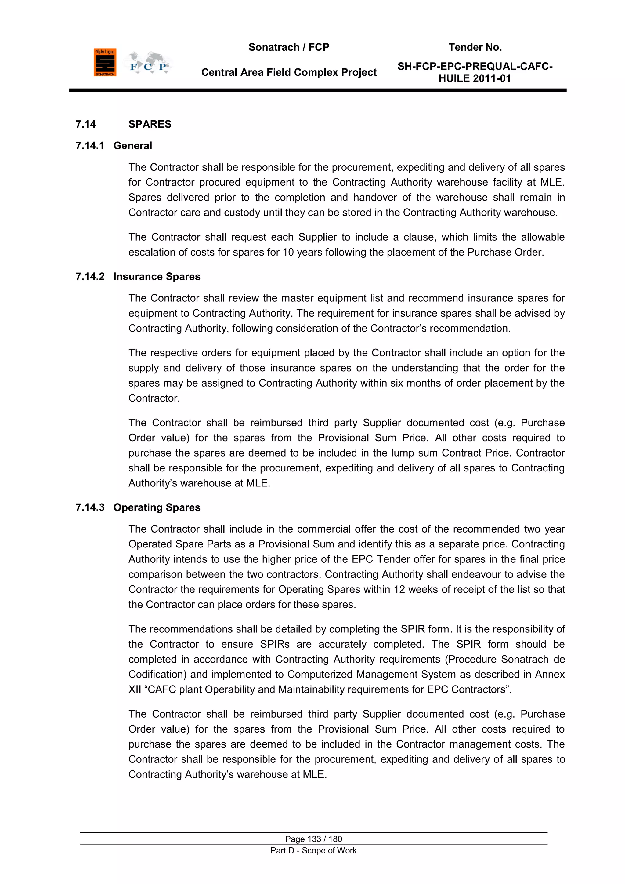 Sonatrach / FCP Tender No.
Central Area Field Complex Project
SH-FCP-EPC-PREQUAL-CAFC-
HUILE 2011-01
Page 133 / 180
Part D - Scope of Work
7.14 SPARES
7.14.1 General
The Contractor shall be responsible for the procurement, expediting and delivery of all spares
for Contractor procured equipment to the Contracting Authority warehouse facility at MLE.
Spares delivered prior to the completion and handover of the warehouse shall remain in
Contractor care and custody until they can be stored in the Contracting Authority warehouse.
The Contractor shall request each Supplier to include a clause, which limits the allowable
escalation of costs for spares for 10 years following the placement of the Purchase Order.
7.14.2 Insurance Spares
The Contractor shall review the master equipment list and recommend insurance spares for
equipment to Contracting Authority. The requirement for insurance spares shall be advised by
Contracting Authority, following consideration of the Contractor‟s recommendation.
The respective orders for equipment placed by the Contractor shall include an option for the
supply and delivery of those insurance spares on the understanding that the order for the
spares may be assigned to Contracting Authority within six months of order placement by the
Contractor.
The Contractor shall be reimbursed third party Supplier documented cost (e.g. Purchase
Order value) for the spares from the Provisional Sum Price. All other costs required to
purchase the spares are deemed to be included in the lump sum Contract Price. Contractor
shall be responsible for the procurement, expediting and delivery of all spares to Contracting
Authority‟s warehouse at MLE.
7.14.3 Operating Spares
The Contractor shall include in the commercial offer the cost of the recommended two year
Operated Spare Parts as a Provisional Sum and identify this as a separate price. Contracting
Authority intends to use the higher price of the EPC Tender offer for spares in the final price
comparison between the two contractors. Contracting Authority shall endeavour to advise the
Contractor the requirements for Operating Spares within 12 weeks of receipt of the list so that
the Contractor can place orders for these spares.
The recommendations shall be detailed by completing the SPIR form. It is the responsibility of
the Contractor to ensure SPIRs are accurately completed. The SPIR form should be
completed in accordance with Contracting Authority requirements (Procedure Sonatrach de
Codification) and implemented to Computerized Management System as described in Annex
XII “CAFC plant Operability and Maintainability requirements for EPC Contractors”.
The Contractor shall be reimbursed third party Supplier documented cost (e.g. Purchase
Order value) for the spares from the Provisional Sum Price. All other costs required to
purchase the spares are deemed to be included in the Contractor management costs. The
Contractor shall be responsible for the procurement, expediting and delivery of all spares to
Contracting Authority‟s warehouse at MLE.
 