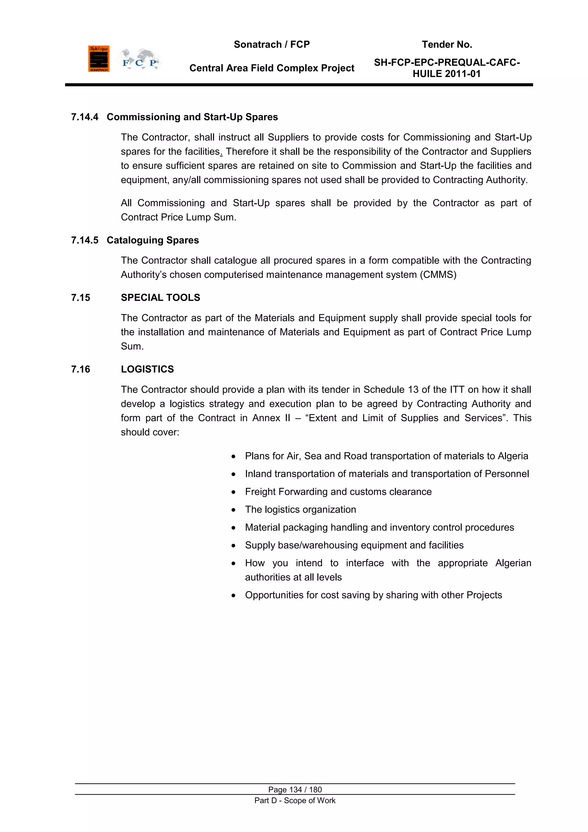Sonatrach / FCP Tender No.
Central Area Field Complex Project
SH-FCP-EPC-PREQUAL-CAFC-
HUILE 2011-01
Page 134 / 180
Part D - Scope of Work
7.14.4 Commissioning and Start-Up Spares
The Contractor, shall instruct all Suppliers to provide costs for Commissioning and Start-Up
spares for the facilities. Therefore it shall be the responsibility of the Contractor and Suppliers
to ensure sufficient spares are retained on site to Commission and Start-Up the facilities and
equipment, any/all commissioning spares not used shall be provided to Contracting Authority.
All Commissioning and Start-Up spares shall be provided by the Contractor as part of
Contract Price Lump Sum.
7.14.5 Cataloguing Spares
The Contractor shall catalogue all procured spares in a form compatible with the Contracting
Authority‟s chosen computerised maintenance management system (CMMS)
7.15 SPECIAL TOOLS
The Contractor as part of the Materials and Equipment supply shall provide special tools for
the installation and maintenance of Materials and Equipment as part of Contract Price Lump
Sum.
7.16 LOGISTICS
The Contractor should provide a plan with its tender in Schedule 13 of the ITT on how it shall
develop a logistics strategy and execution plan to be agreed by Contracting Authority and
form part of the Contract in Annex II – “Extent and Limit of Supplies and Services”. This
should cover:
Plans for Air, Sea and Road transportation of materials to Algeria
Inland transportation of materials and transportation of Personnel
Freight Forwarding and customs clearance
The logistics organization
Material packaging handling and inventory control procedures
Supply base/warehousing equipment and facilities
How you intend to interface with the appropriate Algerian
authorities at all levels
Opportunities for cost saving by sharing with other Projects
 