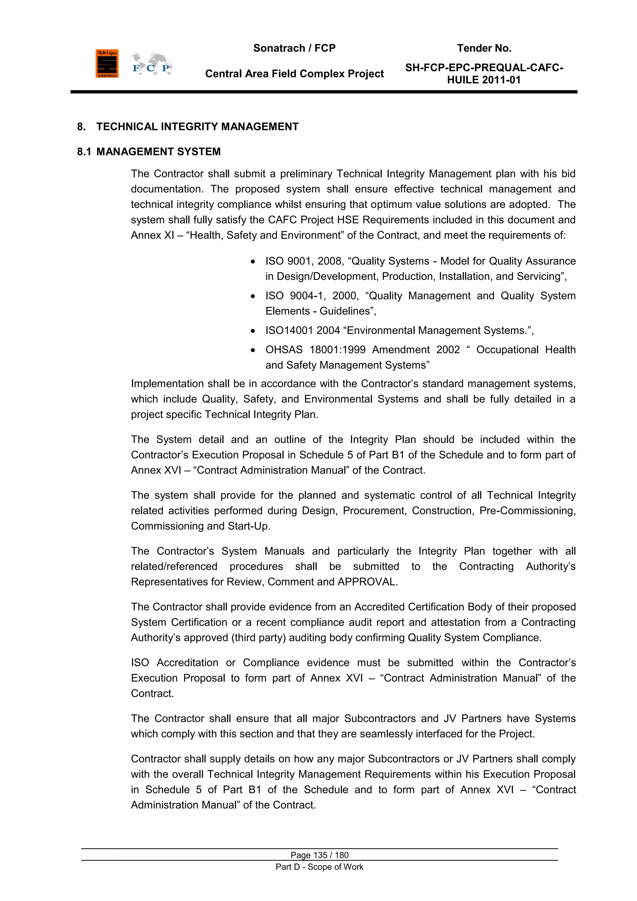 Sonatrach / FCP Tender No.
Central Area Field Complex Project
SH-FCP-EPC-PREQUAL-CAFC-
HUILE 2011-01
Page 135 / 180
Part D - Scope of Work
8. TECHNICAL INTEGRITY MANAGEMENT
8.1 MANAGEMENT SYSTEM
The Contractor shall submit a preliminary Technical Integrity Management plan with his bid
documentation. The proposed system shall ensure effective technical management and
technical integrity compliance whilst ensuring that optimum value solutions are adopted. The
system shall fully satisfy the CAFC Project HSE Requirements included in this document and
Annex XI – “Health, Safety and Environment” of the Contract, and meet the requirements of:
ISO 9001, 2008, “Quality Systems - Model for Quality Assurance
in Design/Development, Production, Installation, and Servicing”,
ISO 9004-1, 2000, “Quality Management and Quality System
Elements - Guidelines”,
ISO14001 2004 “Environmental Management Systems.”,
OHSAS 18001:1999 Amendment 2002 “ Occupational Health
and Safety Management Systems”
Implementation shall be in accordance with the Contractor‟s standard management systems,
which include Quality, Safety, and Environmental Systems and shall be fully detailed in a
project specific Technical Integrity Plan.
The System detail and an outline of the Integrity Plan should be included within the
Contractor‟s Execution Proposal in Schedule 5 of Part B1 of the Schedule and to form part of
Annex XVI – “Contract Administration Manual” of the Contract.
The system shall provide for the planned and systematic control of all Technical Integrity
related activities performed during Design, Procurement, Construction, Pre-Commissioning,
Commissioning and Start-Up.
The Contractor‟s System Manuals and particularly the Integrity Plan together with all
related/referenced procedures shall be submitted to the Contracting Authority‟s
Representatives for Review, Comment and APPROVAL.
The Contractor shall provide evidence from an Accredited Certification Body of their proposed
System Certification or a recent compliance audit report and attestation from a Contracting
Authority‟s approved (third party) auditing body confirming Quality System Compliance.
ISO Accreditation or Compliance evidence must be submitted within the Contractor‟s
Execution Proposal to form part of Annex XVI – “Contract Administration Manual” of the
Contract.
The Contractor shall ensure that all major Subcontractors and JV Partners have Systems
which comply with this section and that they are seamlessly interfaced for the Project.
Contractor shall supply details on how any major Subcontractors or JV Partners shall comply
with the overall Technical Integrity Management Requirements within his Execution Proposal
in Schedule 5 of Part B1 of the Schedule and to form part of Annex XVI – “Contract
Administration Manual” of the Contract.
 