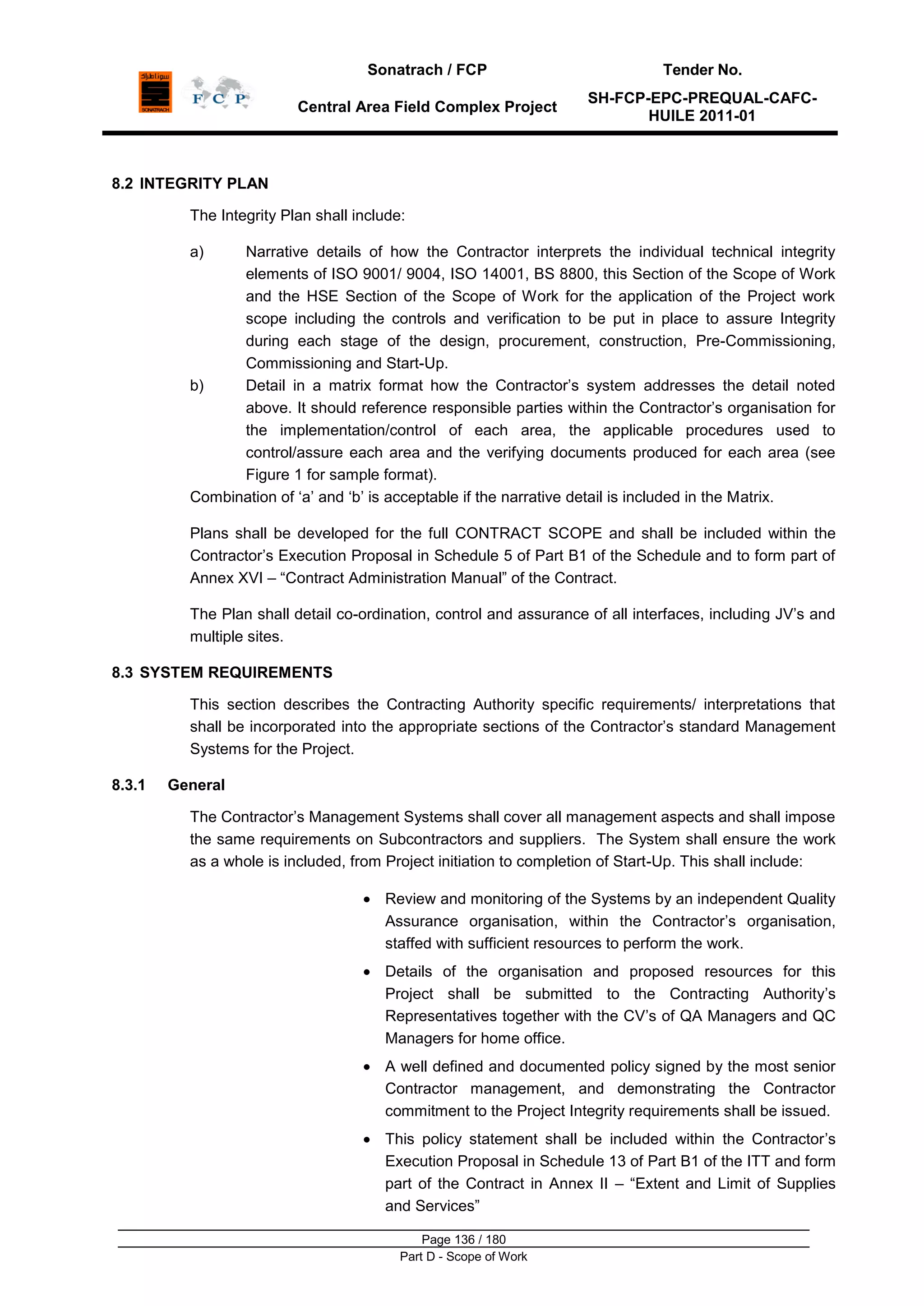 Sonatrach / FCP Tender No.
Central Area Field Complex Project
SH-FCP-EPC-PREQUAL-CAFC-
HUILE 2011-01
Page 136 / 180
Part D - Scope of Work
8.2 INTEGRITY PLAN
The Integrity Plan shall include:
a) Narrative details of how the Contractor interprets the individual technical integrity
elements of ISO 9001/ 9004, ISO 14001, BS 8800, this Section of the Scope of Work
and the HSE Section of the Scope of Work for the application of the Project work
scope including the controls and verification to be put in place to assure Integrity
during each stage of the design, procurement, construction, Pre-Commissioning,
Commissioning and Start-Up.
b) Detail in a matrix format how the Contractor‟s system addresses the detail noted
above. It should reference responsible parties within the Contractor‟s organisation for
the implementation/control of each area, the applicable procedures used to
control/assure each area and the verifying documents produced for each area (see
Figure 1 for sample format).
Combination of „a‟ and „b‟ is acceptable if the narrative detail is included in the Matrix.
Plans shall be developed for the full CONTRACT SCOPE and shall be included within the
Contractor‟s Execution Proposal in Schedule 5 of Part B1 of the Schedule and to form part of
Annex XVI – “Contract Administration Manual” of the Contract.
The Plan shall detail co-ordination, control and assurance of all interfaces, including JV‟s and
multiple sites.
8.3 SYSTEM REQUIREMENTS
This section describes the Contracting Authority specific requirements/ interpretations that
shall be incorporated into the appropriate sections of the Contractor‟s standard Management
Systems for the Project.
8.3.1 General
The Contractor‟s Management Systems shall cover all management aspects and shall impose
the same requirements on Subcontractors and suppliers. The System shall ensure the work
as a whole is included, from Project initiation to completion of Start-Up. This shall include:
Review and monitoring of the Systems by an independent Quality
Assurance organisation, within the Contractor‟s organisation,
staffed with sufficient resources to perform the work.
Details of the organisation and proposed resources for this
Project shall be submitted to the Contracting Authority‟s
Representatives together with the CV‟s of QA Managers and QC
Managers for home office.
A well defined and documented policy signed by the most senior
Contractor management, and demonstrating the Contractor
commitment to the Project Integrity requirements shall be issued.
This policy statement shall be included within the Contractor‟s
Execution Proposal in Schedule 13 of Part B1 of the ITT and form
part of the Contract in Annex II – “Extent and Limit of Supplies
and Services”
 