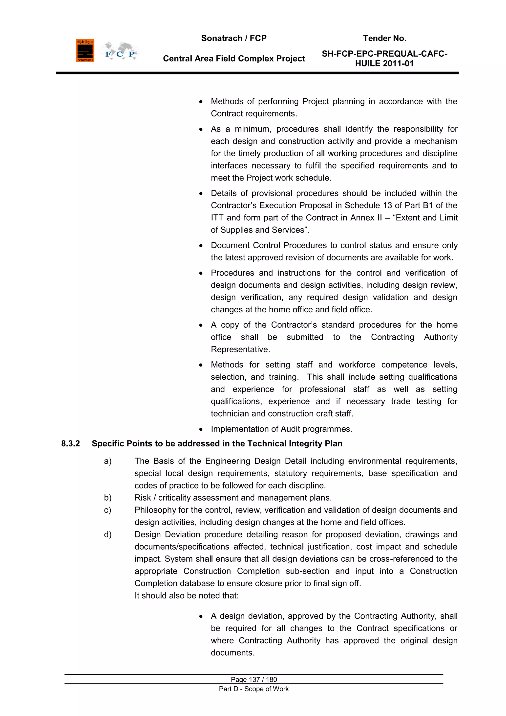Sonatrach / FCP Tender No.
Central Area Field Complex Project
SH-FCP-EPC-PREQUAL-CAFC-
HUILE 2011-01
Page 137 / 180
Part D - Scope of Work
Methods of performing Project planning in accordance with the
Contract requirements.
As a minimum, procedures shall identify the responsibility for
each design and construction activity and provide a mechanism
for the timely production of all working procedures and discipline
interfaces necessary to fulfil the specified requirements and to
meet the Project work schedule.
Details of provisional procedures should be included within the
Contractor‟s Execution Proposal in Schedule 13 of Part B1 of the
ITT and form part of the Contract in Annex II – “Extent and Limit
of Supplies and Services”.
Document Control Procedures to control status and ensure only
the latest approved revision of documents are available for work.
Procedures and instructions for the control and verification of
design documents and design activities, including design review,
design verification, any required design validation and design
changes at the home office and field office.
A copy of the Contractor‟s standard procedures for the home
office shall be submitted to the Contracting Authority
Representative.
Methods for setting staff and workforce competence levels,
selection, and training. This shall include setting qualifications
and experience for professional staff as well as setting
qualifications, experience and if necessary trade testing for
technician and construction craft staff.
Implementation of Audit programmes.
8.3.2 Specific Points to be addressed in the Technical Integrity Plan
a) The Basis of the Engineering Design Detail including environmental requirements,
special local design requirements, statutory requirements, base specification and
codes of practice to be followed for each discipline.
b) Risk / criticality assessment and management plans.
c) Philosophy for the control, review, verification and validation of design documents and
design activities, including design changes at the home and field offices.
d) Design Deviation procedure detailing reason for proposed deviation, drawings and
documents/specifications affected, technical justification, cost impact and schedule
impact. System shall ensure that all design deviations can be cross-referenced to the
appropriate Construction Completion sub-section and input into a Construction
Completion database to ensure closure prior to final sign off.
It should also be noted that:
A design deviation, approved by the Contracting Authority, shall
be required for all changes to the Contract specifications or
where Contracting Authority has approved the original design
documents.
 